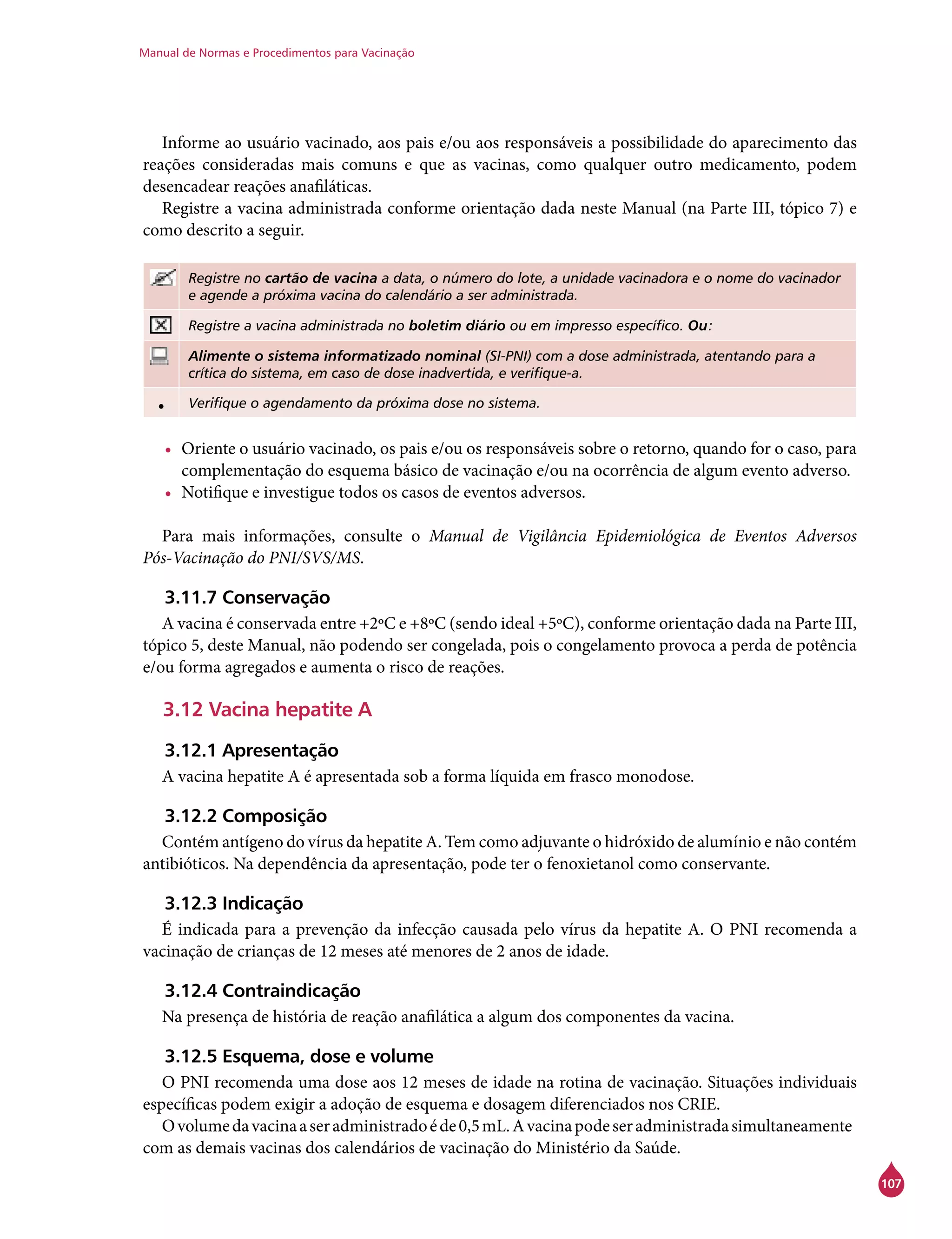 Manual de Normas e Procedimentos para Vacinação
107
Informe ao usuário vacinado, aos pais e/ou aos responsáveis a possibilidade do aparecimento das
reações consideradas mais comuns e que as vacinas, como qualquer outro medicamento, podem
desencadear reações anafiláticas.
Registre a vacina administrada conforme orientação dada neste Manual (na Parte III, tópico 7) e
como descrito a seguir.
Registre no cartão de vacina a data, o número do lote, a unidade vacinadora e o nome do vacinador
e agende a próxima vacina do calendário a ser administrada.
Registre a vacina administrada no boletim diário ou em impresso específico. Ou:
Alimente o sistema informatizado nominal (SI-PNI) com a dose administrada, atentando para a
crítica do sistema, em caso de dose inadvertida, e verifique-a.
• Verifique o agendamento da próxima dose no sistema.
•	 Oriente o usuário vacinado, os pais e/ou os responsáveis sobre o retorno, quando for o caso, para
complementação do esquema básico de vacinação e/ou na ocorrência de algum evento adverso.
•	 Notifique e investigue todos os casos de eventos adversos.
Para mais informações, consulte o Manual de Vigilância Epidemiológica de Eventos Adversos
Pós-Vacinação do PNI/SVS/MS.
3.11.7 Conservação
A vacina é conservada entre +2ºC e +8ºC (sendo ideal +5ºC), conforme orientação dada na Parte III,
tópico 5, deste Manual, não podendo ser congelada, pois o congelamento provoca a perda de potência
e/ou forma agregados e aumenta o risco de reações.
3.12 Vacina hepatite A
3.12.1 Apresentação
A vacina hepatite A é apresentada sob a forma líquida em frasco monodose.
3.12.2 Composição
Contém antígeno do vírus da hepatite A. Tem como adjuvante o hidróxido de alumínio e não contém
antibióticos. Na dependência da apresentação, pode ter o fenoxietanol como conservante.
3.12.3 Indicação
É indicada para a prevenção da infecção causada pelo vírus da hepatite A. O PNI recomenda a
vacinação de crianças de 12 meses até menores de 2 anos de idade.
3.12.4 Contraindicação
Na presença de história de reação anafilática a algum dos componentes da vacina.
3.12.5 Esquema, dose e volume
O PNI recomenda uma dose aos 12 meses de idade na rotina de vacinação. Situações individuais
específicas podem exigir a adoção de esquema e dosagem diferenciados nos CRIE.
Ovolumedavacinaaseradministradoéde0,5mL.Avacinapodeseradministradasimultaneamente
com as demais vacinas dos calendários de vacinação do Ministério da Saúde.
 