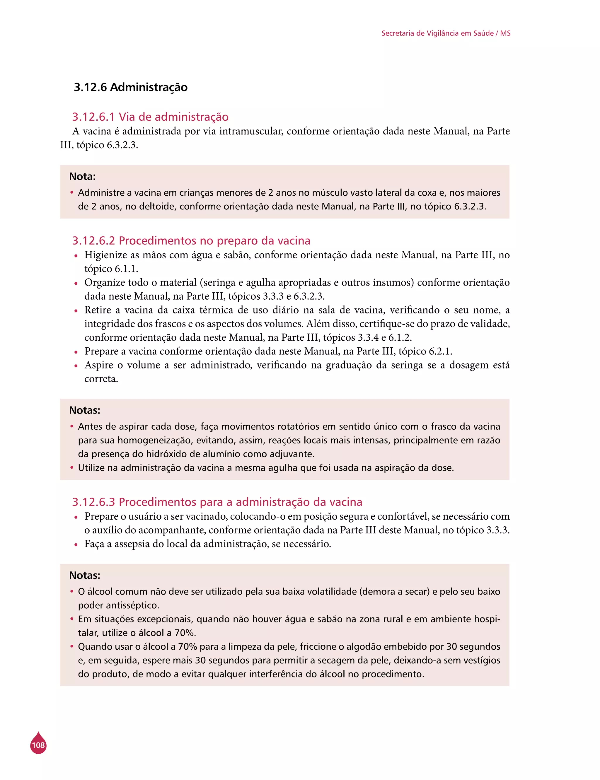 108
Secretaria de Vigilância em Saúde / MS
3.12.6 Administração
3.12.6.1 Via de administração
A vacina é administrada por via intramuscular, conforme orientação dada neste Manual, na Parte
III, tópico 6.3.2.3.
Nota:
•	Administre a vacina em crianças menores de 2 anos no músculo vasto lateral da coxa e, nos maiores
de 2 anos, no deltoide, conforme orientação dada neste Manual, na Parte III, no tópico 6.3.2.3.
3.12.6.2 Procedimentos no preparo da vacina
•	 Higienize as mãos com água e sabão, conforme orientação dada neste Manual, na Parte III, no
tópico 6.1.1.
•	 Organize todo o material (seringa e agulha apropriadas e outros insumos) conforme orientação
dada neste Manual, na Parte III, tópicos 3.3.3 e 6.3.2.3.
•	 Retire a vacina da caixa térmica de uso diário na sala de vacina, verificando o seu nome, a
integridade dos frascos e os aspectos dos volumes. Além disso, certifique-se do prazo de validade,
conforme orientação dada neste Manual, na Parte III, tópicos 3.3.4 e 6.1.2.
•	 Prepare a vacina conforme orientação dada neste Manual, na Parte III, tópico 6.2.1.
•	 Aspire o volume a ser administrado, verificando na graduação da seringa se a dosagem está
correta.
Notas:
•	Antes de aspirar cada dose, faça movimentos rotatórios em sentido único com o frasco da vacina
para sua homogeneização, evitando, assim, reações locais mais intensas, principalmente em razão
da presença do hidróxido de alumínio como adjuvante.
•	Utilize na administração da vacina a mesma agulha que foi usada na aspiração da dose.
3.12.6.3 Procedimentos para a administração da vacina
•	 Prepare o usuário a ser vacinado, colocando-o em posição segura e confortável, se necessário com
o auxílio do acompanhante, conforme orientação dada na Parte III deste Manual, no tópico 3.3.3.
•	 Faça a assepsia do local da administração, se necessário.
Notas:
•	O álcool comum não deve ser utilizado pela sua baixa volatilidade (demora a secar) e pelo seu baixo
poder antisséptico.
•	Em situações excepcionais, quando não houver água e sabão na zona rural e em ambiente hospi-
talar, utilize o álcool a 70%.
•	Quando usar o álcool a 70% para a limpeza da pele, friccione o algodão embebido por 30 segundos
e, em seguida, espere mais 30 segundos para permitir a secagem da pele, deixando-a sem vestígios
do produto, de modo a evitar qualquer interferência do álcool no procedimento.
 