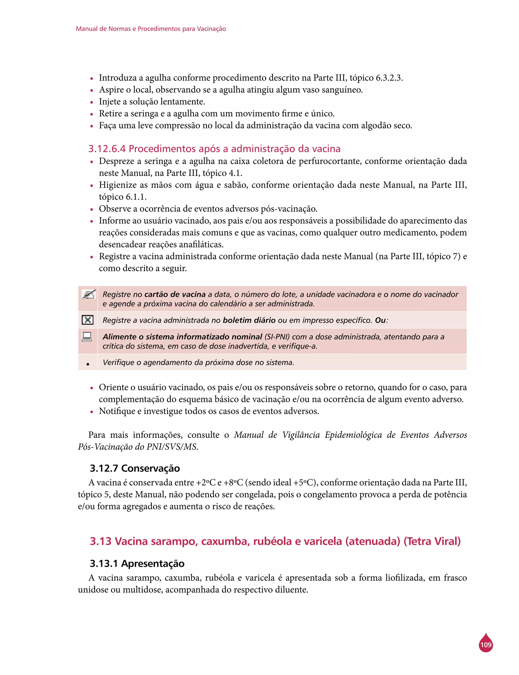 Manual de Normas e Procedimentos para Vacinação
109
•	 Introduza a agulha conforme procedimento descrito na Parte III, tópico 6.3.2.3.
•	 Aspire o local, observando se a agulha atingiu algum vaso sanguíneo.
•	 Injete a solução lentamente.
•	 Retire a seringa e a agulha com um movimento firme e único.
•	 Faça uma leve compressão no local da administração da vacina com algodão seco.
3.12.6.4 Procedimentos após a administração da vacina
•	 Despreze a seringa e a agulha na caixa coletora de perfurocortante, conforme orientação dada
neste Manual, na Parte III, tópico 4.1.
•	 Higienize as mãos com água e sabão, conforme orientação dada neste Manual, na Parte III,
tópico 6.1.1.
•	 Observe a ocorrência de eventos adversos pós-vacinação.
•	 Informe ao usuário vacinado, aos pais e/ou aos responsáveis a possibilidade do aparecimento das
reações consideradas mais comuns e que as vacinas, como qualquer outro medicamento, podem
desencadear reações anafiláticas.
•	 Registre a vacina administrada conforme orientação dada neste Manual (na Parte III, tópico 7) e
como descrito a seguir.
Registre no cartão de vacina a data, o número do lote, a unidade vacinadora e o nome do vacinador
e agende a próxima vacina do calendário a ser administrada.
Registre a vacina administrada no boletim diário ou em impresso específico. Ou:
Alimente o sistema informatizado nominal (SI-PNI) com a dose administrada, atentando para a
crítica do sistema, em caso de dose inadvertida, e verifique-a.
• Verifique o agendamento da próxima dose no sistema.
•	 Oriente o usuário vacinado, os pais e/ou os responsáveis sobre o retorno, quando for o caso, para
complementação do esquema básico de vacinação e/ou na ocorrência de algum evento adverso.
•	 Notifique e investigue todos os casos de eventos adversos.
Para mais informações, consulte o Manual de Vigilância Epidemiológica de Eventos Adversos
Pós-Vacinação do PNI/SVS/MS.
3.12.7 Conservação
A vacina é conservada entre +2ºC e +8ºC (sendo ideal +5ºC), conforme orientação dada na Parte III,
tópico 5, deste Manual, não podendo ser congelada, pois o congelamento provoca a perda de potência
e/ou forma agregados e aumenta o risco de reações.
3.13 Vacina sarampo, caxumba, rubéola e varicela (atenuada) (Tetra Viral)
3.13.1 Apresentação
A vacina sarampo, caxumba, rubéola e varicela é apresentada sob a forma liofilizada, em frasco
unidose ou multidose, acompanhada do respectivo diluente.
 