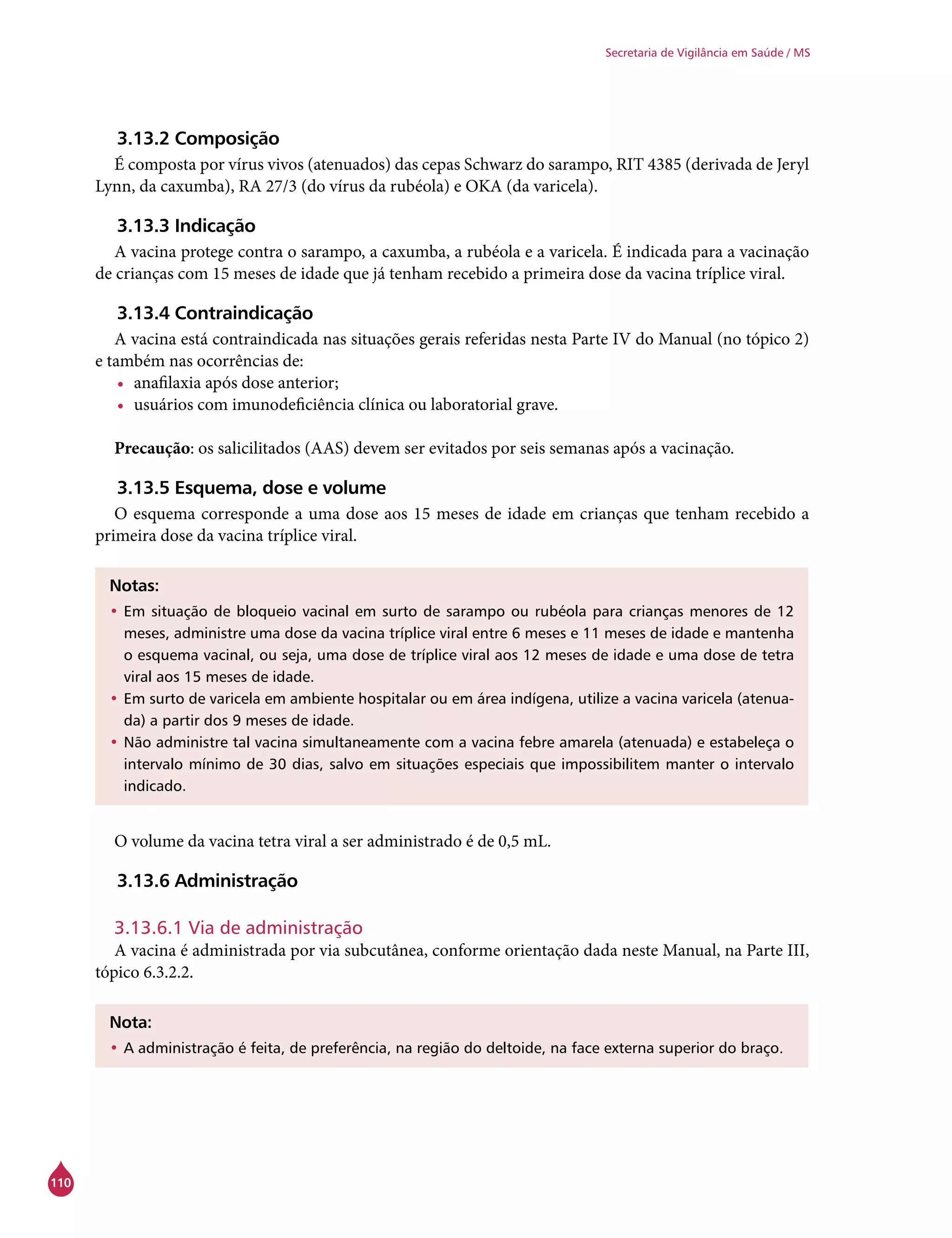 110
Secretaria de Vigilância em Saúde / MS
3.13.2 Composição
É composta por vírus vivos (atenuados) das cepas Schwarz do sarampo, RIT 4385 (derivada de Jeryl
Lynn, da caxumba), RA 27/3 (do vírus da rubéola) e OKA (da varicela).
3.13.3 Indicação
A vacina protege contra o sarampo, a caxumba, a rubéola e a varicela. É indicada para a vacinação
de crianças com 15 meses de idade que já tenham recebido a primeira dose da vacina tríplice viral.
3.13.4 Contraindicação
A vacina está contraindicada nas situações gerais referidas nesta Parte IV do Manual (no tópico 2)
e também nas ocorrências de:
•	 anafilaxia após dose anterior;
•	 usuários com imunodeficiência clínica ou laboratorial grave.
Precaução: os salicilitados (AAS) devem ser evitados por seis semanas após a vacinação.
3.13.5 Esquema, dose e volume
O esquema corresponde a uma dose aos 15 meses de idade em crianças que tenham recebido a
primeira dose da vacina tríplice viral.
Notas:
•	Em situação de bloqueio vacinal em surto de sarampo ou rubéola para crianças menores de 12
meses, administre uma dose da vacina tríplice viral entre 6 meses e 11 meses de idade e mantenha
o esquema vacinal, ou seja, uma dose de tríplice viral aos 12 meses de idade e uma dose de tetra
viral aos 15 meses de idade.
•	Em surto de varicela em ambiente hospitalar ou em área indígena, utilize a vacina varicela (atenua-
da) a partir dos 9 meses de idade.
•	Não administre tal vacina simultaneamente com a vacina febre amarela (atenuada) e estabeleça o
intervalo mínimo de 30 dias, salvo em situações especiais que impossibilitem manter o intervalo
indicado.
O volume da vacina tetra viral a ser administrado é de 0,5 mL.
3.13.6 Administração
3.13.6.1 Via de administração
A vacina é administrada por via subcutânea, conforme orientação dada neste Manual, na Parte III,
tópico 6.3.2.2.
Nota:
•	A administração é feita, de preferência, na região do deltoide, na face externa superior do braço.
 