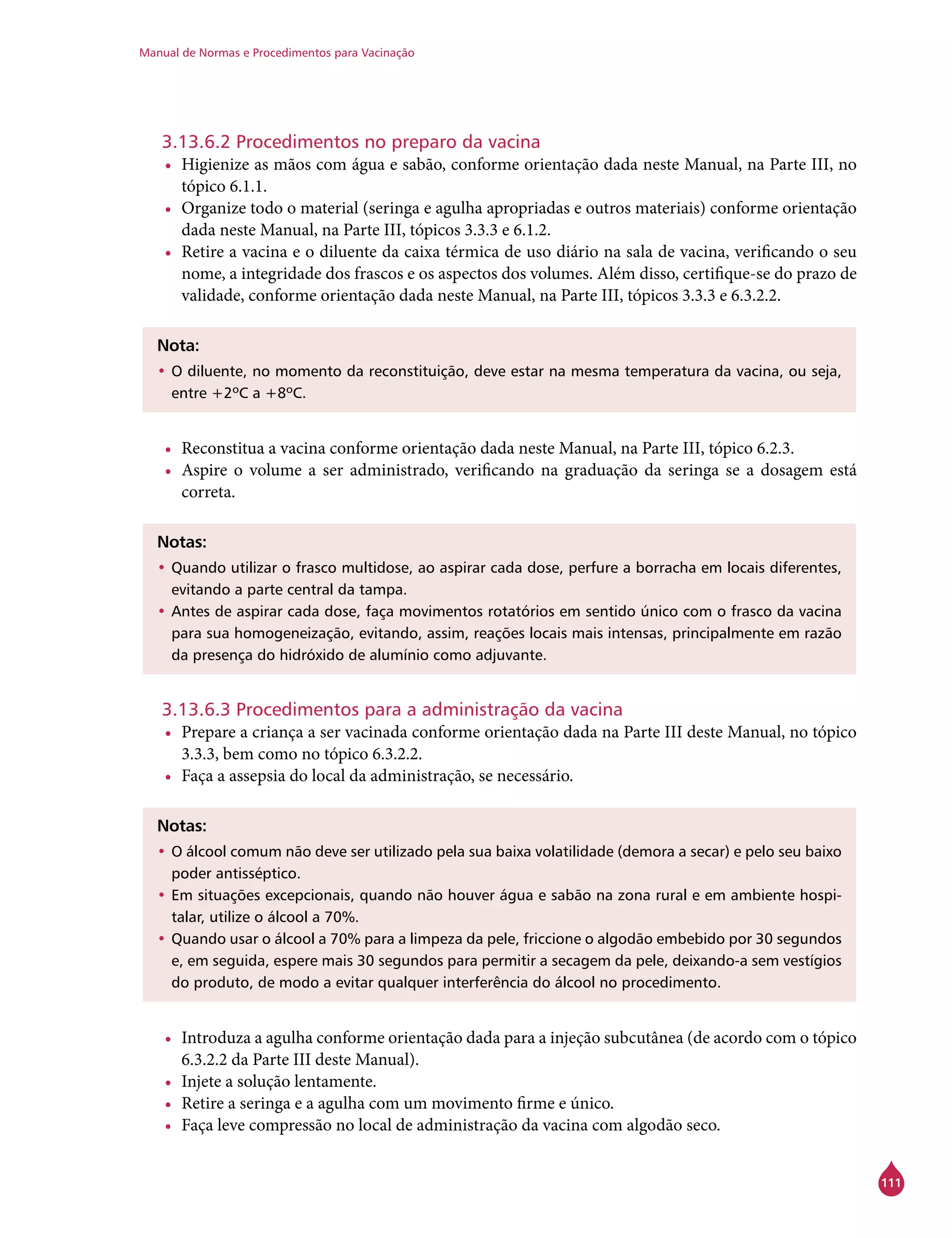 Manual de Normas e Procedimentos para Vacinação
111
3.13.6.2 Procedimentos no preparo da vacina
•	 Higienize as mãos com água e sabão, conforme orientação dada neste Manual, na Parte III, no
tópico 6.1.1.
•	 Organize todo o material (seringa e agulha apropriadas e outros materiais) conforme orientação
dada neste Manual, na Parte III, tópicos 3.3.3 e 6.1.2.
•	 Retire a vacina e o diluente da caixa térmica de uso diário na sala de vacina, verificando o seu
nome, a integridade dos frascos e os aspectos dos volumes. Além disso, certifique-se do prazo de
validade, conforme orientação dada neste Manual, na Parte III, tópicos 3.3.3 e 6.3.2.2.
Nota:
•	O diluente, no momento da reconstituição, deve estar na mesma temperatura da vacina, ou seja,
entre +2ºC a +8ºC.
•	 Reconstitua a vacina conforme orientação dada neste Manual, na Parte III, tópico 6.2.3.
•	 Aspire o volume a ser administrado, verificando na graduação da seringa se a dosagem está
correta.
Notas:
•	Quando utilizar o frasco multidose, ao aspirar cada dose, perfure a borracha em locais diferentes,
evitando a parte central da tampa.
•	Antes de aspirar cada dose, faça movimentos rotatórios em sentido único com o frasco da vacina
para sua homogeneização, evitando, assim, reações locais mais intensas, principalmente em razão
da presença do hidróxido de alumínio como adjuvante.
3.13.6.3 Procedimentos para a administração da vacina
•	 Prepare a criança a ser vacinada conforme orientação dada na Parte III deste Manual, no tópico
3.3.3, bem como no tópico 6.3.2.2.
•	 Faça a assepsia do local da administração, se necessário.
Notas:
•	O álcool comum não deve ser utilizado pela sua baixa volatilidade (demora a secar) e pelo seu baixo
poder antisséptico.
•	Em situações excepcionais, quando não houver água e sabão na zona rural e em ambiente hospi-
talar, utilize o álcool a 70%.
•	Quando usar o álcool a 70% para a limpeza da pele, friccione o algodão embebido por 30 segundos
e, em seguida, espere mais 30 segundos para permitir a secagem da pele, deixando-a sem vestígios
do produto, de modo a evitar qualquer interferência do álcool no procedimento.
•	 Introduza a agulha conforme orientação dada para a injeção subcutânea (de acordo com o tópico
6.3.2.2 da Parte III deste Manual).
•	 Injete a solução lentamente.
•	 Retire a seringa e a agulha com um movimento firme e único.
•	 Faça leve compressão no local de administração da vacina com algodão seco.
 