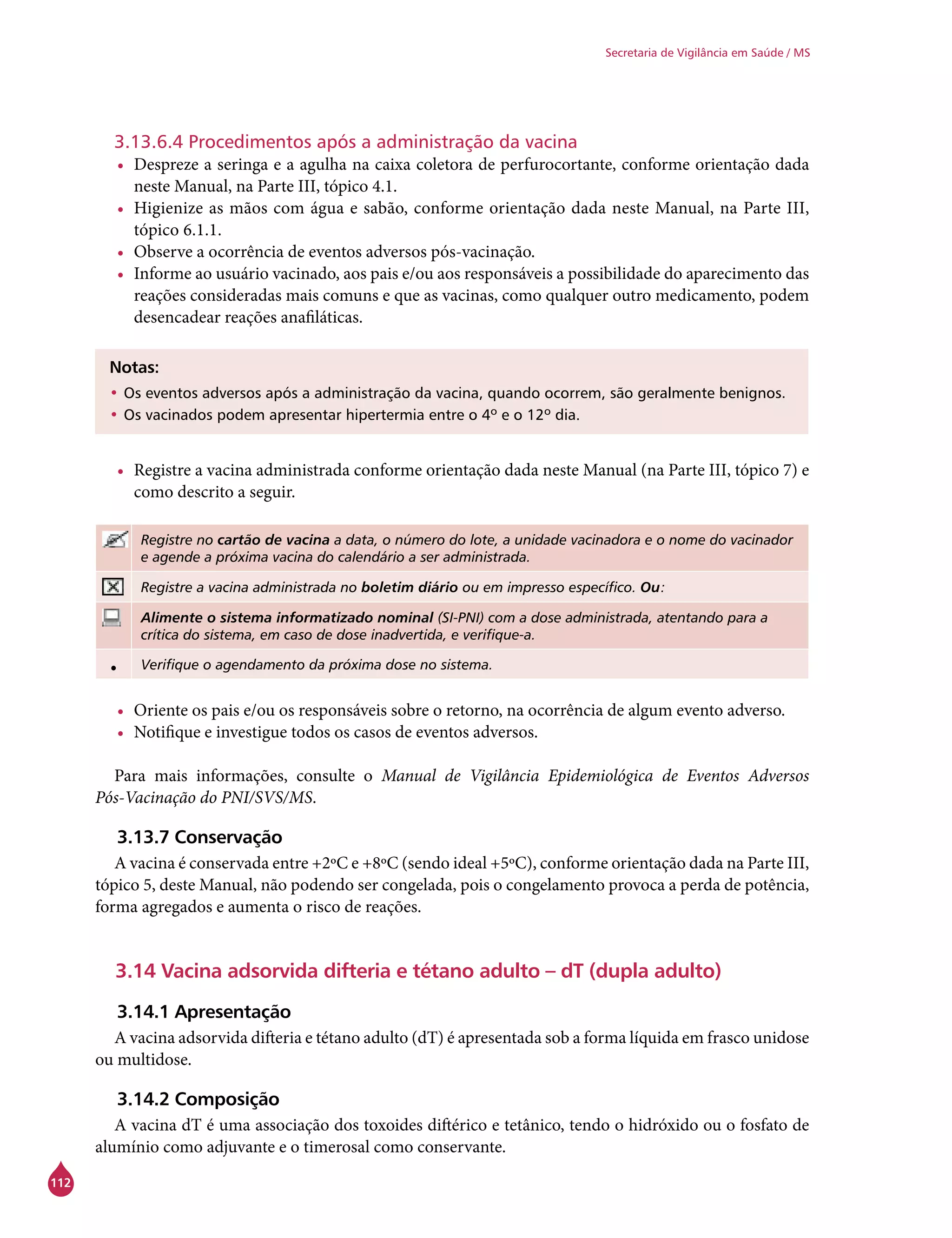 112
Secretaria de Vigilância em Saúde / MS
3.13.6.4 Procedimentos após a administração da vacina
•	 Despreze a seringa e a agulha na caixa coletora de perfurocortante, conforme orientação dada
neste Manual, na Parte III, tópico 4.1.
•	 Higienize as mãos com água e sabão, conforme orientação dada neste Manual, na Parte III,
tópico 6.1.1.
•	 Observe a ocorrência de eventos adversos pós-vacinação.
•	 Informe ao usuário vacinado, aos pais e/ou aos responsáveis a possibilidade do aparecimento das
reações consideradas mais comuns e que as vacinas, como qualquer outro medicamento, podem
desencadear reações anafiláticas.
Notas:
•	Os eventos adversos após a administração da vacina, quando ocorrem, são geralmente benignos.
•	Os vacinados podem apresentar hipertermia entre o 4º e o 12º dia.
•	 Registre a vacina administrada conforme orientação dada neste Manual (na Parte III, tópico 7) e
como descrito a seguir.
Registre no cartão de vacina a data, o número do lote, a unidade vacinadora e o nome do vacinador
e agende a próxima vacina do calendário a ser administrada.
Registre a vacina administrada no boletim diário ou em impresso específico. Ou:
Alimente o sistema informatizado nominal (SI-PNI) com a dose administrada, atentando para a
crítica do sistema, em caso de dose inadvertida, e verifique-a.
• Verifique o agendamento da próxima dose no sistema.
•	 Oriente os pais e/ou os responsáveis sobre o retorno, na ocorrência de algum evento adverso.
•	 Notifique e investigue todos os casos de eventos adversos.
Para mais informações, consulte o Manual de Vigilância Epidemiológica de Eventos Adversos
Pós-Vacinação do PNI/SVS/MS.
3.13.7 Conservação
A vacina é conservada entre +2ºC e +8ºC (sendo ideal +5ºC), conforme orientação dada na Parte III,
tópico 5, deste Manual, não podendo ser congelada, pois o congelamento provoca a perda de potência,
forma agregados e aumenta o risco de reações.
3.14 Vacina adsorvida difteria e tétano adulto – dT (dupla adulto)
3.14.1 Apresentação
A vacina adsorvida difteria e tétano adulto (dT) é apresentada sob a forma líquida em frasco unidose
ou multidose.
3.14.2 Composição
A vacina dT é uma associação dos toxoides diftérico e tetânico, tendo o hidróxido ou o fosfato de
alumínio como adjuvante e o timerosal como conservante.
 