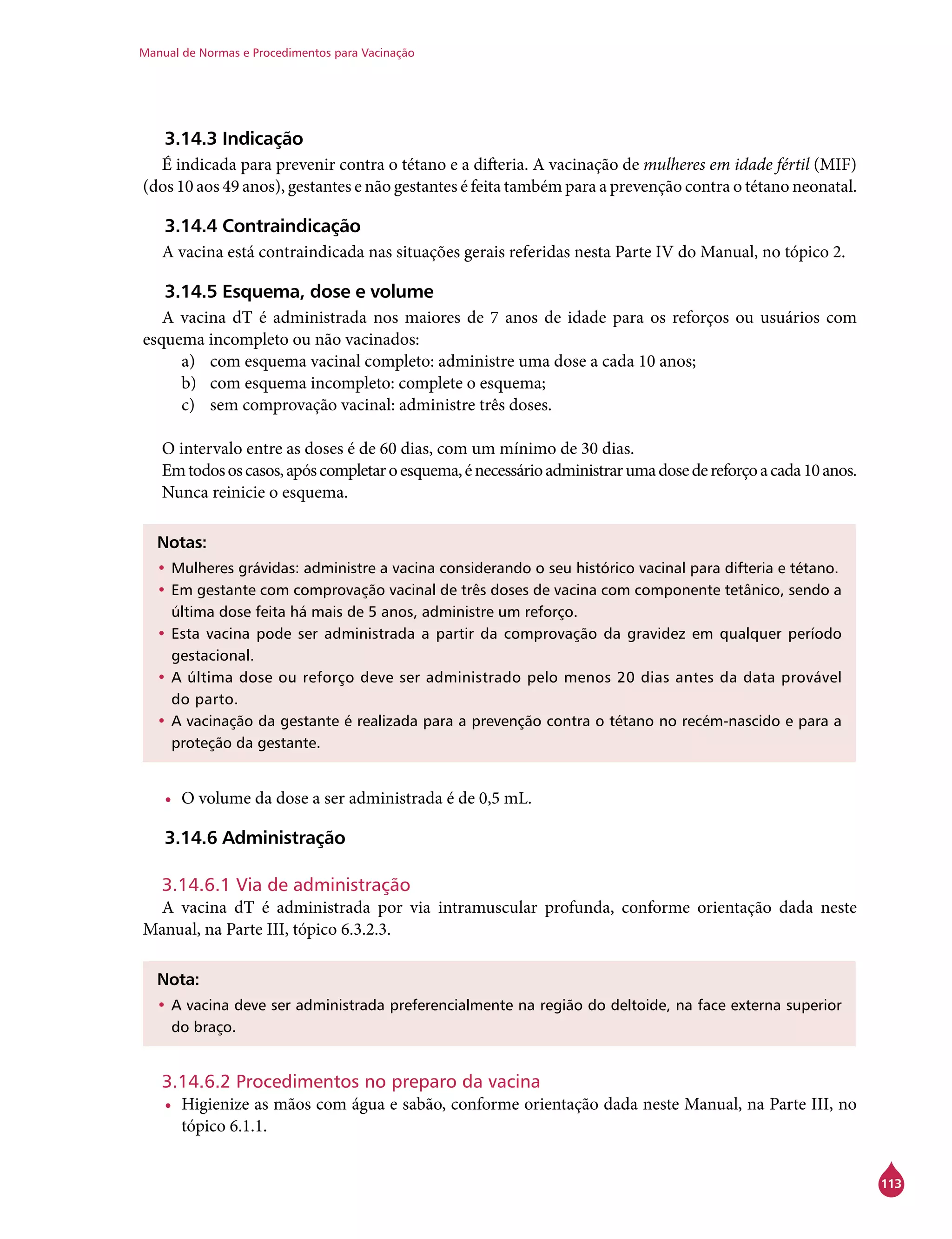 Manual de Normas e Procedimentos para Vacinação
113
3.14.3 Indicação
É indicada para prevenir contra o tétano e a difteria. A vacinação de mulheres em idade fértil (MIF)
(dos 10 aos 49 anos), gestantes e não gestantes é feita também para a prevenção contra o tétano neonatal.
3.14.4 Contraindicação
A vacina está contraindicada nas situações gerais referidas nesta Parte IV do Manual, no tópico 2.
3.14.5 Esquema, dose e volume
A vacina dT é administrada nos maiores de 7 anos de idade para os reforços ou usuários com
esquema incompleto ou não vacinados:
a)	 com esquema vacinal completo: administre uma dose a cada 10 anos;
b)	 com esquema incompleto: complete o esquema;
c)	 sem comprovação vacinal: administre três doses.
O intervalo entre as doses é de 60 dias, com um mínimo de 30 dias.
Emtodososcasos,apóscompletaroesquema,énecessárioadministrarumadosedereforçoacada10anos.
Nunca reinicie o esquema.
Notas:
•	Mulheres grávidas: administre a vacina considerando o seu histórico vacinal para difteria e tétano.
•	Em gestante com comprovação vacinal de três doses de vacina com componente tetânico, sendo a
última dose feita há mais de 5 anos, administre um reforço.
•	Esta vacina pode ser administrada a partir da comprovação da gravidez em qualquer período
gestacional.
•	A última dose ou reforço deve ser administrado pelo menos 20 dias antes da data provável
do parto.
•	A vacinação da gestante é realizada para a prevenção contra o tétano no recém-nascido e para a
proteção da gestante.
•	 O volume da dose a ser administrada é de 0,5 mL.
3.14.6 Administração
3.14.6.1 Via de administração
A vacina dT é administrada por via intramuscular profunda, conforme orientação dada neste
Manual, na Parte III, tópico 6.3.2.3.
Nota:
•	A vacina deve ser administrada preferencialmente na região do deltoide, na face externa superior
do braço.
3.14.6.2 Procedimentos no preparo da vacina
•	 Higienize as mãos com água e sabão, conforme orientação dada neste Manual, na Parte III, no
tópico 6.1.1.
 