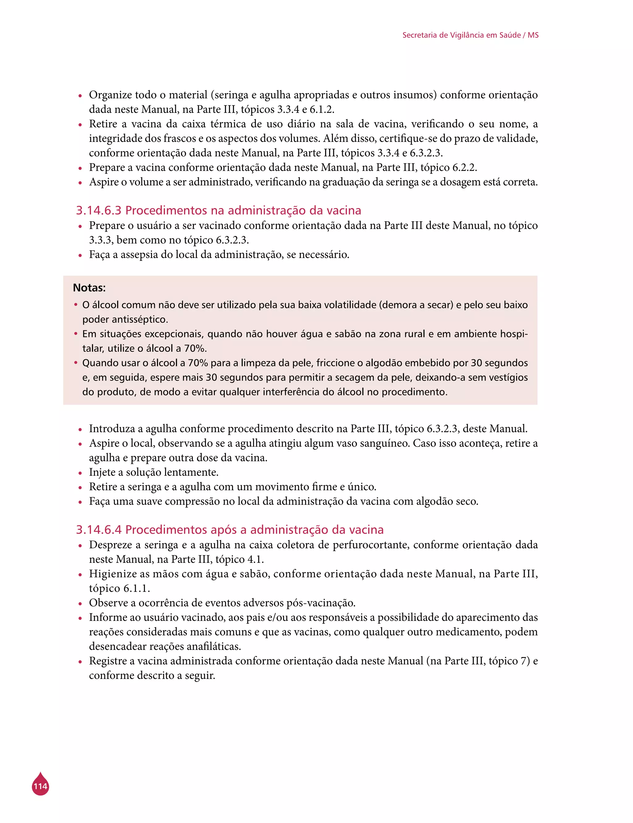 114
Secretaria de Vigilância em Saúde / MS
•	 Organize todo o material (seringa e agulha apropriadas e outros insumos) conforme orientação
dada neste Manual, na Parte III, tópicos 3.3.4 e 6.1.2.
•	 Retire a vacina da caixa térmica de uso diário na sala de vacina, verificando o seu nome, a
integridade dos frascos e os aspectos dos volumes. Além disso, certifique-se do prazo de validade,
conforme orientação dada neste Manual, na Parte III, tópicos 3.3.4 e 6.3.2.3.
•	 Prepare a vacina conforme orientação dada neste Manual, na Parte III, tópico 6.2.2.
•	 Aspire o volume a ser administrado, verificando na graduação da seringa se a dosagem está correta.
3.14.6.3 Procedimentos na administração da vacina
•	 Prepare o usuário a ser vacinado conforme orientação dada na Parte III deste Manual, no tópico
3.3.3, bem como no tópico 6.3.2.3.
•	 Faça a assepsia do local da administração, se necessário.
Notas:
•	O álcool comum não deve ser utilizado pela sua baixa volatilidade (demora a secar) e pelo seu baixo
poder antisséptico.
•	Em situações excepcionais, quando não houver água e sabão na zona rural e em ambiente hospi-
talar, utilize o álcool a 70%.
•	Quando usar o álcool a 70% para a limpeza da pele, friccione o algodão embebido por 30 segundos
e, em seguida, espere mais 30 segundos para permitir a secagem da pele, deixando-a sem vestígios
do produto, de modo a evitar qualquer interferência do álcool no procedimento.
•	 Introduza a agulha conforme procedimento descrito na Parte III, tópico 6.3.2.3, deste Manual.
•	 Aspire o local, observando se a agulha atingiu algum vaso sanguíneo. Caso isso aconteça, retire a
agulha e prepare outra dose da vacina.
•	 Injete a solução lentamente.
•	 Retire a seringa e a agulha com um movimento firme e único.
•	 Faça uma suave compressão no local da administração da vacina com algodão seco.
3.14.6.4 Procedimentos após a administração da vacina
•	 Despreze a seringa e a agulha na caixa coletora de perfurocortante, conforme orientação dada
neste Manual, na Parte III, tópico 4.1.
•	 Higienize as mãos com água e sabão, conforme orientação dada neste Manual, na Parte III,
tópico 6.1.1.
•	 Observe a ocorrência de eventos adversos pós-vacinação.
•	 Informe ao usuário vacinado, aos pais e/ou aos responsáveis a possibilidade do aparecimento das
reações consideradas mais comuns e que as vacinas, como qualquer outro medicamento, podem
desencadear reações anafiláticas.
•	 Registre a vacina administrada conforme orientação dada neste Manual (na Parte III, tópico 7) e
conforme descrito a seguir.
 