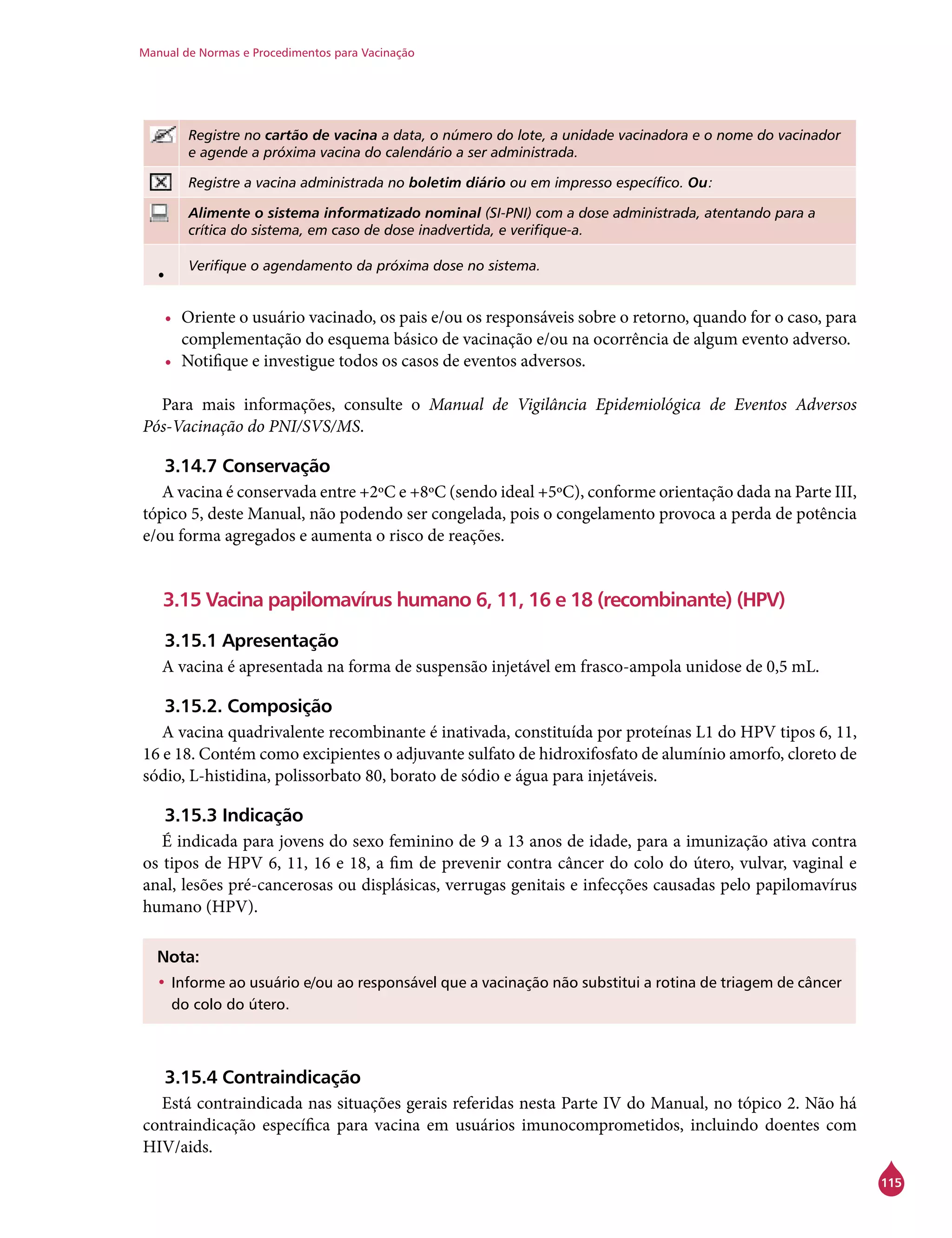 Manual de Normas e Procedimentos para Vacinação
115
Registre no cartão de vacina a data, o número do lote, a unidade vacinadora e o nome do vacinador
e agende a próxima vacina do calendário a ser administrada.
Registre a vacina administrada no boletim diário ou em impresso específico. Ou:
Alimente o sistema informatizado nominal (SI-PNI) com a dose administrada, atentando para a
crítica do sistema, em caso de dose inadvertida, e verifique-a.
• Verifique o agendamento da próxima dose no sistema.
•	 Oriente o usuário vacinado, os pais e/ou os responsáveis sobre o retorno, quando for o caso, para
complementação do esquema básico de vacinação e/ou na ocorrência de algum evento adverso.
•	 Notifique e investigue todos os casos de eventos adversos.
Para mais informações, consulte o Manual de Vigilância Epidemiológica de Eventos Adversos
Pós-Vacinação do PNI/SVS/MS.
3.14.7 Conservação
A vacina é conservada entre +2ºC e +8ºC (sendo ideal +5ºC), conforme orientação dada na Parte III,
tópico 5, deste Manual, não podendo ser congelada, pois o congelamento provoca a perda de potência
e/ou forma agregados e aumenta o risco de reações.
3.15 Vacina papilomavírus humano 6, 11, 16 e 18 (recombinante) (HPV)
3.15.1 Apresentação
A vacina é apresentada na forma de suspensão injetável em frasco-ampola unidose de 0,5 mL.
3.15.2. Composição
A vacina quadrivalente recombinante é inativada, constituída por proteínas L1 do HPV tipos 6, 11,
16 e 18. Contém como excipientes o adjuvante sulfato de hidroxifosfato de alumínio amorfo, cloreto de
sódio, L-histidina, polissorbato 80, borato de sódio e água para injetáveis.
3.15.3 Indicação
É indicada para jovens do sexo feminino de 9 a 13 anos de idade, para a imunização ativa contra
os tipos de HPV 6, 11, 16 e 18, a fim de prevenir contra câncer do colo do útero, vulvar, vaginal e
anal, lesões pré-cancerosas ou displásicas, verrugas genitais e infecções causadas pelo papilomavírus
humano (HPV).
Nota:
•	Informe ao usuário e/ou ao responsável que a vacinação não substitui a rotina de triagem de câncer
do colo do útero.
3.15.4 Contraindicação
Está contraindicada nas situações gerais referidas nesta Parte IV do Manual, no tópico 2. Não há
contraindicação específica para vacina em usuários imunocomprometidos, incluindo doentes com
HIV/aids.
 