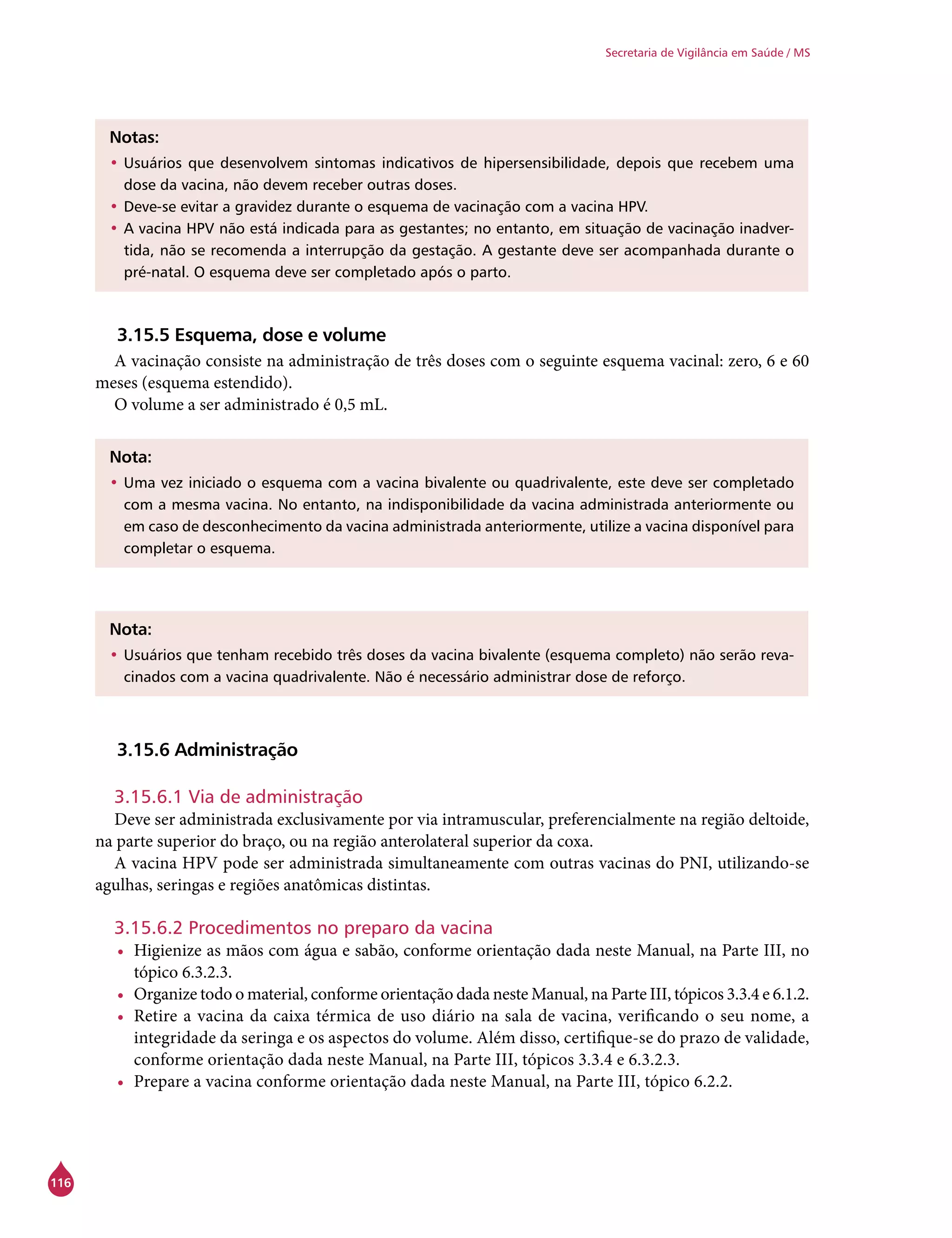 116
Secretaria de Vigilância em Saúde / MS
Notas:
•	Usuários que desenvolvem sintomas indicativos de hipersensibilidade, depois que recebem uma
dose da vacina, não devem receber outras doses.
•	Deve-se evitar a gravidez durante o esquema de vacinação com a vacina HPV.
•	A vacina HPV não está indicada para as gestantes; no entanto, em situação de vacinação inadver-
tida, não se recomenda a interrupção da gestação. A gestante deve ser acompanhada durante o
pré-natal. O esquema deve ser completado após o parto.
3.15.5 Esquema, dose e volume
A vacinação consiste na administração de três doses com o seguinte esquema vacinal: zero, 6 e 60
meses (esquema estendido).
O volume a ser administrado é 0,5 mL.
Nota:
•	Uma vez iniciado o esquema com a vacina bivalente ou quadrivalente, este deve ser completado
com a mesma vacina. No entanto, na indisponibilidade da vacina administrada anteriormente ou
em caso de desconhecimento da vacina administrada anteriormente, utilize a vacina disponível para
completar o esquema.
Nota:
•	Usuários que tenham recebido três doses da vacina bivalente (esquema completo) não serão reva-
cinados com a vacina quadrivalente. Não é necessário administrar dose de reforço.
3.15.6 Administração
3.15.6.1 Via de administração
Deve ser administrada exclusivamente por via intramuscular, preferencialmente na região deltoide,
na parte superior do braço, ou na região anterolateral superior da coxa.
A vacina HPV pode ser administrada simultaneamente com outras vacinas do PNI, utilizando-se
agulhas, seringas e regiões anatômicas distintas.
	
3.15.6.2 Procedimentos no preparo da vacina
•	 Higienize as mãos com água e sabão, conforme orientação dada neste Manual, na Parte III, no
tópico 6.3.2.3.
•	 Organize todo o material, conforme orientação dada neste Manual, na Parte III, tópicos 3.3.4 e 6.1.2.
•	 Retire a vacina da caixa térmica de uso diário na sala de vacina, verificando o seu nome, a
integridade da seringa e os aspectos do volume. Além disso, certifique-se do prazo de validade,
conforme orientação dada neste Manual, na Parte III, tópicos 3.3.4 e 6.3.2.3.
•	 Prepare a vacina conforme orientação dada neste Manual, na Parte III, tópico 6.2.2.
 