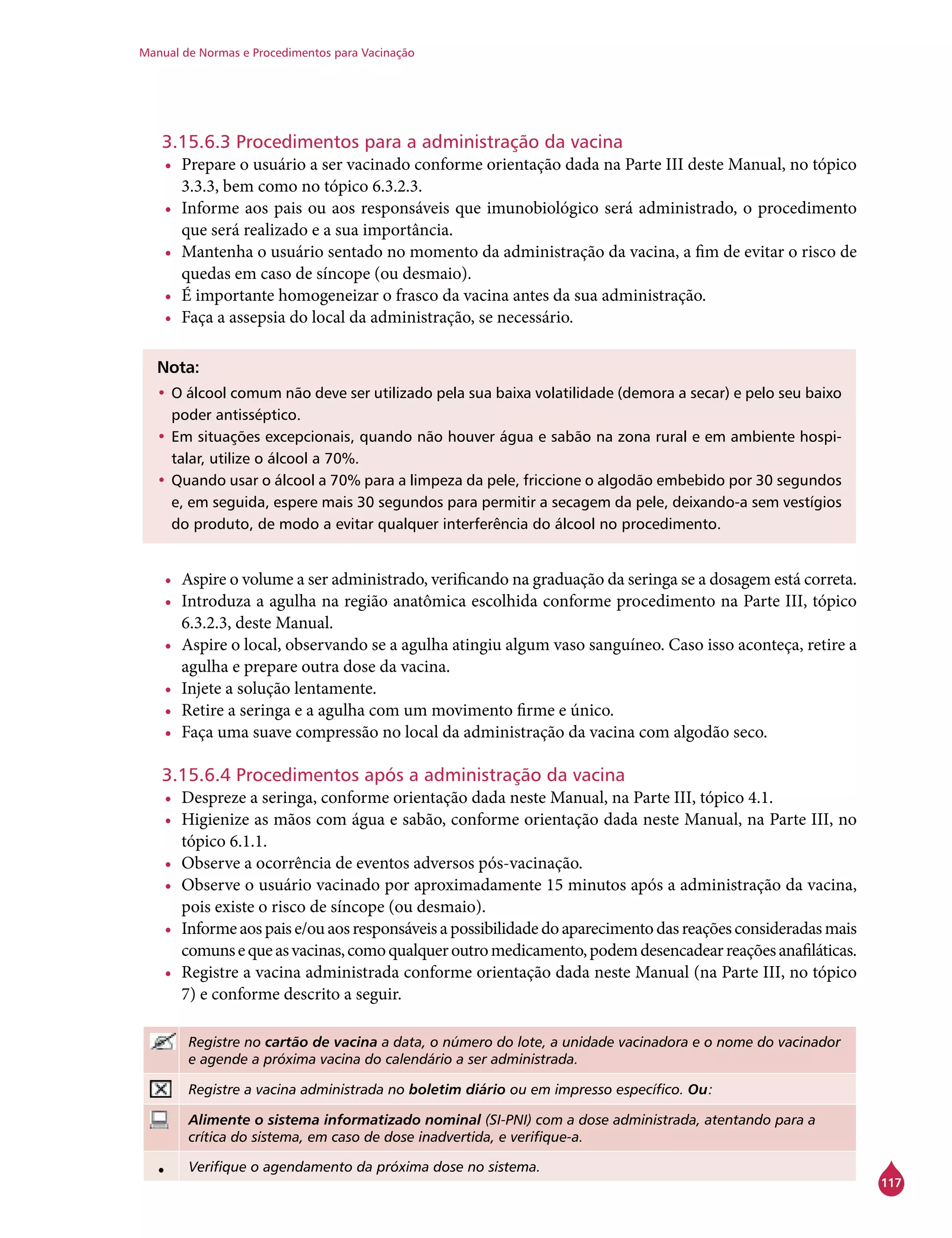 Manual de Normas e Procedimentos para Vacinação
117
3.15.6.3 Procedimentos para a administração da vacina
•	 Prepare o usuário a ser vacinado conforme orientação dada na Parte III deste Manual, no tópico
3.3.3, bem como no tópico 6.3.2.3.
•	 Informe aos pais ou aos responsáveis que imunobiológico será administrado, o procedimento
que será realizado e a sua importância.
•	 Mantenha o usuário sentado no momento da administração da vacina, a fim de evitar o risco de
quedas em caso de síncope (ou desmaio).
•	 É importante homogeneizar o frasco da vacina antes da sua administração.
•	 Faça a assepsia do local da administração, se necessário.
Nota:
•	O álcool comum não deve ser utilizado pela sua baixa volatilidade (demora a secar) e pelo seu baixo
poder antisséptico.
•	Em situações excepcionais, quando não houver água e sabão na zona rural e em ambiente hospi-
talar, utilize o álcool a 70%.
•	Quando usar o álcool a 70% para a limpeza da pele, friccione o algodão embebido por 30 segundos
e, em seguida, espere mais 30 segundos para permitir a secagem da pele, deixando-a sem vestígios
do produto, de modo a evitar qualquer interferência do álcool no procedimento.
•	 Aspire o volume a ser administrado, verificando na graduação da seringa se a dosagem está correta.
•	 Introduza a agulha na região anatômica escolhida conforme procedimento na Parte III, tópico
6.3.2.3, deste Manual.
•	 Aspire o local, observando se a agulha atingiu algum vaso sanguíneo. Caso isso aconteça, retire a
agulha e prepare outra dose da vacina.
•	 Injete a solução lentamente.
•	 Retire a seringa e a agulha com um movimento firme e único.
•	 Faça uma suave compressão no local da administração da vacina com algodão seco.
3.15.6.4 Procedimentos após a administração da vacina
•	 Despreze a seringa, conforme orientação dada neste Manual, na Parte III, tópico 4.1.
•	 Higienize as mãos com água e sabão, conforme orientação dada neste Manual, na Parte III, no
tópico 6.1.1.
•	 Observe a ocorrência de eventos adversos pós-vacinação.
•	 Observe o usuário vacinado por aproximadamente 15 minutos após a administração da vacina,
pois existe o risco de síncope (ou desmaio).
•	 Informeaospaise/ouaosresponsáveisapossibilidadedoaparecimentodasreaçõesconsideradasmais
comunsequeasvacinas,comoqualqueroutromedicamento,podemdesencadearreaçõesanafiláticas.
•	 Registre a vacina administrada conforme orientação dada neste Manual (na Parte III, no tópico
7) e conforme descrito a seguir.
Registre no cartão de vacina a data, o número do lote, a unidade vacinadora e o nome do vacinador
e agende a próxima vacina do calendário a ser administrada.
Registre a vacina administrada no boletim diário ou em impresso específico. Ou:
Alimente o sistema informatizado nominal (SI-PNI) com a dose administrada, atentando para a
crítica do sistema, em caso de dose inadvertida, e verifique-a.
• Verifique o agendamento da próxima dose no sistema.
 
