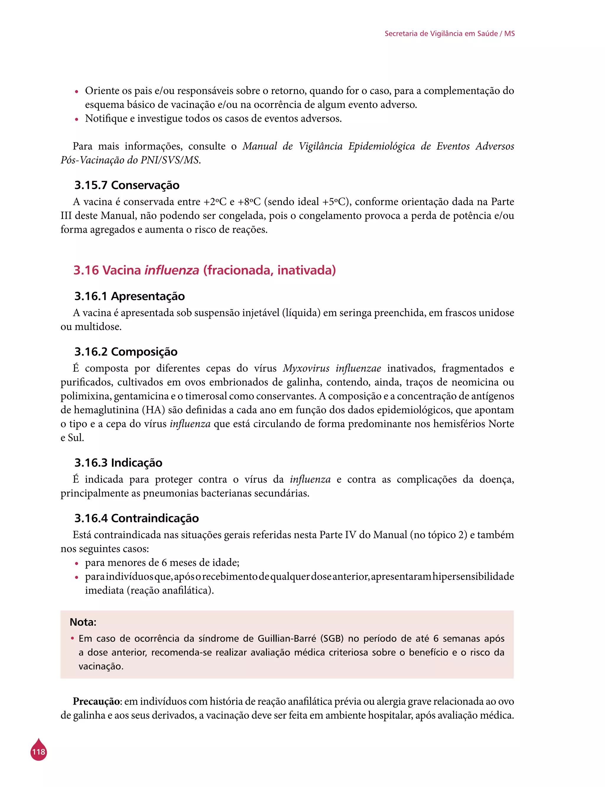 118
Secretaria de Vigilância em Saúde / MS
•	 Oriente os pais e/ou responsáveis sobre o retorno, quando for o caso, para a complementação do
esquema básico de vacinação e/ou na ocorrência de algum evento adverso.
•	 Notifique e investigue todos os casos de eventos adversos.
Para mais informações, consulte o Manual de Vigilância Epidemiológica de Eventos Adversos
Pós-Vacinação do PNI/SVS/MS.
3.15.7 Conservação
A vacina é conservada entre +2ºC e +8ºC (sendo ideal +5ºC), conforme orientação dada na Parte
III deste Manual, não podendo ser congelada, pois o congelamento provoca a perda de potência e/ou
forma agregados e aumenta o risco de reações.
3.16 Vacina influenza (fracionada, inativada)
3.16.1 Apresentação
A vacina é apresentada sob suspensão injetável (líquida) em seringa preenchida, em frascos unidose
ou multidose.
3.16.2 Composição
É composta por diferentes cepas do vírus Myxovirus influenzae inativados, fragmentados e
purificados, cultivados em ovos embrionados de galinha, contendo, ainda, traços de neomicina ou
polimixina, gentamicina e o timerosal como conservantes. A composição e a concentração de antígenos
de hemaglutinina (HA) são definidas a cada ano em função dos dados epidemiológicos, que apontam
o tipo e a cepa do vírus influenza que está circulando de forma predominante nos hemisférios Norte
e Sul.
3.16.3 Indicação
É indicada para proteger contra o vírus da influenza e contra as complicações da doença,
principalmente as pneumonias bacterianas secundárias.
3.16.4 Contraindicação
Está contraindicada nas situações gerais referidas nesta Parte IV do Manual (no tópico 2) e também
nos seguintes casos:
•	 para menores de 6 meses de idade;
•	 paraindivíduosque,apósorecebimentodequalquerdoseanterior,apresentaramhipersensibilidade
imediata (reação anafilática).
Nota:
•	Em caso de ocorrência da síndrome de Guillian-Barré (SGB) no período de até 6 semanas após
a dose anterior, recomenda-se realizar avaliação médica criteriosa sobre o benefício e o risco da
vacinação.
Precaução: em indivíduos com história de reação anafilática prévia ou alergia grave relacionada ao ovo
de galinha e aos seus derivados, a vacinação deve ser feita em ambiente hospitalar, após avaliação médica.
 