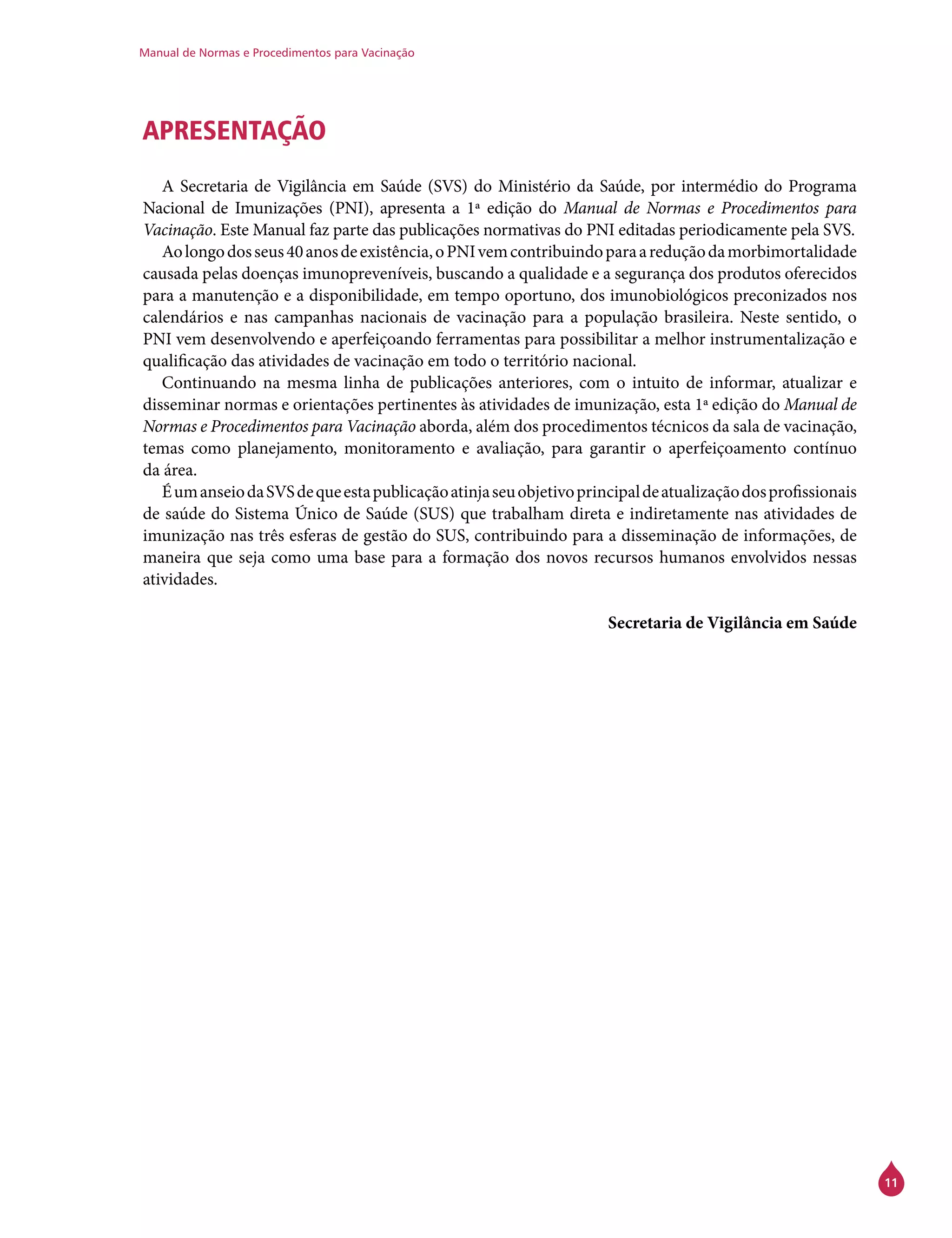 Manual de Normas e Procedimentos para Vacinação
11
APRESENTAÇÃO
A Secretaria de Vigilância em Saúde (SVS) do Ministério da Saúde, por intermédio do Programa
Nacional de Imunizações (PNI), apresenta a 1ª edição do Manual de Normas e Procedimentos para
Vacinação. Este Manual faz parte das publicações normativas do PNI editadas periodicamente pela SVS.
Aolongodosseus40anosdeexistência,oPNIvemcontribuindoparaareduçãodamorbimortalidade
causada pelas doenças imunopreveníveis, buscando a qualidade e a segurança dos produtos oferecidos
para a manutenção e a disponibilidade, em tempo oportuno, dos imunobiológicos preconizados nos
calendários e nas campanhas nacionais de vacinação para a população brasileira. Neste sentido, o
PNI vem desenvolvendo e aperfeiçoando ferramentas para possibilitar a melhor instrumentalização e
qualificação das atividades de vacinação em todo o território nacional.
Continuando na mesma linha de publicações anteriores, com o intuito de informar, atualizar e
disseminar normas e orientações pertinentes às atividades de imunização, esta 1ª edição do Manual de
Normas e Procedimentos para Vacinação aborda, além dos procedimentos técnicos da sala de vacinação,
temas como planejamento, monitoramento e avaliação, para garantir o aperfeiçoamento contínuo
da área.
ÉumanseiodaSVSdequeestapublicaçãoatinjaseuobjetivoprincipaldeatualizaçãodosprofissionais
de saúde do Sistema Único de Saúde (SUS) que trabalham direta e indiretamente nas atividades de
imunização nas três esferas de gestão do SUS, contribuindo para a disseminação de informações, de
maneira que seja como uma base para a formação dos novos recursos humanos envolvidos nessas
atividades.
Secretaria de Vigilância em Saúde
 