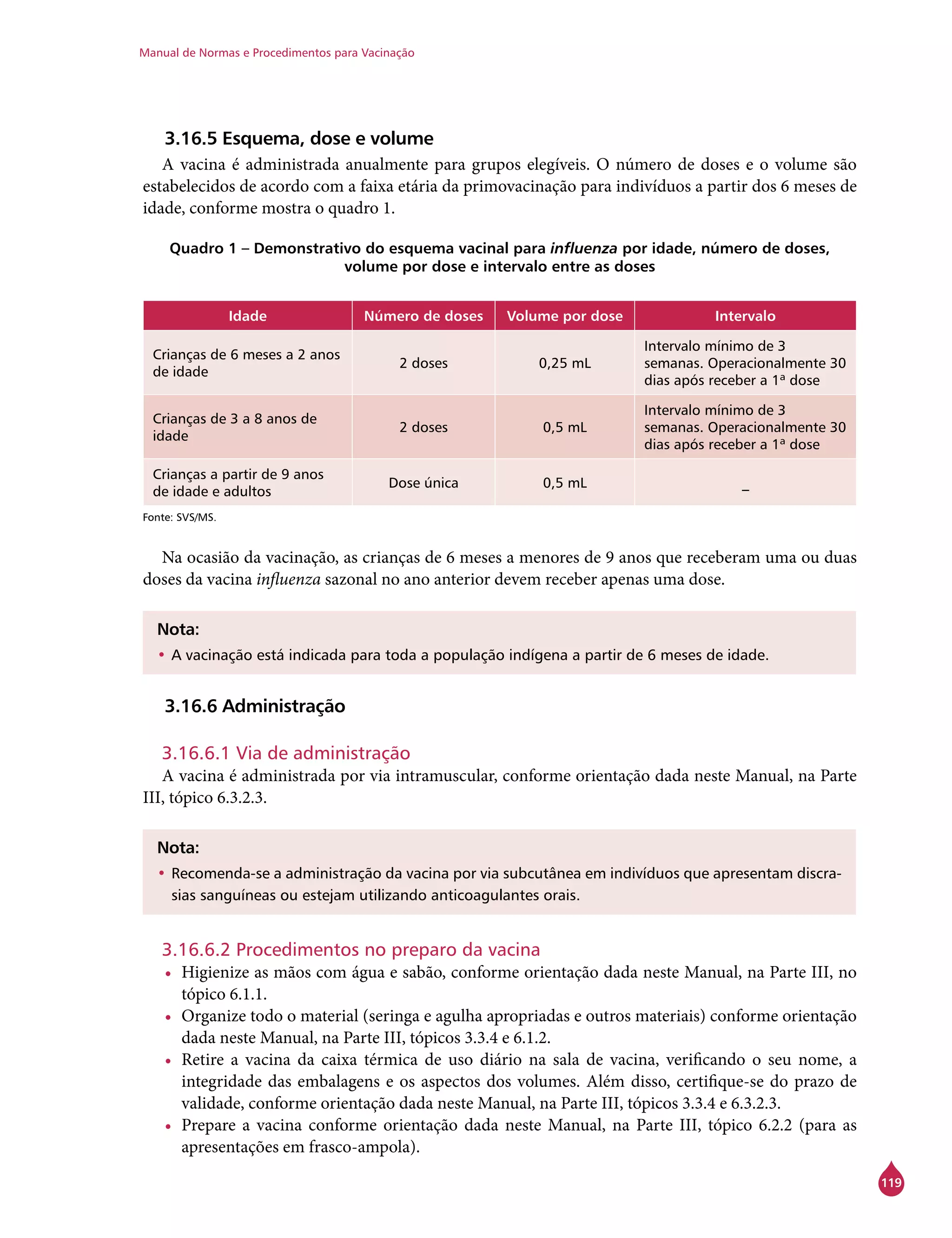 Manual de Normas e Procedimentos para Vacinação
119
3.16.5 Esquema, dose e volume
A vacina é administrada anualmente para grupos elegíveis. O número de doses e o volume são
estabelecidos de acordo com a faixa etária da primovacinação para indivíduos a partir dos 6 meses de
idade, conforme mostra o quadro 1.
Quadro 1 – Demonstrativo do esquema vacinal para influenza por idade, número de doses,
volume por dose e intervalo entre as doses
Idade Número de doses Volume por dose Intervalo
Crianças de 6 meses a 2 anos
de idade
2 doses 0,25 mL
Intervalo mínimo de 3
semanas. Operacionalmente 30
dias após receber a 1ª dose
Crianças de 3 a 8 anos de
idade
2 doses 0,5 mL
Intervalo mínimo de 3
semanas. Operacionalmente 30
dias após receber a 1ª dose
Crianças a partir de 9 anos
de idade e adultos
Dose única 0,5 mL _
Fonte: SVS/MS.
Na ocasião da vacinação, as crianças de 6 meses a menores de 9 anos que receberam uma ou duas
doses da vacina influenza sazonal no ano anterior devem receber apenas uma dose.
Nota:
•	A vacinação está indicada para toda a população indígena a partir de 6 meses de idade.
3.16.6 Administração
3.16.6.1 Via de administração
A vacina é administrada por via intramuscular, conforme orientação dada neste Manual, na Parte
III, tópico 6.3.2.3.
Nota:
•	Recomenda-se a administração da vacina por via subcutânea em indivíduos que apresentam discra-
sias sanguíneas ou estejam utilizando anticoagulantes orais.
3.16.6.2 Procedimentos no preparo da vacina
•	 Higienize as mãos com água e sabão, conforme orientação dada neste Manual, na Parte III, no
tópico 6.1.1.
•	 Organize todo o material (seringa e agulha apropriadas e outros materiais) conforme orientação
dada neste Manual, na Parte III, tópicos 3.3.4 e 6.1.2.
•	 Retire a vacina da caixa térmica de uso diário na sala de vacina, verificando o seu nome, a
integridade das embalagens e os aspectos dos volumes. Além disso, certifique-se do prazo de
validade, conforme orientação dada neste Manual, na Parte III, tópicos 3.3.4 e 6.3.2.3.
•	 Prepare a vacina conforme orientação dada neste Manual, na Parte III, tópico 6.2.2 (para as
apresentações em frasco-ampola).
 