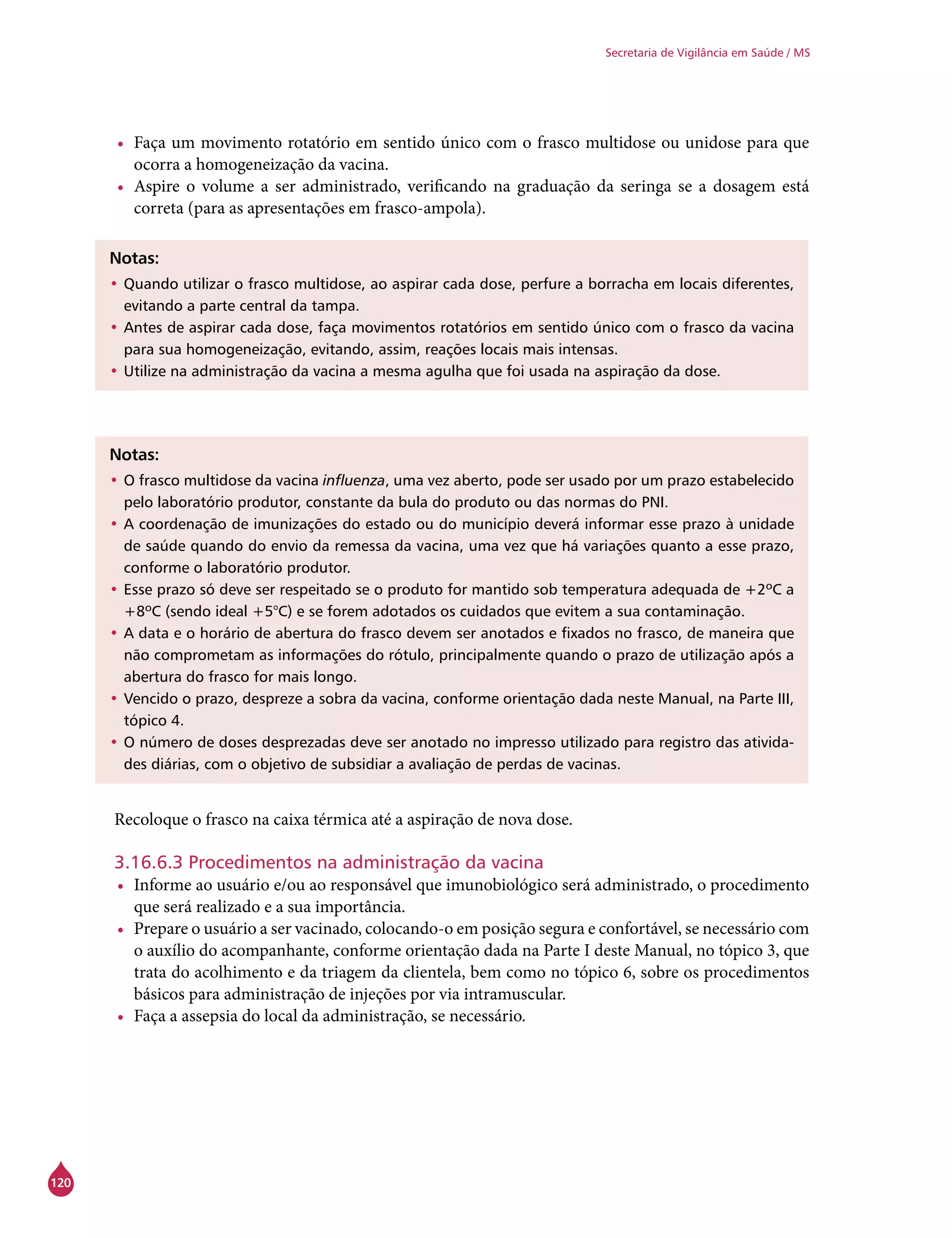 120
Secretaria de Vigilância em Saúde / MS
•	 Faça um movimento rotatório em sentido único com o frasco multidose ou unidose para que
ocorra a homogeneização da vacina.
•	 Aspire o volume a ser administrado, verificando na graduação da seringa se a dosagem está
correta (para as apresentações em frasco-ampola).
Notas:
•	Quando utilizar o frasco multidose, ao aspirar cada dose, perfure a borracha em locais diferentes,
evitando a parte central da tampa.
•	Antes de aspirar cada dose, faça movimentos rotatórios em sentido único com o frasco da vacina
para sua homogeneização, evitando, assim, reações locais mais intensas.
•	Utilize na administração da vacina a mesma agulha que foi usada na aspiração da dose.
Notas:
•	O frasco multidose da vacina influenza, uma vez aberto, pode ser usado por um prazo estabelecido
pelo laboratório produtor, constante da bula do produto ou das normas do PNI.
•	A coordenação de imunizações do estado ou do município deverá informar esse prazo à unidade
de saúde quando do envio da remessa da vacina, uma vez que há variações quanto a esse prazo,
conforme o laboratório produtor.
•	Esse prazo só deve ser respeitado se o produto for mantido sob temperatura adequada de +2ºC a
+8ºC (sendo ideal +5°C) e se forem adotados os cuidados que evitem a sua contaminação.
•	A data e o horário de abertura do frasco devem ser anotados e fixados no frasco, de maneira que
não comprometam as informações do rótulo, principalmente quando o prazo de utilização após a
abertura do frasco for mais longo.
•	Vencido o prazo, despreze a sobra da vacina, conforme orientação dada neste Manual, na Parte III,
tópico 4.
•	O número de doses desprezadas deve ser anotado no impresso utilizado para registro das ativida-
des diárias, com o objetivo de subsidiar a avaliação de perdas de vacinas.
Recoloque o frasco na caixa térmica até a aspiração de nova dose.
3.16.6.3 Procedimentos na administração da vacina
•	 Informe ao usuário e/ou ao responsável que imunobiológico será administrado, o procedimento
que será realizado e a sua importância.
•	 Prepare o usuário a ser vacinado, colocando-o em posição segura e confortável, se necessário com
o auxílio do acompanhante, conforme orientação dada na Parte I deste Manual, no tópico 3, que
trata do acolhimento e da triagem da clientela, bem como no tópico 6, sobre os procedimentos
básicos para administração de injeções por via intramuscular.
•	 Faça a assepsia do local da administração, se necessário.
 