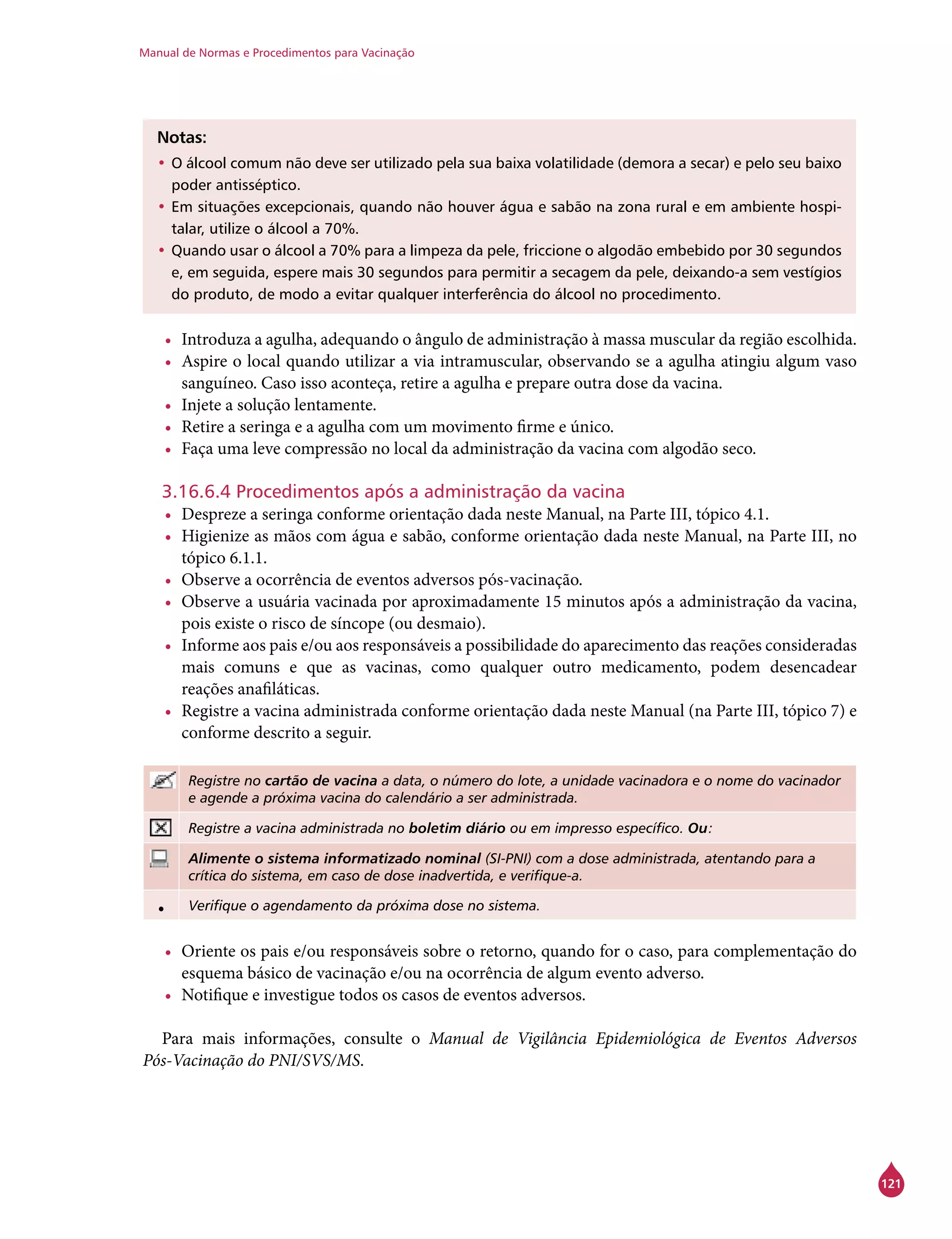 Manual de Normas e Procedimentos para Vacinação
121
Notas:
•	O álcool comum não deve ser utilizado pela sua baixa volatilidade (demora a secar) e pelo seu baixo
poder antisséptico.
•	Em situações excepcionais, quando não houver água e sabão na zona rural e em ambiente hospi-
talar, utilize o álcool a 70%.
•	Quando usar o álcool a 70% para a limpeza da pele, friccione o algodão embebido por 30 segundos
e, em seguida, espere mais 30 segundos para permitir a secagem da pele, deixando-a sem vestígios
do produto, de modo a evitar qualquer interferência do álcool no procedimento.
•	 Introduza a agulha, adequando o ângulo de administração à massa muscular da região escolhida.
•	 Aspire o local quando utilizar a via intramuscular, observando se a agulha atingiu algum vaso
sanguíneo. Caso isso aconteça, retire a agulha e prepare outra dose da vacina.
•	 Injete a solução lentamente.
•	 Retire a seringa e a agulha com um movimento firme e único.
•	 Faça uma leve compressão no local da administração da vacina com algodão seco.
3.16.6.4 Procedimentos após a administração da vacina
•	 Despreze a seringa conforme orientação dada neste Manual, na Parte III, tópico 4.1.
•	 Higienize as mãos com água e sabão, conforme orientação dada neste Manual, na Parte III, no
tópico 6.1.1.
•	 Observe a ocorrência de eventos adversos pós-vacinação.
•	 Observe a usuária vacinada por aproximadamente 15 minutos após a administração da vacina,
pois existe o risco de síncope (ou desmaio).
•	 Informe aos pais e/ou aos responsáveis a possibilidade do aparecimento das reações consideradas
mais comuns e que as vacinas, como qualquer outro medicamento, podem desencadear
reações anafiláticas.
•	 Registre a vacina administrada conforme orientação dada neste Manual (na Parte III, tópico 7) e
conforme descrito a seguir.
Registre no cartão de vacina a data, o número do lote, a unidade vacinadora e o nome do vacinador
e agende a próxima vacina do calendário a ser administrada.
Registre a vacina administrada no boletim diário ou em impresso específico. Ou:
Alimente o sistema informatizado nominal (SI-PNI) com a dose administrada, atentando para a
crítica do sistema, em caso de dose inadvertida, e verifique-a.
• Verifique o agendamento da próxima dose no sistema.
•	 Oriente os pais e/ou responsáveis sobre o retorno, quando for o caso, para complementação do
esquema básico de vacinação e/ou na ocorrência de algum evento adverso.
•	 Notifique e investigue todos os casos de eventos adversos.
Para mais informações, consulte o Manual de Vigilância Epidemiológica de Eventos Adversos
Pós-Vacinação do PNI/SVS/MS.
 