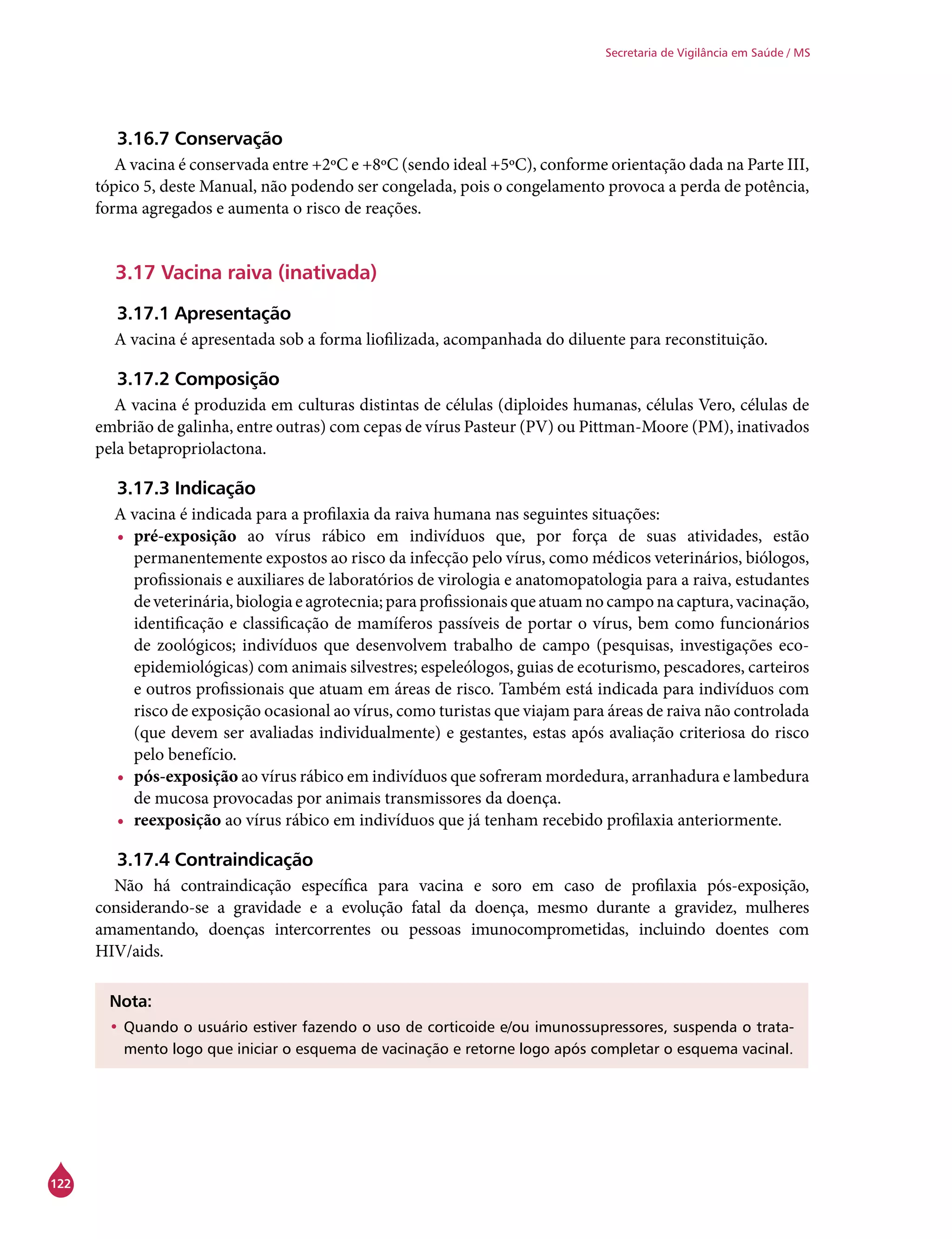 122
Secretaria de Vigilância em Saúde / MS
3.16.7 Conservação
A vacina é conservada entre +2ºC e +8ºC (sendo ideal +5ºC), conforme orientação dada na Parte III,
tópico 5, deste Manual, não podendo ser congelada, pois o congelamento provoca a perda de potência,
forma agregados e aumenta o risco de reações.
3.17 Vacina raiva (inativada)
3.17.1 Apresentação
A vacina é apresentada sob a forma liofilizada, acompanhada do diluente para reconstituição.
3.17.2 Composição
A vacina é produzida em culturas distintas de células (diploides humanas, células Vero, células de
embrião de galinha, entre outras) com cepas de vírus Pasteur (PV) ou Pittman-Moore (PM), inativados
pela betapropriolactona.
3.17.3 Indicação
A vacina é indicada para a profilaxia da raiva humana nas seguintes situações:
•	 pré-exposição ao vírus rábico em indivíduos que, por força de suas atividades, estão
permanentemente expostos ao risco da infecção pelo vírus, como médicos veterinários, biólogos,
profissionais e auxiliares de laboratórios de virologia e anatomopatologia para a raiva, estudantes
deveterinária,biologiaeagrotecnia;paraprofissionaisqueatuamnocamponacaptura,vacinação,
identificação e classificação de mamíferos passíveis de portar o vírus, bem como funcionários
de zoológicos; indivíduos que desenvolvem trabalho de campo (pesquisas, investigações eco-
epidemiológicas) com animais silvestres; espeleólogos, guias de ecoturismo, pescadores, carteiros
e outros profissionais que atuam em áreas de risco. Também está indicada para indivíduos com
risco de exposição ocasional ao vírus, como turistas que viajam para áreas de raiva não controlada
(que devem ser avaliadas individualmente) e gestantes, estas após avaliação criteriosa do risco
pelo benefício.
•	 pós-exposição ao vírus rábico em indivíduos que sofreram mordedura, arranhadura e lambedura
de mucosa provocadas por animais transmissores da doença.
•	 reexposição ao vírus rábico em indivíduos que já tenham recebido profilaxia anteriormente.
3.17.4 Contraindicação
Não há contraindicação específica para vacina e soro em caso de profilaxia pós-exposição,
considerando-se a gravidade e a evolução fatal da doença, mesmo durante a gravidez, mulheres
amamentando, doenças intercorrentes ou pessoas imunocomprometidas, incluindo doentes com
HIV/aids.
Nota:
•	Quando o usuário estiver fazendo o uso de corticoide e/ou imunossupressores, suspenda o trata-
mento logo que iniciar o esquema de vacinação e retorne logo após completar o esquema vacinal.
 