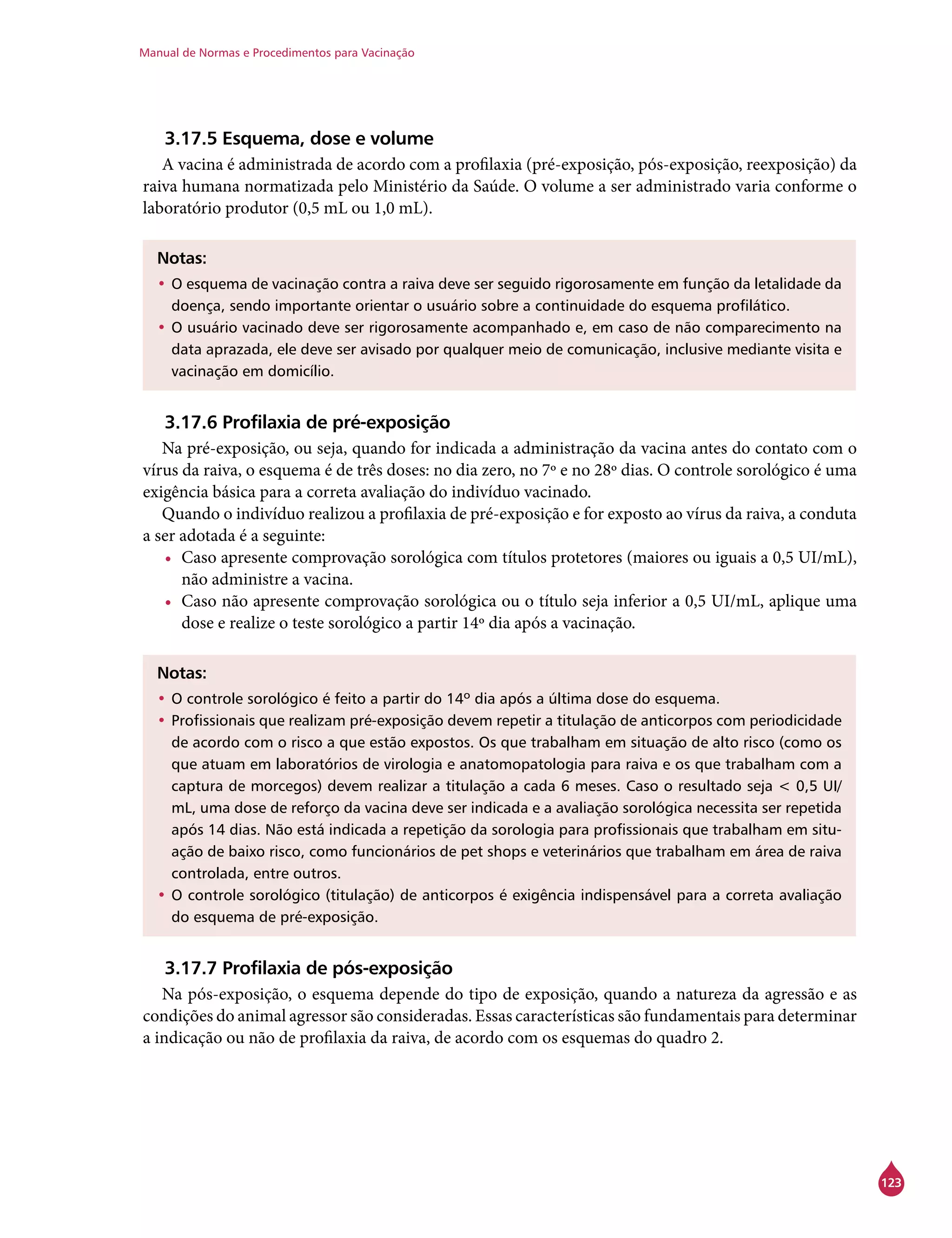 Manual de Normas e Procedimentos para Vacinação
123
3.17.5 Esquema, dose e volume
A vacina é administrada de acordo com a profilaxia (pré-exposição, pós-exposição, reexposição) da
raiva humana normatizada pelo Ministério da Saúde. O volume a ser administrado varia conforme o
laboratório produtor (0,5 mL ou 1,0 mL).
Notas:
•	O esquema de vacinação contra a raiva deve ser seguido rigorosamente em função da letalidade da
doença, sendo importante orientar o usuário sobre a continuidade do esquema profilático.
•	O usuário vacinado deve ser rigorosamente acompanhado e, em caso de não comparecimento na
data aprazada, ele deve ser avisado por qualquer meio de comunicação, inclusive mediante visita e
vacinação em domicílio.
3.17.6 Profilaxia de pré-exposição
Na pré-exposição, ou seja, quando for indicada a administração da vacina antes do contato com o
vírus da raiva, o esquema é de três doses: no dia zero, no 7º e no 28º dias. O controle sorológico é uma
exigência básica para a correta avaliação do indivíduo vacinado.
Quando o indivíduo realizou a profilaxia de pré-exposição e for exposto ao vírus da raiva, a conduta
a ser adotada é a seguinte:
•	 Caso apresente comprovação sorológica com títulos protetores (maiores ou iguais a 0,5 UI/mL),
não administre a vacina.
•	 Caso não apresente comprovação sorológica ou o título seja inferior a 0,5 UI/mL, aplique uma
dose e realize o teste sorológico a partir 14º dia após a vacinação.
Notas:
•	O controle sorológico é feito a partir do 14º dia após a última dose do esquema.
•	Profissionais que realizam pré-exposição devem repetir a titulação de anticorpos com periodicidade
de acordo com o risco a que estão expostos. Os que trabalham em situação de alto risco (como os
que atuam em laboratórios de virologia e anatomopatologia para raiva e os que trabalham com a
captura de morcegos) devem realizar a titulação a cada 6 meses. Caso o resultado seja < 0,5 UI/
mL, uma dose de reforço da vacina deve ser indicada e a avaliação sorológica necessita ser repetida
após 14 dias. Não está indicada a repetição da sorologia para profissionais que trabalham em situ-
ação de baixo risco, como funcionários de pet shops e veterinários que trabalham em área de raiva
controlada, entre outros.
•	O controle sorológico (titulação) de anticorpos é exigência indispensável para a correta avaliação
do esquema de pré-exposição.
3.17.7 Profilaxia de pós-exposição
Na pós-exposição, o esquema depende do tipo de exposição, quando a natureza da agressão e as
condições do animal agressor são consideradas. Essas características são fundamentais para determinar
a indicação ou não de proﬁlaxia da raiva, de acordo com os esquemas do quadro 2.
 