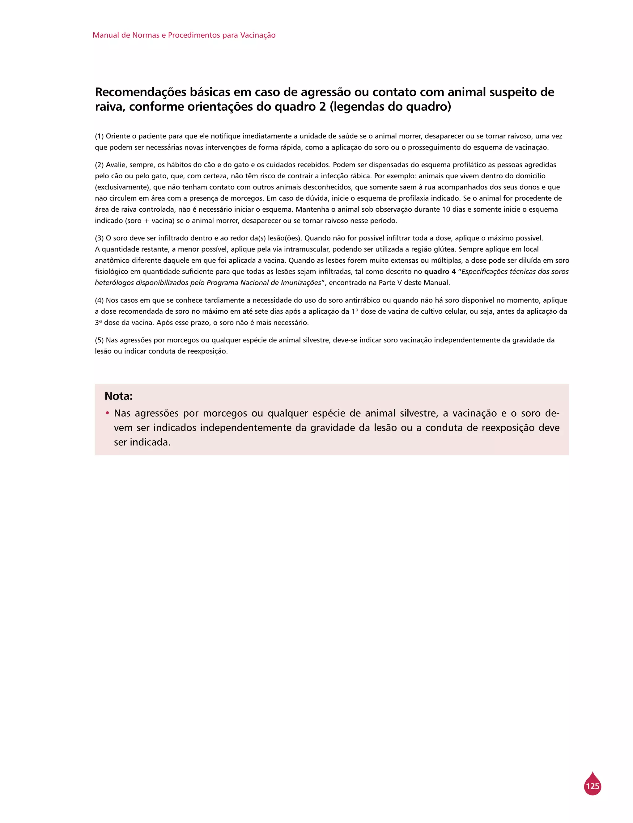 Manual de Normas e Procedimentos para Vacinação
125
Recomendações básicas em caso de agressão ou contato com animal suspeito de
raiva, conforme orientações do quadro 2 (legendas do quadro)
(1) Oriente o paciente para que ele notifique imediatamente a unidade de saúde se o animal morrer, desaparecer ou se tornar raivoso, uma vez
que podem ser necessárias novas intervenções de forma rápida, como a aplicação do soro ou o prosseguimento do esquema de vacinação.
(2) Avalie, sempre, os hábitos do cão e do gato e os cuidados recebidos. Podem ser dispensadas do esquema profilático as pessoas agredidas
pelo cão ou pelo gato, que, com certeza, não têm risco de contrair a infecção rábica. Por exemplo: animais que vivem dentro do domicílio
(exclusivamente), que não tenham contato com outros animais desconhecidos, que somente saem à rua acompanhados dos seus donos e que
não circulem em área com a presença de morcegos. Em caso de dúvida, inicie o esquema de profilaxia indicado. Se o animal for procedente de
área de raiva controlada, não é necessário iniciar o esquema. Mantenha o animal sob observação durante 10 dias e somente inicie o esquema
indicado (soro + vacina) se o animal morrer, desaparecer ou se tornar raivoso nesse período.
(3) O soro deve ser infiltrado dentro e ao redor da(s) lesão(ões). Quando não for possível infiltrar toda a dose, aplique o máximo possível.
A quantidade restante, a menor possível, aplique pela via intramuscular, podendo ser utilizada a região glútea. Sempre aplique em local
anatômico diferente daquele em que foi aplicada a vacina. Quando as lesões forem muito extensas ou múltiplas, a dose pode ser diluída em soro
fisiológico em quantidade suficiente para que todas as lesões sejam infiltradas, tal como descrito no quadro 4 “Especificações técnicas dos soros
heterólogos disponibilizados pelo Programa Nacional de Imunizações”, encontrado na Parte V deste Manual.
(4) Nos casos em que se conhece tardiamente a necessidade do uso do soro antirrábico ou quando não há soro disponível no momento, aplique
a dose recomendada de soro no máximo em até sete dias após a aplicação da 1ª dose de vacina de cultivo celular, ou seja, antes da aplicação da
3ª dose da vacina. Após esse prazo, o soro não é mais necessário.
(5) Nas agressões por morcegos ou qualquer espécie de animal silvestre, deve-se indicar soro vacinação independentemente da gravidade da
lesão ou indicar conduta de reexposição.
Nota:
•	Nas agressões por morcegos ou qualquer espécie de animal silvestre, a vacinação e o soro de-
vem ser indicados independentemente da gravidade da lesão ou a conduta de reexposição deve
ser indicada.
 