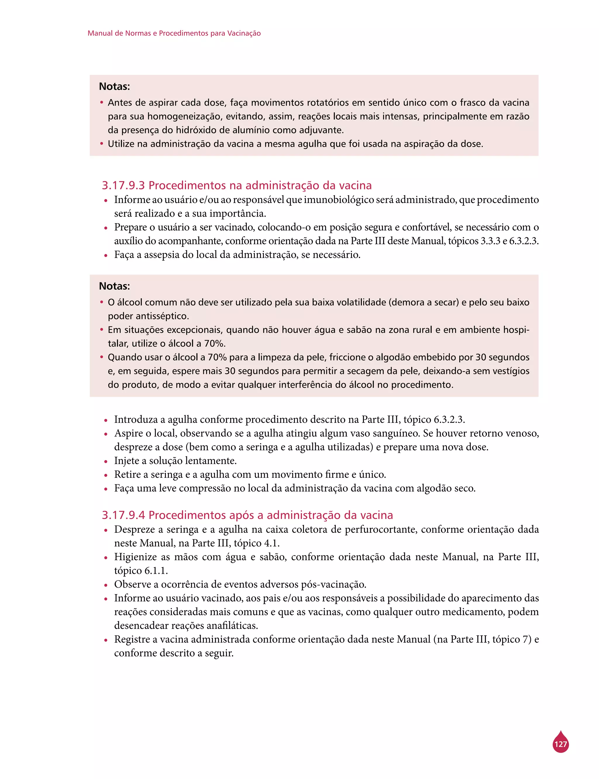 Manual de Normas e Procedimentos para Vacinação
127
Notas:
•	Antes de aspirar cada dose, faça movimentos rotatórios em sentido único com o frasco da vacina
para sua homogeneização, evitando, assim, reações locais mais intensas, principalmente em razão
da presença do hidróxido de alumínio como adjuvante.
•	Utilize na administração da vacina a mesma agulha que foi usada na aspiração da dose.
3.17.9.3 Procedimentos na administração da vacina
•	 Informeaousuárioe/ouaoresponsávelqueimunobiológicoseráadministrado,queprocedimento
será realizado e a sua importância.
•	 Prepare o usuário a ser vacinado, colocando-o em posição segura e confortável, se necessário com o
auxílio do acompanhante, conforme orientação dada na Parte III deste Manual, tópicos 3.3.3 e 6.3.2.3.
•	 Faça a assepsia do local da administração, se necessário.
Notas:
•	O álcool comum não deve ser utilizado pela sua baixa volatilidade (demora a secar) e pelo seu baixo
poder antisséptico.
•	Em situações excepcionais, quando não houver água e sabão na zona rural e em ambiente hospi-
talar, utilize o álcool a 70%.
•	Quando usar o álcool a 70% para a limpeza da pele, friccione o algodão embebido por 30 segundos
e, em seguida, espere mais 30 segundos para permitir a secagem da pele, deixando-a sem vestígios
do produto, de modo a evitar qualquer interferência do álcool no procedimento.
•	 Introduza a agulha conforme procedimento descrito na Parte III, tópico 6.3.2.3.
•	 Aspire o local, observando se a agulha atingiu algum vaso sanguíneo. Se houver retorno venoso,
despreze a dose (bem como a seringa e a agulha utilizadas) e prepare uma nova dose.
•	 Injete a solução lentamente.
•	 Retire a seringa e a agulha com um movimento firme e único.
•	 Faça uma leve compressão no local da administração da vacina com algodão seco.
3.17.9.4 Procedimentos após a administração da vacina
•	 Despreze a seringa e a agulha na caixa coletora de perfurocortante, conforme orientação dada
neste Manual, na Parte III, tópico 4.1.
•	 Higienize as mãos com água e sabão, conforme orientação dada neste Manual, na Parte III,
tópico 6.1.1.
•	 Observe a ocorrência de eventos adversos pós-vacinação.
•	 Informe ao usuário vacinado, aos pais e/ou aos responsáveis a possibilidade do aparecimento das
reações consideradas mais comuns e que as vacinas, como qualquer outro medicamento, podem
desencadear reações anafiláticas.
•	 Registre a vacina administrada conforme orientação dada neste Manual (na Parte III, tópico 7) e
conforme descrito a seguir.
 
