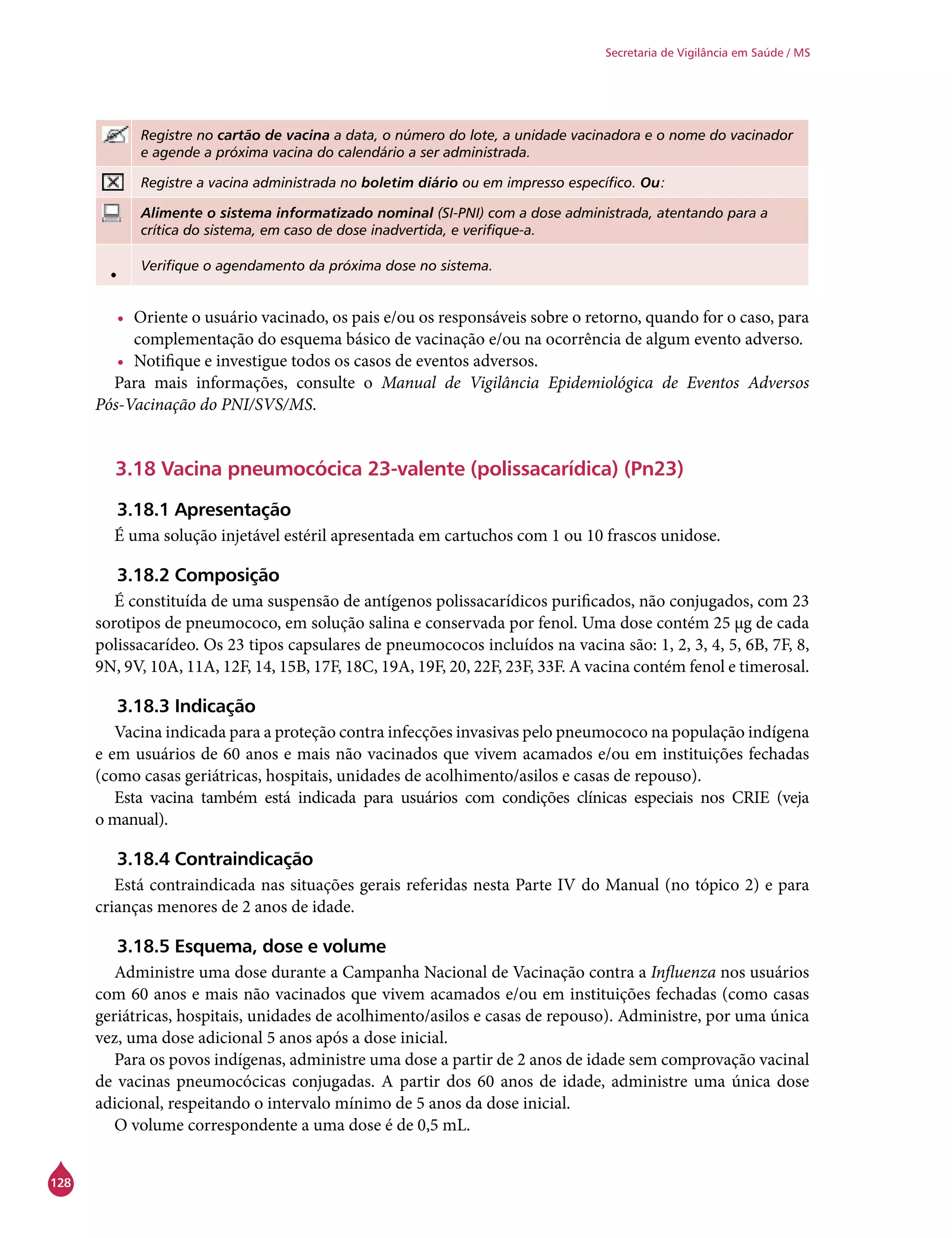 128
Secretaria de Vigilância em Saúde / MS
Registre no cartão de vacina a data, o número do lote, a unidade vacinadora e o nome do vacinador
e agende a próxima vacina do calendário a ser administrada.
Registre a vacina administrada no boletim diário ou em impresso específico. Ou:
Alimente o sistema informatizado nominal (SI-PNI) com a dose administrada, atentando para a
crítica do sistema, em caso de dose inadvertida, e verifique-a.
• Verifique o agendamento da próxima dose no sistema.
•	 Oriente o usuário vacinado, os pais e/ou os responsáveis sobre o retorno, quando for o caso, para
complementação do esquema básico de vacinação e/ou na ocorrência de algum evento adverso.
•	 Notifique e investigue todos os casos de eventos adversos.
Para mais informações, consulte o Manual de Vigilância Epidemiológica de Eventos Adversos
Pós-Vacinação do PNI/SVS/MS.
3.18 Vacina pneumocócica 23-valente (polissacarídica) (Pn23)
3.18.1 Apresentação
É uma solução injetável estéril apresentada em cartuchos com 1 ou 10 frascos unidose.
3.18.2 Composição
É constituída de uma suspensão de antígenos polissacarídicos purificados, não conjugados, com 23
sorotipos de pneumococo, em solução salina e conservada por fenol. Uma dose contém 25 μg de cada
polissacarídeo. Os 23 tipos capsulares de pneumococos incluídos na vacina são: 1, 2, 3, 4, 5, 6B, 7F, 8,
9N, 9V, 10A, 11A, 12F, 14, 15B, 17F, 18C, 19A, 19F, 20, 22F, 23F, 33F. A vacina contém fenol e timerosal.
	
3.18.3 Indicação
Vacina indicada para a proteção contra infecções invasivas pelo pneumococo na população indígena
e em usuários de 60 anos e mais não vacinados que vivem acamados e/ou em instituições fechadas
(como casas geriátricas, hospitais, unidades de acolhimento/asilos e casas de repouso).
Esta vacina também está indicada para usuários com condições clínicas especiais nos CRIE (veja
o manual).
3.18.4 Contraindicação
Está contraindicada nas situações gerais referidas nesta Parte IV do Manual (no tópico 2) e para
crianças menores de 2 anos de idade.
3.18.5 Esquema, dose e volume
Administre uma dose durante a Campanha Nacional de Vacinação contra a Influenza nos usuários
com 60 anos e mais não vacinados que vivem acamados e/ou em instituições fechadas (como casas
geriátricas, hospitais, unidades de acolhimento/asilos e casas de repouso). Administre, por uma única
vez, uma dose adicional 5 anos após a dose inicial.
Para os povos indígenas, administre uma dose a partir de 2 anos de idade sem comprovação vacinal
de vacinas pneumocócicas conjugadas. A partir dos 60 anos de idade, administre uma única dose
adicional, respeitando o intervalo mínimo de 5 anos da dose inicial.
O volume correspondente a uma dose é de 0,5 mL.
 