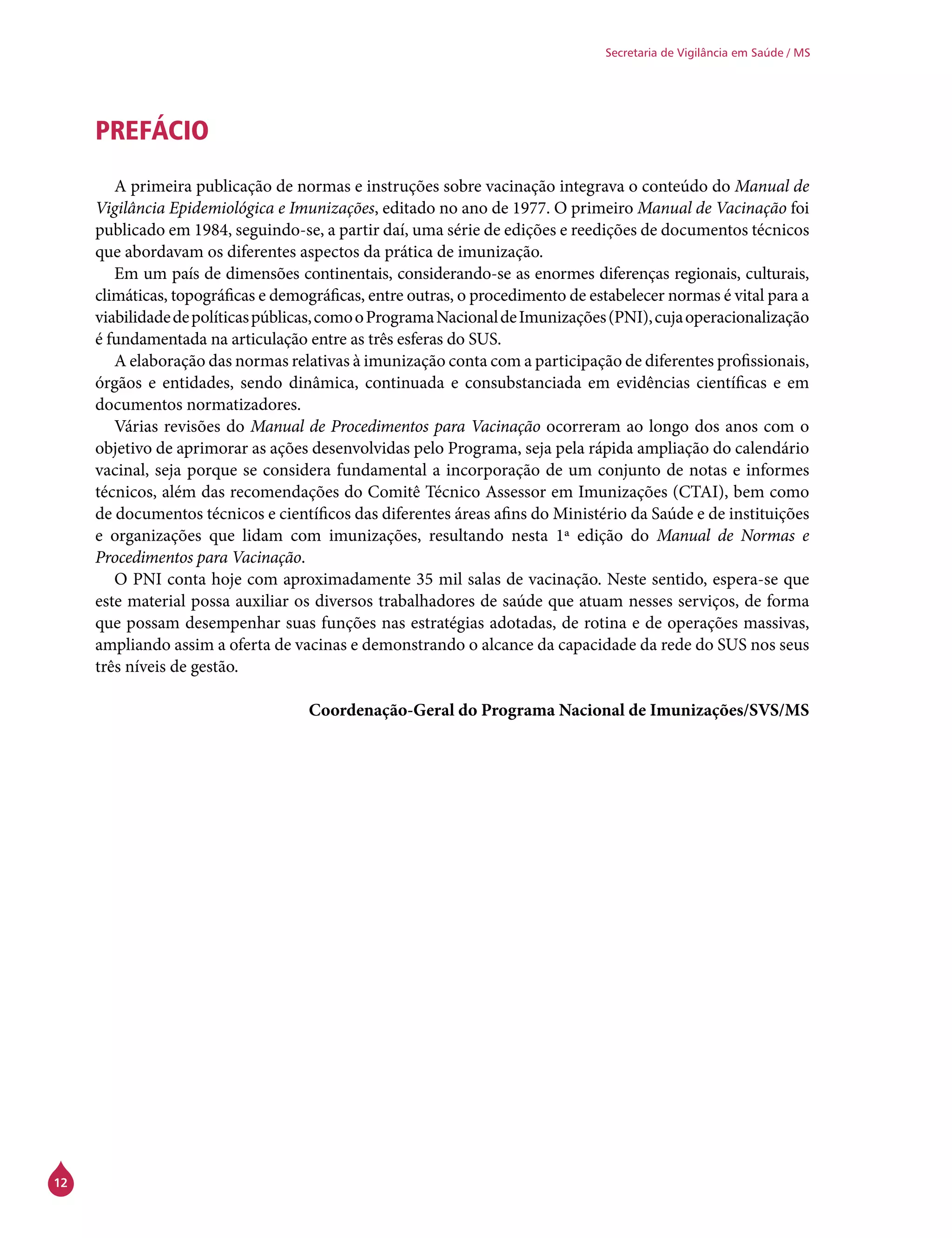 12
Secretaria de Vigilância em Saúde / MS
PREFÁCIO
A primeira publicação de normas e instruções sobre vacinação integrava o conteúdo do Manual de
Vigilância Epidemiológica e Imunizações, editado no ano de 1977. O primeiro Manual de Vacinação foi
publicado em 1984, seguindo-se, a partir daí, uma série de edições e reedições de documentos técnicos
que abordavam os diferentes aspectos da prática de imunização.
Em um país de dimensões continentais, considerando-se as enormes diferenças regionais, culturais,
climáticas, topográficas e demográficas, entre outras, o procedimento de estabelecer normas é vital para a
viabilidadedepolíticaspúblicas,comooProgramaNacionaldeImunizações(PNI),cujaoperacionalização
é fundamentada na articulação entre as três esferas do SUS.
A elaboração das normas relativas à imunização conta com a participação de diferentes profissionais,
órgãos e entidades, sendo dinâmica, continuada e consubstanciada em evidências científicas e em
documentos normatizadores.
Várias revisões do Manual de Procedimentos para Vacinação ocorreram ao longo dos anos com o
objetivo de aprimorar as ações desenvolvidas pelo Programa, seja pela rápida ampliação do calendário
vacinal, seja porque se considera fundamental a incorporação de um conjunto de notas e informes
técnicos, além das recomendações do Comitê Técnico Assessor em Imunizações (CTAI), bem como
de documentos técnicos e científicos das diferentes áreas afins do Ministério da Saúde e de instituições
e organizações que lidam com imunizações, resultando nesta 1ª edição do Manual de Normas e
Procedimentos para Vacinação.
O PNI conta hoje com aproximadamente 35 mil salas de vacinação. Neste sentido, espera-se que
este material possa auxiliar os diversos trabalhadores de saúde que atuam nesses serviços, de forma
que possam desempenhar suas funções nas estratégias adotadas, de rotina e de operações massivas,
ampliando assim a oferta de vacinas e demonstrando o alcance da capacidade da rede do SUS nos seus
três níveis de gestão.
Coordenação-Geral do Programa Nacional de Imunizações/SVS/MS
 