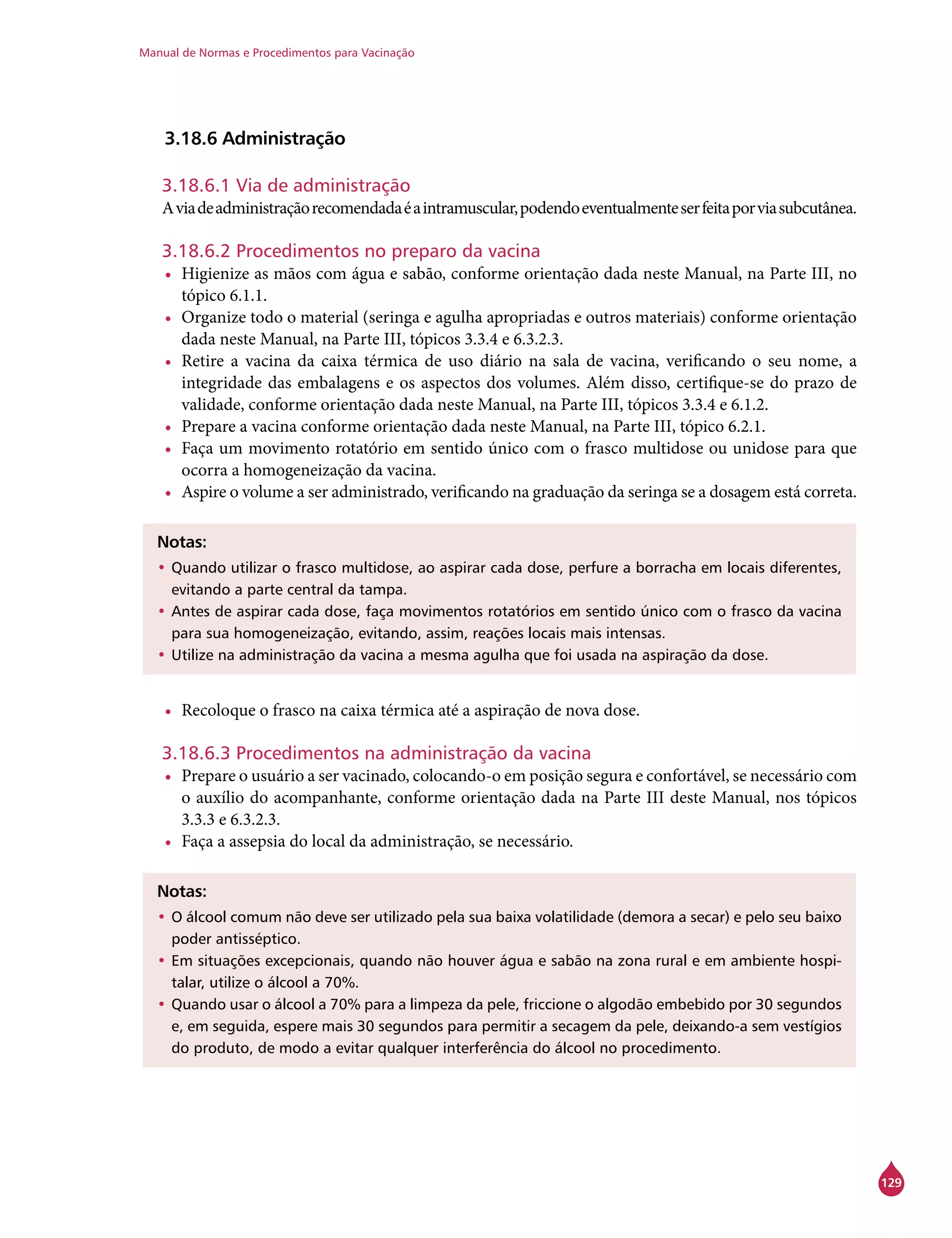 Manual de Normas e Procedimentos para Vacinação
129
3.18.6 Administração
3.18.6.1 Via de administração
Aviadeadministraçãorecomendadaéaintramuscular,podendoeventualmenteserfeitaporviasubcutânea.
3.18.6.2 Procedimentos no preparo da vacina
•	 Higienize as mãos com água e sabão, conforme orientação dada neste Manual, na Parte III, no
tópico 6.1.1.
•	 Organize todo o material (seringa e agulha apropriadas e outros materiais) conforme orientação
dada neste Manual, na Parte III, tópicos 3.3.4 e 6.3.2.3.
•	 Retire a vacina da caixa térmica de uso diário na sala de vacina, verificando o seu nome, a
integridade das embalagens e os aspectos dos volumes. Além disso, certifique-se do prazo de
validade, conforme orientação dada neste Manual, na Parte III, tópicos 3.3.4 e 6.1.2.
•	 Prepare a vacina conforme orientação dada neste Manual, na Parte III, tópico 6.2.1.
•	 Faça um movimento rotatório em sentido único com o frasco multidose ou unidose para que
ocorra a homogeneização da vacina.
•	 Aspire o volume a ser administrado, verificando na graduação da seringa se a dosagem está correta.
Notas:
•	Quando utilizar o frasco multidose, ao aspirar cada dose, perfure a borracha em locais diferentes,
evitando a parte central da tampa.
•	Antes de aspirar cada dose, faça movimentos rotatórios em sentido único com o frasco da vacina
para sua homogeneização, evitando, assim, reações locais mais intensas.
•	Utilize na administração da vacina a mesma agulha que foi usada na aspiração da dose.
•	 Recoloque o frasco na caixa térmica até a aspiração de nova dose.
3.18.6.3 Procedimentos na administração da vacina
•	 Prepare o usuário a ser vacinado, colocando-o em posição segura e confortável, se necessário com
o auxílio do acompanhante, conforme orientação dada na Parte III deste Manual, nos tópicos
3.3.3 e 6.3.2.3.
•	 Faça a assepsia do local da administração, se necessário.
Notas:
•	O álcool comum não deve ser utilizado pela sua baixa volatilidade (demora a secar) e pelo seu baixo
poder antisséptico.
•	Em situações excepcionais, quando não houver água e sabão na zona rural e em ambiente hospi-
talar, utilize o álcool a 70%.
•	Quando usar o álcool a 70% para a limpeza da pele, friccione o algodão embebido por 30 segundos
e, em seguida, espere mais 30 segundos para permitir a secagem da pele, deixando-a sem vestígios
do produto, de modo a evitar qualquer interferência do álcool no procedimento.
 