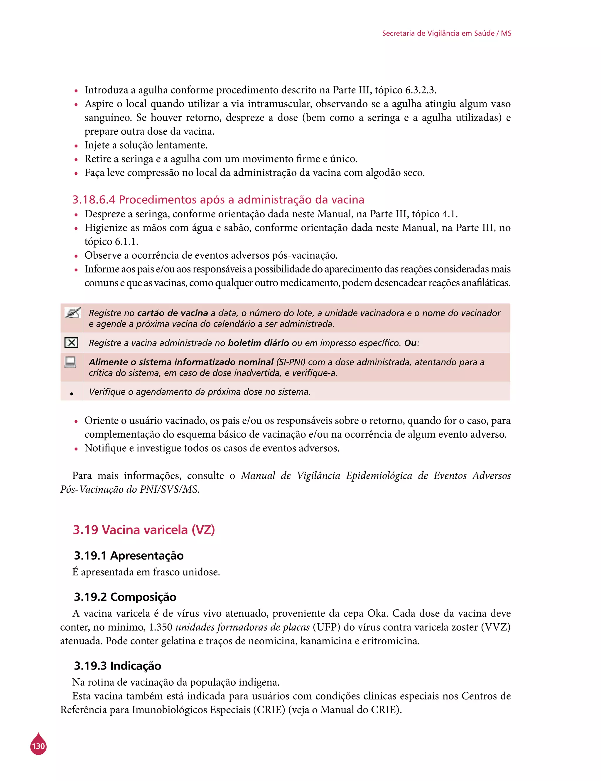 130
Secretaria de Vigilância em Saúde / MS
•	 Introduza a agulha conforme procedimento descrito na Parte III, tópico 6.3.2.3.
•	 Aspire o local quando utilizar a via intramuscular, observando se a agulha atingiu algum vaso
sanguíneo. Se houver retorno, despreze a dose (bem como a seringa e a agulha utilizadas) e
prepare outra dose da vacina.
•	 Injete a solução lentamente.
•	 Retire a seringa e a agulha com um movimento firme e único.
•	 Faça leve compressão no local da administração da vacina com algodão seco.
3.18.6.4 Procedimentos após a administração da vacina
•	 Despreze a seringa, conforme orientação dada neste Manual, na Parte III, tópico 4.1.
•	 Higienize as mãos com água e sabão, conforme orientação dada neste Manual, na Parte III, no
tópico 6.1.1.
•	 Observe a ocorrência de eventos adversos pós-vacinação.
•	 Informeaospaise/ouaosresponsáveisapossibilidadedoaparecimentodasreaçõesconsideradasmais
comunsequeasvacinas,comoqualqueroutromedicamento,podemdesencadearreaçõesanafiláticas.
Registre no cartão de vacina a data, o número do lote, a unidade vacinadora e o nome do vacinador
e agende a próxima vacina do calendário a ser administrada.
Registre a vacina administrada no boletim diário ou em impresso específico. Ou:
Alimente o sistema informatizado nominal (SI-PNI) com a dose administrada, atentando para a
crítica do sistema, em caso de dose inadvertida, e verifique-a.
• Verifique o agendamento da próxima dose no sistema.
•	 Oriente o usuário vacinado, os pais e/ou os responsáveis sobre o retorno, quando for o caso, para
complementação do esquema básico de vacinação e/ou na ocorrência de algum evento adverso.
•	 Notifique e investigue todos os casos de eventos adversos.
Para mais informações, consulte o Manual de Vigilância Epidemiológica de Eventos Adversos
Pós-Vacinação do PNI/SVS/MS.
3.19 Vacina varicela (VZ)
3.19.1 Apresentação
É apresentada em frasco unidose.
3.19.2 Composição
A vacina varicela é de vírus vivo atenuado, proveniente da cepa Oka. Cada dose da vacina deve
conter, no mínimo, 1.350 unidades formadoras de placas (UFP) do vírus contra varicela zoster (VVZ)
atenuada. Pode conter gelatina e traços de neomicina, kanamicina e eritromicina.
3.19.3 Indicação
Na rotina de vacinação da população indígena.
Esta vacina também está indicada para usuários com condições clínicas especiais nos Centros de
Referência para Imunobiológicos Especiais (Crie) (veja o Manual do Crie).
 