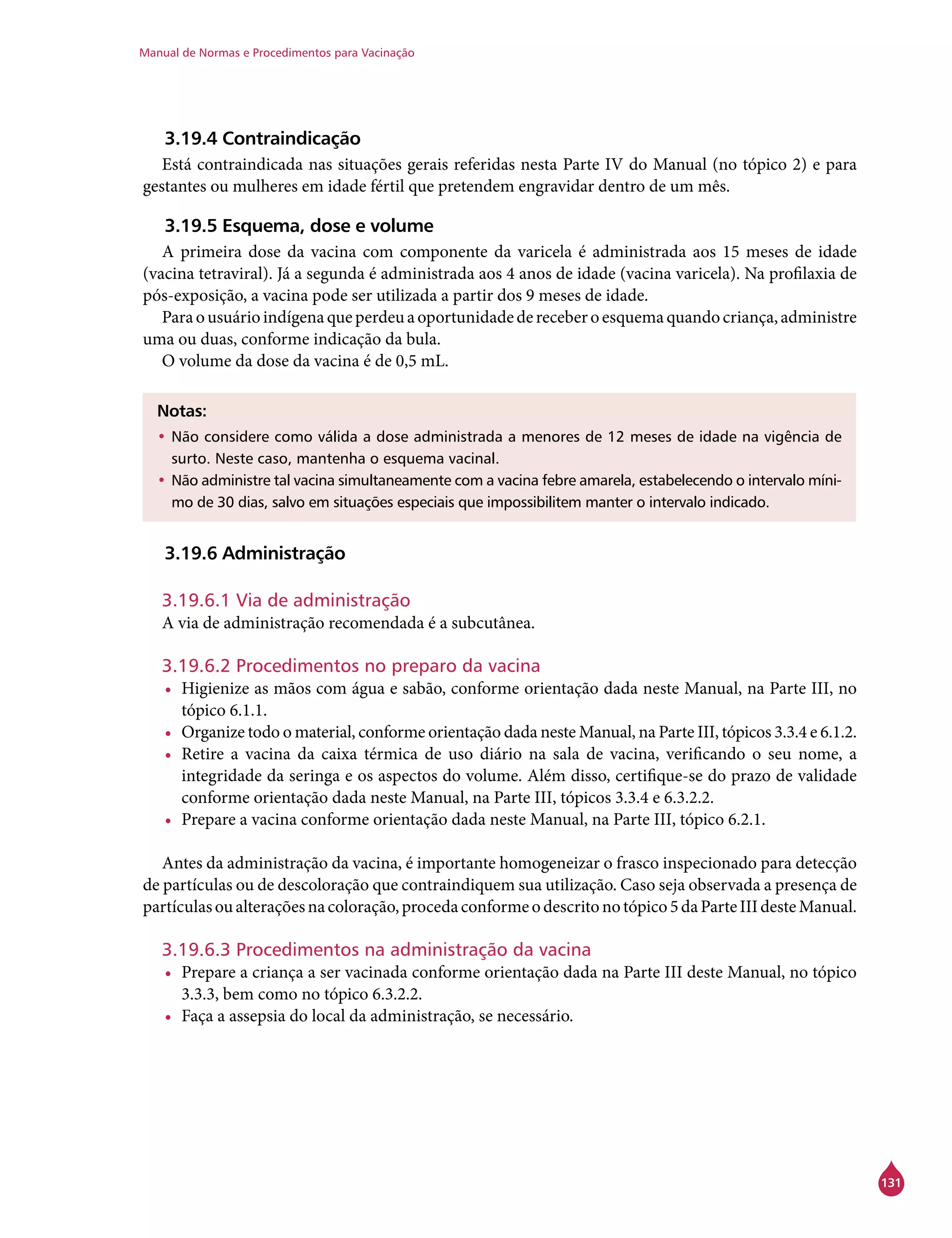 Manual de Normas e Procedimentos para Vacinação
131
3.19.4 Contraindicação
Está contraindicada nas situações gerais referidas nesta Parte IV do Manual (no tópico 2) e para
gestantes ou mulheres em idade fértil que pretendem engravidar dentro de um mês.
3.19.5 Esquema, dose e volume
A primeira dose da vacina com componente da varicela é administrada aos 15 meses de idade
(vacina tetraviral). Já a segunda é administrada aos 4 anos de idade (vacina varicela). Na profilaxia de
pós-exposição, a vacina pode ser utilizada a partir dos 9 meses de idade.
Paraousuárioindígenaqueperdeuaoportunidadedereceberoesquemaquandocriança,administre
uma ou duas, conforme indicação da bula.
O volume da dose da vacina é de 0,5 mL.
Notas:
•	Não considere como válida a dose administrada a menores de 12 meses de idade na vigência de
surto. Neste caso, mantenha o esquema vacinal.
•	Não administre tal vacina simultaneamente com a vacina febre amarela, estabelecendo o intervalo míni-
mo de 30 dias, salvo em situações especiais que impossibilitem manter o intervalo indicado.
3.19.6 Administração
3.19.6.1 Via de administração
A via de administração recomendada é a subcutânea.
3.19.6.2 Procedimentos no preparo da vacina
•	 Higienize as mãos com água e sabão, conforme orientação dada neste Manual, na Parte III, no
tópico 6.1.1.
•	 Organize todo o material, conforme orientação dada neste Manual, na Parte III, tópicos 3.3.4 e 6.1.2.
•	 Retire a vacina da caixa térmica de uso diário na sala de vacina, verificando o seu nome, a
integridade da seringa e os aspectos do volume. Além disso, certifique-se do prazo de validade
conforme orientação dada neste Manual, na Parte III, tópicos 3.3.4 e 6.3.2.2.
•	 Prepare a vacina conforme orientação dada neste Manual, na Parte III, tópico 6.2.1.
Antes da administração da vacina, é importante homogeneizar o frasco inspecionado para detecção
de partículas ou de descoloração que contraindiquem sua utilização. Caso seja observada a presença de
partículasoualteraçõesnacoloração,procedaconformeodescritonotópico5daParteIIIdesteManual.
3.19.6.3 Procedimentos na administração da vacina
•	 Prepare a criança a ser vacinada conforme orientação dada na Parte III deste Manual, no tópico
3.3.3, bem como no tópico 6.3.2.2.
•	 Faça a assepsia do local da administração, se necessário.
 