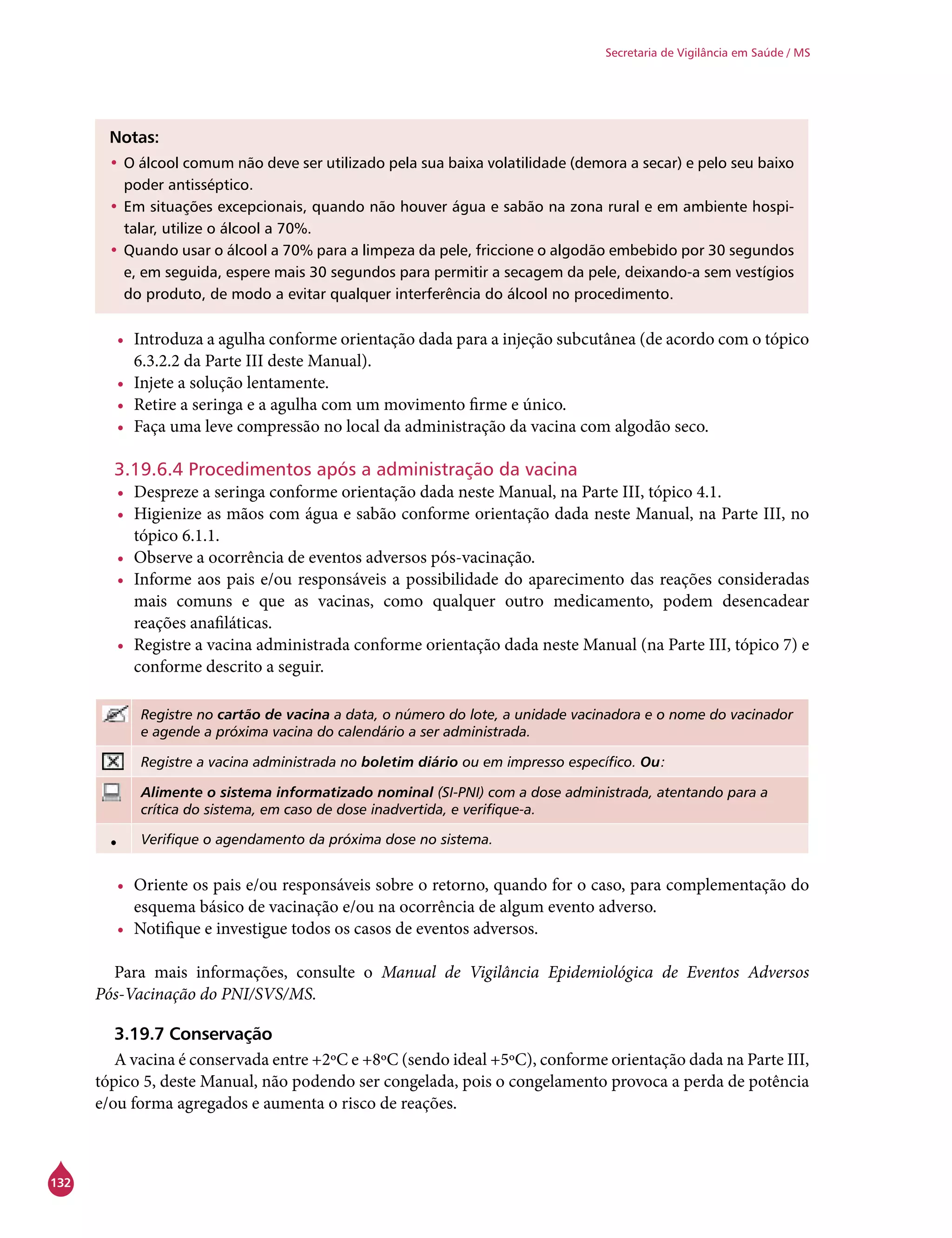 132
Secretaria de Vigilância em Saúde / MS
Notas:
•	O álcool comum não deve ser utilizado pela sua baixa volatilidade (demora a secar) e pelo seu baixo
poder antisséptico.
•	Em situações excepcionais, quando não houver água e sabão na zona rural e em ambiente hospi-
talar, utilize o álcool a 70%.
•	Quando usar o álcool a 70% para a limpeza da pele, friccione o algodão embebido por 30 segundos
e, em seguida, espere mais 30 segundos para permitir a secagem da pele, deixando-a sem vestígios
do produto, de modo a evitar qualquer interferência do álcool no procedimento.
•	 Introduza a agulha conforme orientação dada para a injeção subcutânea (de acordo com o tópico
6.3.2.2 da Parte III deste Manual).
•	 Injete a solução lentamente.
•	 Retire a seringa e a agulha com um movimento firme e único.
•	 Faça uma leve compressão no local da administração da vacina com algodão seco.
3.19.6.4 Procedimentos após a administração da vacina
•	 Despreze a seringa conforme orientação dada neste Manual, na Parte III, tópico 4.1.
•	 Higienize as mãos com água e sabão conforme orientação dada neste Manual, na Parte III, no
tópico 6.1.1.
•	 Observe a ocorrência de eventos adversos pós-vacinação.
•	 Informe aos pais e/ou responsáveis a possibilidade do aparecimento das reações consideradas
mais comuns e que as vacinas, como qualquer outro medicamento, podem desencadear
reações anafiláticas.
•	 Registre a vacina administrada conforme orientação dada neste Manual (na Parte III, tópico 7) e
conforme descrito a seguir.
Registre no cartão de vacina a data, o número do lote, a unidade vacinadora e o nome do vacinador
e agende a próxima vacina do calendário a ser administrada.
Registre a vacina administrada no boletim diário ou em impresso específico. Ou:
Alimente o sistema informatizado nominal (SI-PNI) com a dose administrada, atentando para a
crítica do sistema, em caso de dose inadvertida, e verifique-a.
• Verifique o agendamento da próxima dose no sistema.
•	 Oriente os pais e/ou responsáveis sobre o retorno, quando for o caso, para complementação do
esquema básico de vacinação e/ou na ocorrência de algum evento adverso.
•	 Notifique e investigue todos os casos de eventos adversos.
Para mais informações, consulte o Manual de Vigilância Epidemiológica de Eventos Adversos
Pós-Vacinação do PNI/SVS/MS.
3.19.7 Conservação
A vacina é conservada entre +2ºC e +8ºC (sendo ideal +5ºC), conforme orientação dada na Parte III,
tópico 5, deste Manual, não podendo ser congelada, pois o congelamento provoca a perda de potência
e/ou forma agregados e aumenta o risco de reações.
 