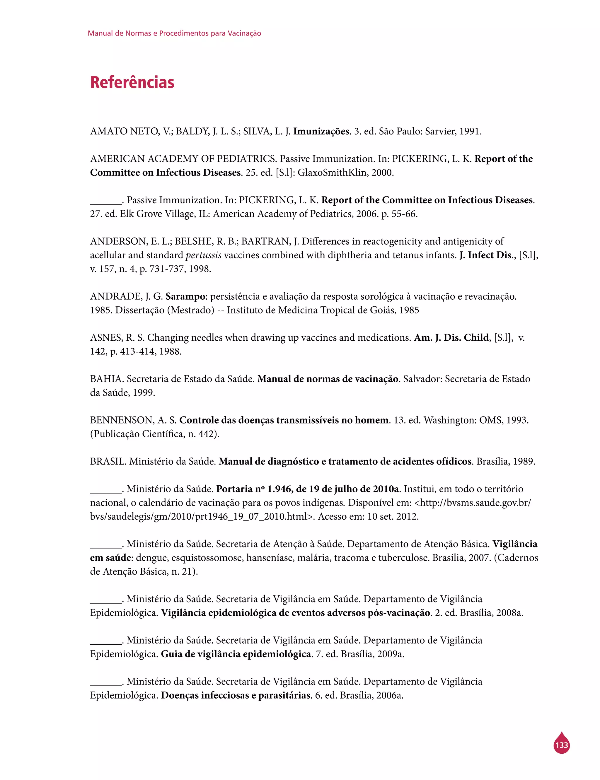Manual de Normas e Procedimentos para Vacinação
133
Referências
AMATO NETO, V.; BALDY, J. L. S.; SILVA, L. J. Imunizações. 3. ed. São Paulo: Sarvier, 1991.
AMERICAN ACADEMY OF PEDIATRICS. Passive Immunization. In: PICKERING, L. K. Report of the
Committee on Infectious Diseases. 25. ed. [S.l]: GlaxoSmithKlin, 2000.
______. Passive Immunization. In: PICKERING, L. K. Report of the Committee on Infectious Diseases.
27. ed. Elk Grove Village, IL: American Academy of Pediatrics, 2006. p. 55-66.
ANDERSON, E. L.; BELSHE, R. B.; BARTRAN, J. Differences in reactogenicity and antigenicity of
acellular and standard pertussis vaccines combined with diphtheria and tetanus infants. J. Infect Dis., [S.l],
v. 157, n. 4, p. 731-737, 1998.
ANDRADE, J. G. Sarampo: persistência e avaliação da resposta sorológica à vacinação e revacinação.
1985. Dissertação (Mestrado) -- Instituto de Medicina Tropical de Goiás, 1985
ASNES, R. S. Changing needles when drawing up vaccines and medications. Am. J. Dis. Child, [S.l], v.
142, p. 413-414, 1988.
BAHIA. Secretaria de Estado da Saúde. Manual de normas de vacinação. Salvador: Secretaria de Estado
da Saúde, 1999.
BENNENSON, A. S. Controle das doenças transmissíveis no homem. 13. ed. Washington: OMS, 1993.
(Publicação Científica, n. 442).
BRASIL. Ministério da Saúde. Manual de diagnóstico e tratamento de acidentes ofídicos. Brasília, 1989.
______. Ministério da Saúde. Portaria nº 1.946, de 19 de julho de 2010a. Institui, em todo o território
nacional, o calendário de vacinação para os povos indígenas. Disponível em: <http://bvsms.saude.gov.br/
bvs/saudelegis/gm/2010/prt1946_19_07_2010.html>. Acesso em: 10 set. 2012.
______. Ministério da Saúde. Secretaria de Atenção à Saúde. Departamento de Atenção Básica. Vigilância
em saúde: dengue, esquistossomose, hanseníase, malária, tracoma e tuberculose. Brasília, 2007. (Cadernos
de Atenção Básica, n. 21).
______. Ministério da Saúde. Secretaria de Vigilância em Saúde. Departamento de Vigilância
Epidemiológica. Vigilância epidemiológica de eventos adversos pós-vacinação. 2. ed. Brasília, 2008a.
______. Ministério da Saúde. Secretaria de Vigilância em Saúde. Departamento de Vigilância
Epidemiológica. Guia de vigilância epidemiológica. 7. ed. Brasília, 2009a.
______. Ministério da Saúde. Secretaria de Vigilância em Saúde. Departamento de Vigilância
Epidemiológica. Doenças infecciosas e parasitárias. 6. ed. Brasília, 2006a.
 