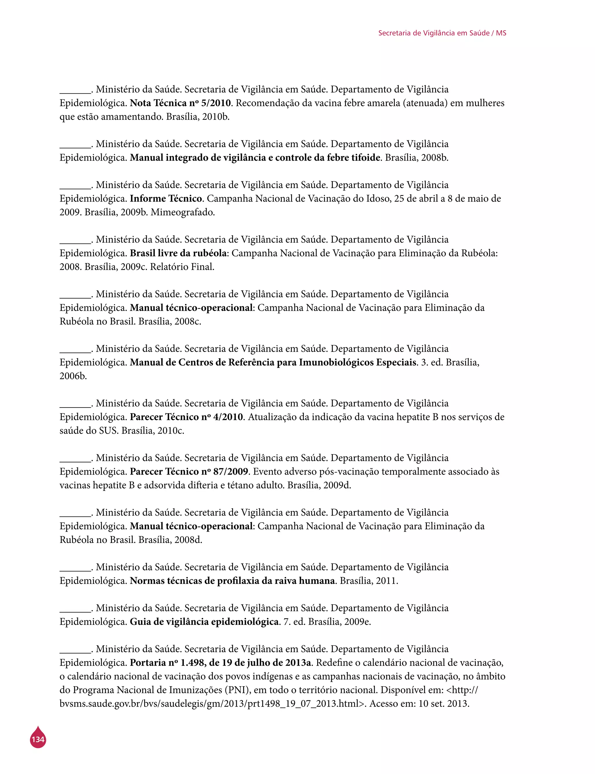 134
Secretaria de Vigilância em Saúde / MS
______. Ministério da Saúde. Secretaria de Vigilância em Saúde. Departamento de Vigilância
Epidemiológica. Nota Técnica nº 5/2010. Recomendação da vacina febre amarela (atenuada) em mulheres
que estão amamentando. Brasília, 2010b.
______. Ministério da Saúde. Secretaria de Vigilância em Saúde. Departamento de Vigilância
Epidemiológica. Manual integrado de vigilância e controle da febre tifoide. Brasília, 2008b.
______. Ministério da Saúde. Secretaria de Vigilância em Saúde. Departamento de Vigilância
Epidemiológica. Informe Técnico. Campanha Nacional de Vacinação do Idoso, 25 de abril a 8 de maio de
2009. Brasília, 2009b. Mimeografado.
______. Ministério da Saúde. Secretaria de Vigilância em Saúde. Departamento de Vigilância
Epidemiológica. Brasil livre da rubéola: Campanha Nacional de Vacinação para Eliminação da Rubéola:
2008. Brasília, 2009c. Relatório Final.
______. Ministério da Saúde. Secretaria de Vigilância em Saúde. Departamento de Vigilância
Epidemiológica. Manual técnico-operacional: Campanha Nacional de Vacinação para Eliminação da
Rubéola no Brasil. Brasília, 2008c.
______. Ministério da Saúde. Secretaria de Vigilância em Saúde. Departamento de Vigilância
Epidemiológica. Manual de Centros de Referência para Imunobiológicos Especiais. 3. ed. Brasília,
2006b.
______. Ministério da Saúde. Secretaria de Vigilância em Saúde. Departamento de Vigilância
Epidemiológica. Parecer Técnico nº 4/2010. Atualização da indicação da vacina hepatite B nos serviços de
saúde do SUS. Brasília, 2010c.
______. Ministério da Saúde. Secretaria de Vigilância em Saúde. Departamento de Vigilância
Epidemiológica. Parecer Técnico nº 87/2009. Evento adverso pós-vacinação temporalmente associado às
vacinas hepatite B e adsorvida difteria e tétano adulto. Brasília, 2009d.
______. Ministério da Saúde. Secretaria de Vigilância em Saúde. Departamento de Vigilância
Epidemiológica. Manual técnico-operacional: Campanha Nacional de Vacinação para Eliminação da
Rubéola no Brasil. Brasília, 2008d.
______. Ministério da Saúde. Secretaria de Vigilância em Saúde. Departamento de Vigilância
Epidemiológica. Normas técnicas de profilaxia da raiva humana. Brasília, 2011.
______. Ministério da Saúde. Secretaria de Vigilância em Saúde. Departamento de Vigilância
Epidemiológica. Guia de vigilância epidemiológica. 7. ed. Brasília, 2009e.
______. Ministério da Saúde. Secretaria de Vigilância em Saúde. Departamento de Vigilância
Epidemiológica. Portaria nº 1.498, de 19 de julho de 2013a. Redefine o calendário nacional de vacinação,
o calendário nacional de vacinação dos povos indígenas e as campanhas nacionais de vacinação, no âmbito
do Programa Nacional de Imunizações (PNI), em todo o território nacional. Disponível em: <http://
bvsms.saude.gov.br/bvs/saudelegis/gm/2013/prt1498_19_07_2013.html>. Acesso em: 10 set. 2013.
 