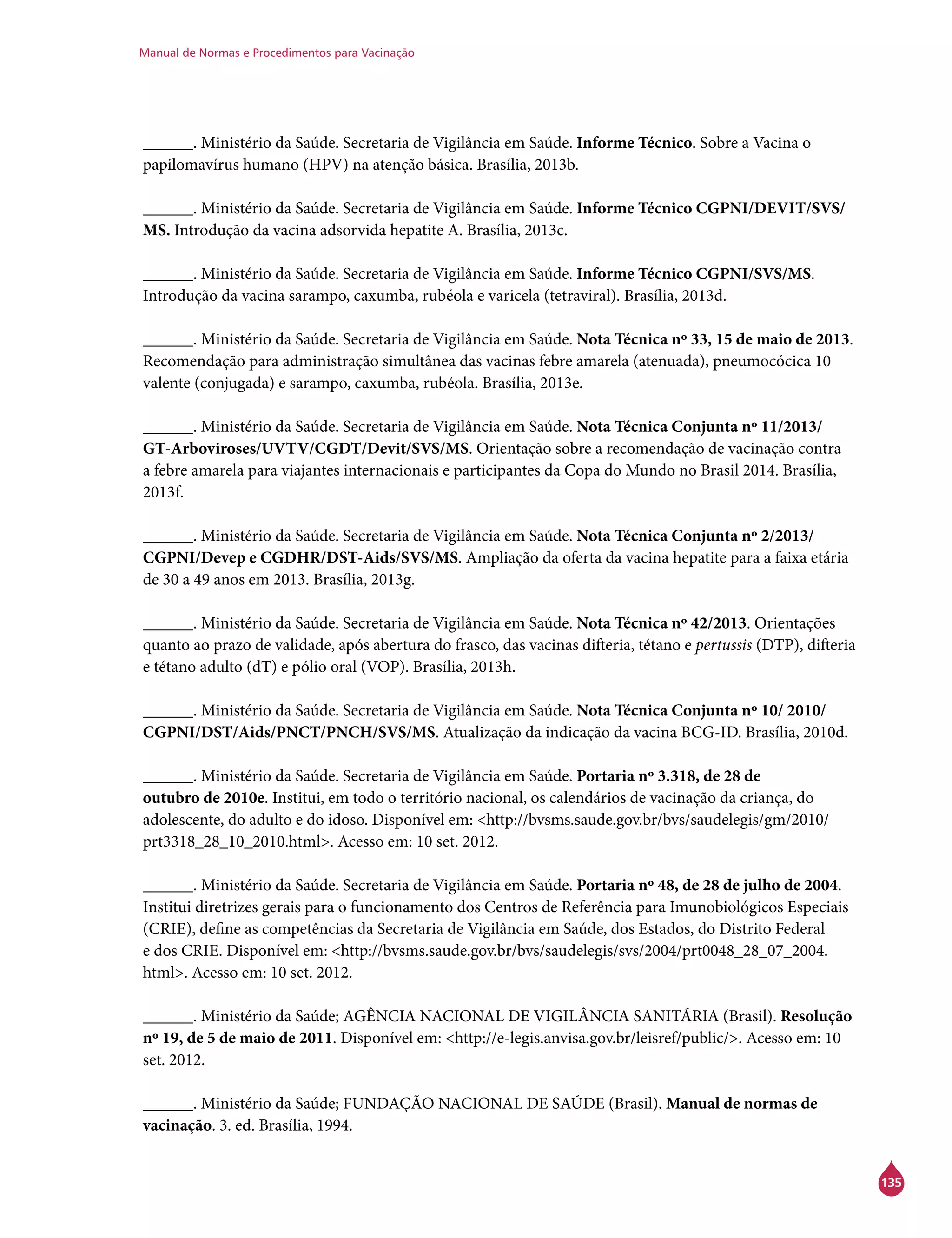 Manual de Normas e Procedimentos para Vacinação
135
______. Ministério da Saúde. Secretaria de Vigilância em Saúde. Informe Técnico. Sobre a Vacina o
papilomavírus humano (HPV) na atenção básica. Brasília, 2013b.
______. Ministério da Saúde. Secretaria de Vigilância em Saúde. Informe Técnico CGPNI/Devit/SVS/
MS. Introdução da vacina adsorvida hepatite A. Brasília, 2013c.
______. Ministério da Saúde. Secretaria de Vigilância em Saúde. Informe Técnico CGPNI/SVS/MS.
Introdução da vacina sarampo, caxumba, rubéola e varicela (tetraviral). Brasília, 2013d.
______. Ministério da Saúde. Secretaria de Vigilância em Saúde. Nota Técnica nº 33, 15 de maio de 2013.
Recomendação para administração simultânea das vacinas febre amarela (atenuada), pneumocócica 10
valente (conjugada) e sarampo, caxumba, rubéola. Brasília, 2013e.
______. Ministério da Saúde. Secretaria de Vigilância em Saúde. Nota Técnica Conjunta nº 11/2013/
GT-Arboviroses/UVTV/CGDT/Devit/SVS/MS. Orientação sobre a recomendação de vacinação contra
a febre amarela para viajantes internacionais e participantes da Copa do Mundo no Brasil 2014. Brasília,
2013f.
______. Ministério da Saúde. Secretaria de Vigilância em Saúde. Nota Técnica Conjunta nº 2/2013/
CGPNI/Devep e CGDHR/DST-Aids/SVS/MS. Ampliação da oferta da vacina hepatite para a faixa etária
de 30 a 49 anos em 2013. Brasília, 2013g.
______. Ministério da Saúde. Secretaria de Vigilância em Saúde. Nota Técnica nº 42/2013. Orientações
quanto ao prazo de validade, após abertura do frasco, das vacinas difteria, tétano e pertussis (DTP), difteria
e tétano adulto (dT) e pólio oral (VOP). Brasília, 2013h.
______. Ministério da Saúde. Secretaria de Vigilância em Saúde. Nota Técnica Conjunta nº 10/ 2010/
CGPNI/DST/Aids/PNCT/PNCH/SVS/MS. Atualização da indicação da vacina BCG-ID. Brasília, 2010d.
______. Ministério da Saúde. Secretaria de Vigilância em Saúde. Portaria nº 3.318, de 28 de
outubro de 2010e. Institui, em todo o território nacional, os calendários de vacinação da criança, do
adolescente, do adulto e do idoso. Disponível em: <http://bvsms.saude.gov.br/bvs/saudelegis/gm/2010/
prt3318_28_10_2010.html>. Acesso em: 10 set. 2012.
______. Ministério da Saúde. Secretaria de Vigilância em Saúde. Portaria nº 48, de 28 de julho de 2004.
Institui diretrizes gerais para o funcionamento dos Centros de Referência para Imunobiológicos Especiais
(Crie), define as competências da Secretaria de Vigilância em Saúde, dos Estados, do Distrito Federal
e dos Crie. Disponível em: <http://bvsms.saude.gov.br/bvs/saudelegis/svs/2004/prt0048_28_07_2004.
html>. Acesso em: 10 set. 2012.
______. Ministério da Saúde; AGÊNCIA NACIONAL DE VIGILÂNCIA SANITÁRIA (Brasil). Resolução
nº 19, de 5 de maio de 2011. Disponível em: <http://e-legis.anvisa.gov.br/leisref/public/>. Acesso em: 10
set. 2012.
______. Ministério da Saúde; FUNDAÇÃO NACIONAL DE SAÚDE (Brasil). Manual de normas de
vacinação. 3. ed. Brasília, 1994.
 