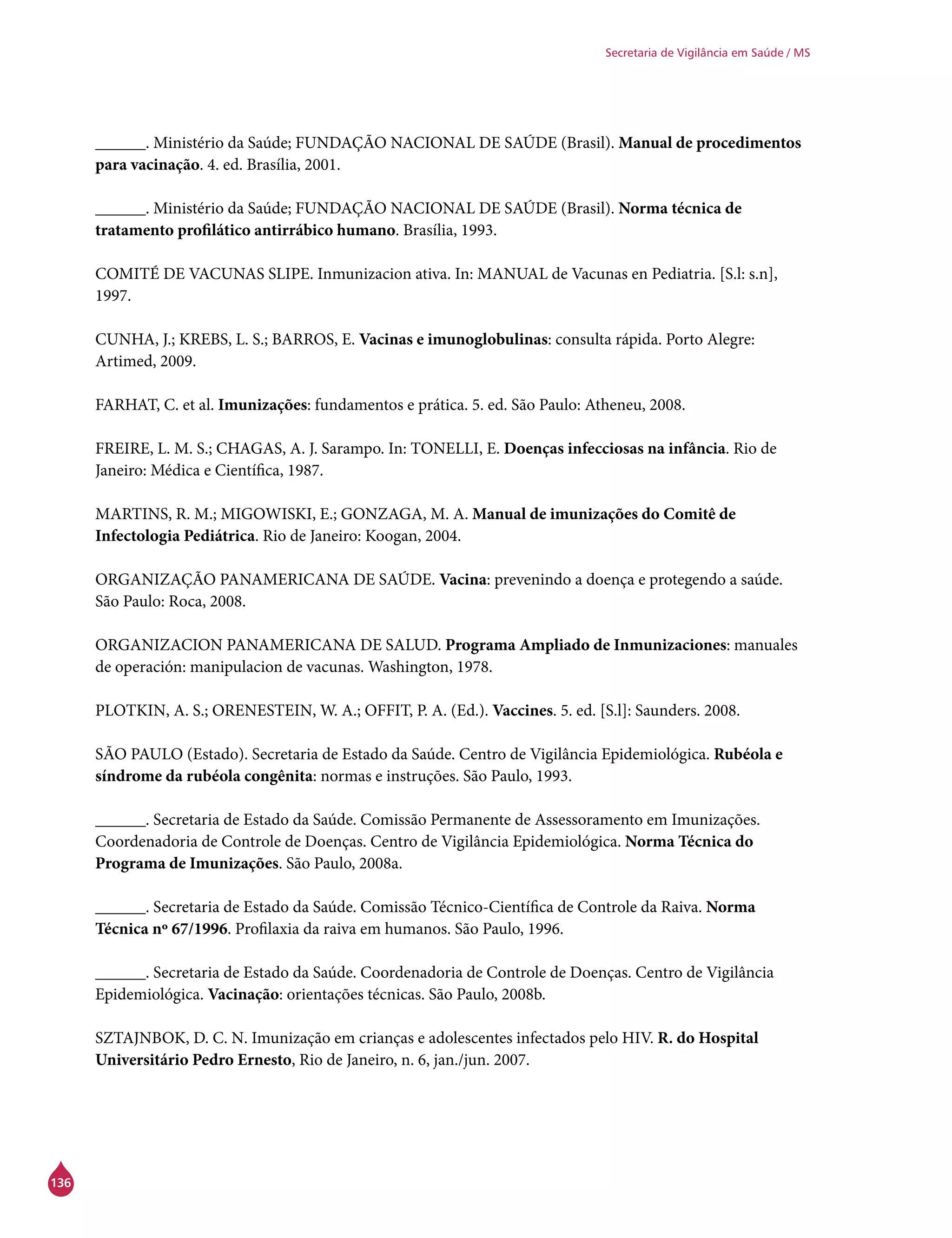 136
Secretaria de Vigilância em Saúde / MS
______. Ministério da Saúde; FUNDAÇÃO NACIONAL DE SAÚDE (Brasil). Manual de procedimentos
para vacinação. 4. ed. Brasília, 2001.
______. Ministério da Saúde; FUNDAÇÃO NACIONAL DE SAÚDE (Brasil). Norma técnica de
tratamento profilático antirrábico humano. Brasília, 1993.
COMITÉ DE VACUNAS SLIPE. Inmunizacion ativa. In: MANUAL de Vacunas en Pediatria. [S.l: s.n],
1997.
CUNHA, J.; KREBS, L. S.; BARROS, E. Vacinas e imunoglobulinas: consulta rápida. Porto Alegre:
Artimed, 2009.
FARHAT, C. et al. Imunizações: fundamentos e prática. 5. ed. São Paulo: Atheneu, 2008.
FREIRE, L. M. S.; CHAGAS, A. J. Sarampo. In: TONELLI, E. Doenças infecciosas na infância. Rio de
Janeiro: Médica e Científica, 1987.
MARTINS, R. M.; MIGOWISKI, E.; GONZAGA, M. A. Manual de imunizações do Comitê de
Infectologia Pediátrica. Rio de Janeiro: Koogan, 2004.
ORGANIZAÇÃO PANAMERICANA DE SAÚDE. Vacina: prevenindo a doença e protegendo a saúde.
São Paulo: Roca, 2008.
ORGANIZACION PANAMERICANA DE SALUD. Programa Ampliado de Inmunizaciones: manuales
de operación: manipulacion de vacunas. Washington, 1978.
PLOTKIN, A. S.; ORENESTEIN, W. A.; OFFIT, P. A. (Ed.). Vaccines. 5. ed. [S.l]: Saunders. 2008.
SÃO PAULO (Estado). Secretaria de Estado da Saúde. Centro de Vigilância Epidemiológica. Rubéola e
síndrome da rubéola congênita: normas e instruções. São Paulo, 1993.
______. Secretaria de Estado da Saúde. Comissão Permanente de Assessoramento em Imunizações.
Coordenadoria de Controle de Doenças. Centro de Vigilância Epidemiológica. Norma Técnica do
Programa de Imunizações. São Paulo, 2008a.
______. Secretaria de Estado da Saúde. Comissão Técnico-Científica de Controle da Raiva. Norma
Técnica nº 67/1996. Profilaxia da raiva em humanos. São Paulo, 1996.
______. Secretaria de Estado da Saúde. Coordenadoria de Controle de Doenças. Centro de Vigilância
Epidemiológica. Vacinação: orientações técnicas. São Paulo, 2008b.
SZTAJNBOK, D. C. N. Imunização em crianças e adolescentes infectados pelo HIV. R. do Hospital
Universitário Pedro Ernesto, Rio de Janeiro, n. 6, jan./jun. 2007.
 