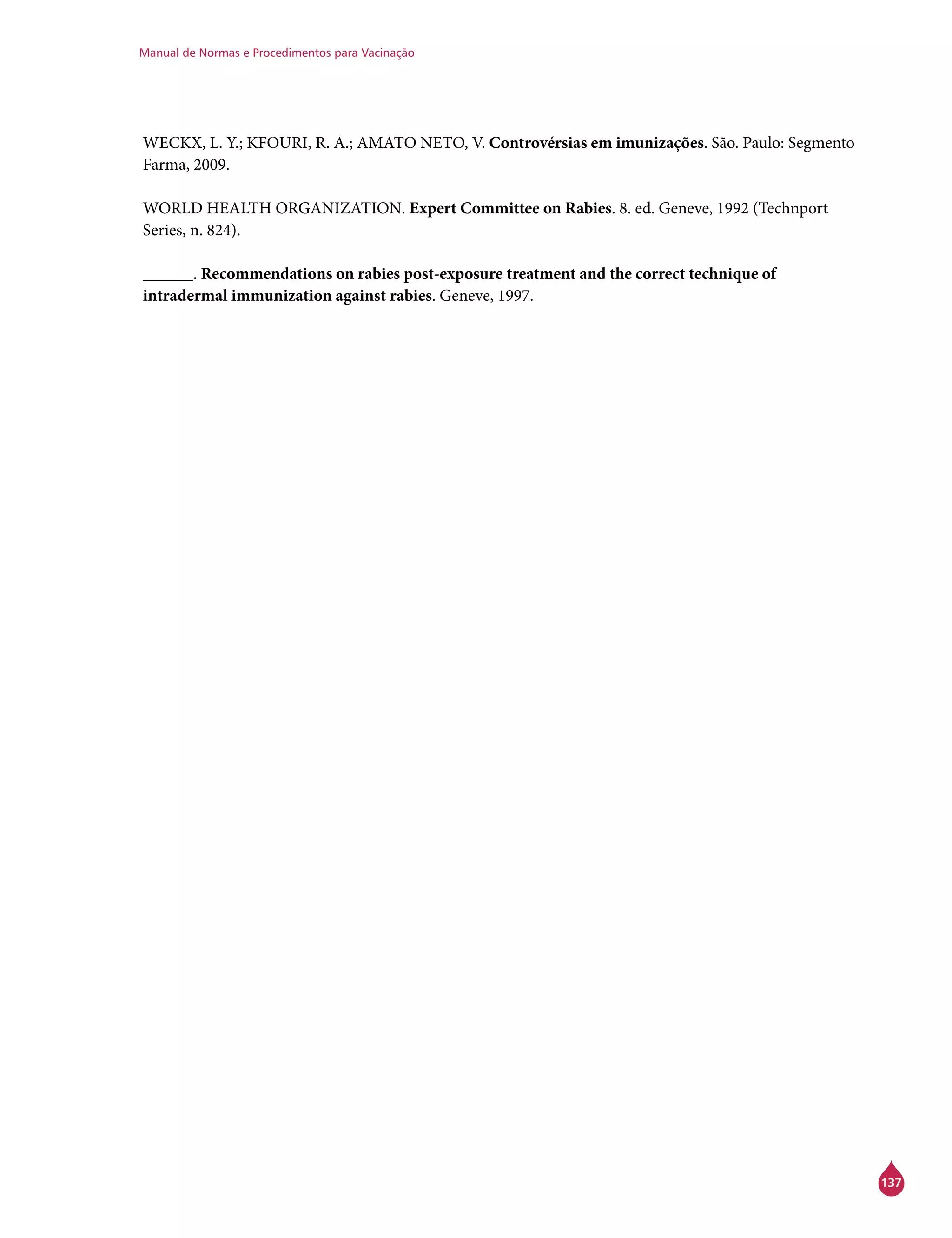 Manual de Normas e Procedimentos para Vacinação
137
WECKX, L. Y.; KFOURI, R. A.; AMATO NETO, V. Controvérsias em imunizações. São. Paulo: Segmento
Farma, 2009.
WORLD HEALTH ORGANIZATION. Expert Committee on Rabies. 8. ed. Geneve, 1992 (Technport
Series, n. 824).
______. Recommendations on rabies post-exposure treatment and the correct technique of
intradermal immunization against rabies. Geneve, 1997.
 