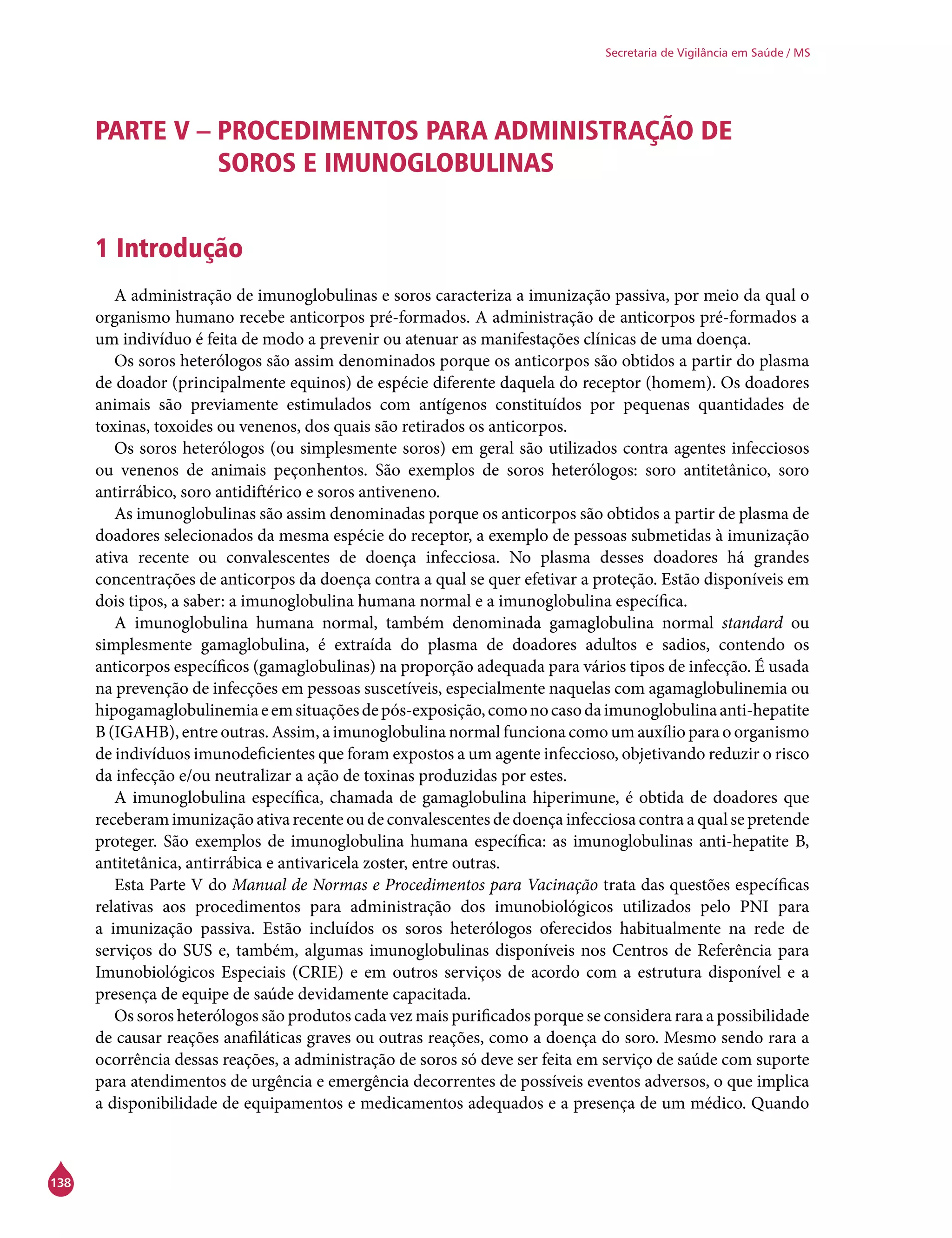 138
Secretaria de Vigilância em Saúde / MS
PARTE V – PROCEDIMENTOS PARA ADMINISTRAÇÃO DE
SOROS E IMUNOGLOBULINAS
1 Introdução
A administração de imunoglobulinas e soros caracteriza a imunização passiva, por meio da qual o
organismo humano recebe anticorpos pré-formados. A administração de anticorpos pré-formados a
um indivíduo é feita de modo a prevenir ou atenuar as manifestações clínicas de uma doença.
Os soros heterólogos são assim denominados porque os anticorpos são obtidos a partir do plasma
de doador (principalmente equinos) de espécie diferente daquela do receptor (homem). Os doadores
animais são previamente estimulados com antígenos constituídos por pequenas quantidades de
toxinas, toxoides ou venenos, dos quais são retirados os anticorpos.
Os soros heterólogos (ou simplesmente soros) em geral são utilizados contra agentes infecciosos
ou venenos de animais peçonhentos. São exemplos de soros heterólogos: soro antitetânico, soro
antirrábico, soro antidiftérico e soros antiveneno.
As imunoglobulinas são assim denominadas porque os anticorpos são obtidos a partir de plasma de
doadores selecionados da mesma espécie do receptor, a exemplo de pessoas submetidas à imunização
ativa recente ou convalescentes de doença infecciosa. No plasma desses doadores há grandes
concentrações de anticorpos da doença contra a qual se quer efetivar a proteção. Estão disponíveis em
dois tipos, a saber: a imunoglobulina humana normal e a imunoglobulina específica.
A imunoglobulina humana normal, também denominada gamaglobulina normal standard ou
simplesmente gamaglobulina, é extraída do plasma de doadores adultos e sadios, contendo os
anticorpos específicos (gamaglobulinas) na proporção adequada para vários tipos de infecção. É usada
na prevenção de infecções em pessoas suscetíveis, especialmente naquelas com agamaglobulinemia ou
hipogamaglobulinemiaeemsituaçõesdepós-exposição,comonocasodaimunoglobulinaanti-hepatite
B (IGAHB), entre outras. Assim, a imunoglobulina normal funciona como um auxílio para o organismo
de indivíduos imunodeficientes que foram expostos a um agente infeccioso, objetivando reduzir o risco
da infecção e/ou neutralizar a ação de toxinas produzidas por estes.
A imunoglobulina específica, chamada de gamaglobulina hiperimune, é obtida de doadores que
receberam imunização ativa recente ou de convalescentes de doença infecciosa contra a qual se pretende
proteger. São exemplos de imunoglobulina humana específica: as imunoglobulinas anti-hepatite B,
antitetânica, antirrábica e antivaricela zoster, entre outras.
Esta Parte V do Manual de Normas e Procedimentos para Vacinação trata das questões específicas
relativas aos procedimentos para administração dos imunobiológicos utilizados pelo PNI para
a imunização passiva. Estão incluídos os soros heterólogos oferecidos habitualmente na rede de
serviços do SUS e, também, algumas imunoglobulinas disponíveis nos Centros de Referência para
Imunobiológicos Especiais (Crie) e em outros serviços de acordo com a estrutura disponível e a
presença de equipe de saúde devidamente capacitada.
Os soros heterólogos são produtos cada vez mais purificados porque se considera rara a possibilidade
de causar reações anafiláticas graves ou outras reações, como a doença do soro. Mesmo sendo rara a
ocorrência dessas reações, a administração de soros só deve ser feita em serviço de saúde com suporte
para atendimentos de urgência e emergência decorrentes de possíveis eventos adversos, o que implica
a disponibilidade de equipamentos e medicamentos adequados e a presença de um médico. Quando
 