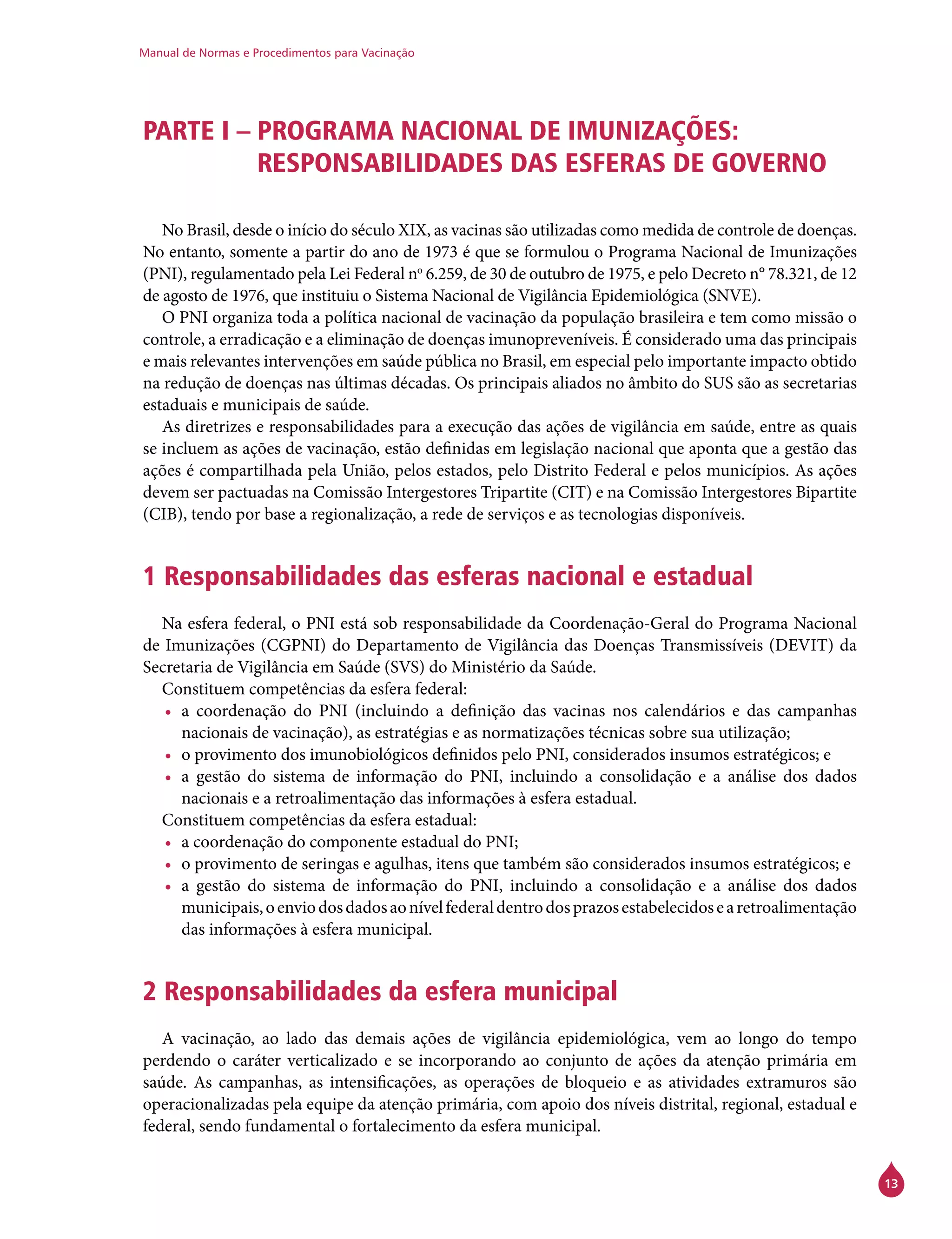 Manual de Normas e Procedimentos para Vacinação
13
PARTE I – PROGRAMA NACIONAL DE IMUNIZAÇÕES:
RESPONSABILIDADES DAS ESFERAS DE GOVERNO
No Brasil, desde o início do século XIX, as vacinas são utilizadas como medida de controle de doenças.
No entanto, somente a partir do ano de 1973 é que se formulou o Programa Nacional de Imunizações
(PNI), regulamentado pela Lei Federal no
6.259, de 30 de outubro de 1975, e pelo Decreto n° 78.321, de 12
de agosto de 1976, que instituiu o Sistema Nacional de Vigilância Epidemiológica (SNVE).
O PNI organiza toda a política nacional de vacinação da população brasileira e tem como missão o
controle, a erradicação e a eliminação de doenças imunopreveníveis. É considerado uma das principais
e mais relevantes intervenções em saúde pública no Brasil, em especial pelo importante impacto obtido
na redução de doenças nas últimas décadas. Os principais aliados no âmbito do SUS são as secretarias
estaduais e municipais de saúde.
As diretrizes e responsabilidades para a execução das ações de vigilância em saúde, entre as quais
se incluem as ações de vacinação, estão definidas em legislação nacional que aponta que a gestão das
ações é compartilhada pela União, pelos estados, pelo Distrito Federal e pelos municípios. As ações
devem ser pactuadas na Comissão Intergestores Tripartite (CIT) e na Comissão Intergestores Bipartite
(CIB), tendo por base a regionalização, a rede de serviços e as tecnologias disponíveis.
1 Responsabilidades das esferas nacional e estadual
Na esfera federal, o PNI está sob responsabilidade da Coordenação-Geral do Programa Nacional
de Imunizações (CGPNI) do Departamento de Vigilância das Doenças Transmissíveis (Devit) da
Secretaria de Vigilância em Saúde (SVS) do Ministério da Saúde.
Constituem competências da esfera federal:
•	 a coordenação do PNI (incluindo a definição das vacinas nos calendários e das campanhas
nacionais de vacinação), as estratégias e as normatizações técnicas sobre sua utilização;
•	 o provimento dos imunobiológicos definidos pelo PNI, considerados insumos estratégicos; e
•	 a gestão do sistema de informação do PNI, incluindo a consolidação e a análise dos dados
nacionais e a retroalimentação das informações à esfera estadual.
Constituem competências da esfera estadual:
•	 a coordenação do componente estadual do PNI;
•	 o provimento de seringas e agulhas, itens que também são considerados insumos estratégicos; e
•	 a gestão do sistema de informação do PNI, incluindo a consolidação e a análise dos dados
municipais,oenviodosdadosaonívelfederaldentrodosprazosestabelecidosearetroalimentação
das informações à esfera municipal.
2 Responsabilidades da esfera municipal
A vacinação, ao lado das demais ações de vigilância epidemiológica, vem ao longo do tempo
perdendo o caráter verticalizado e se incorporando ao conjunto de ações da atenção primária em
saúde. As campanhas, as intensificações, as operações de bloqueio e as atividades extramuros são
operacionalizadas pela equipe da atenção primária, com apoio dos níveis distrital, regional, estadual e
federal, sendo fundamental o fortalecimento da esfera municipal.
 