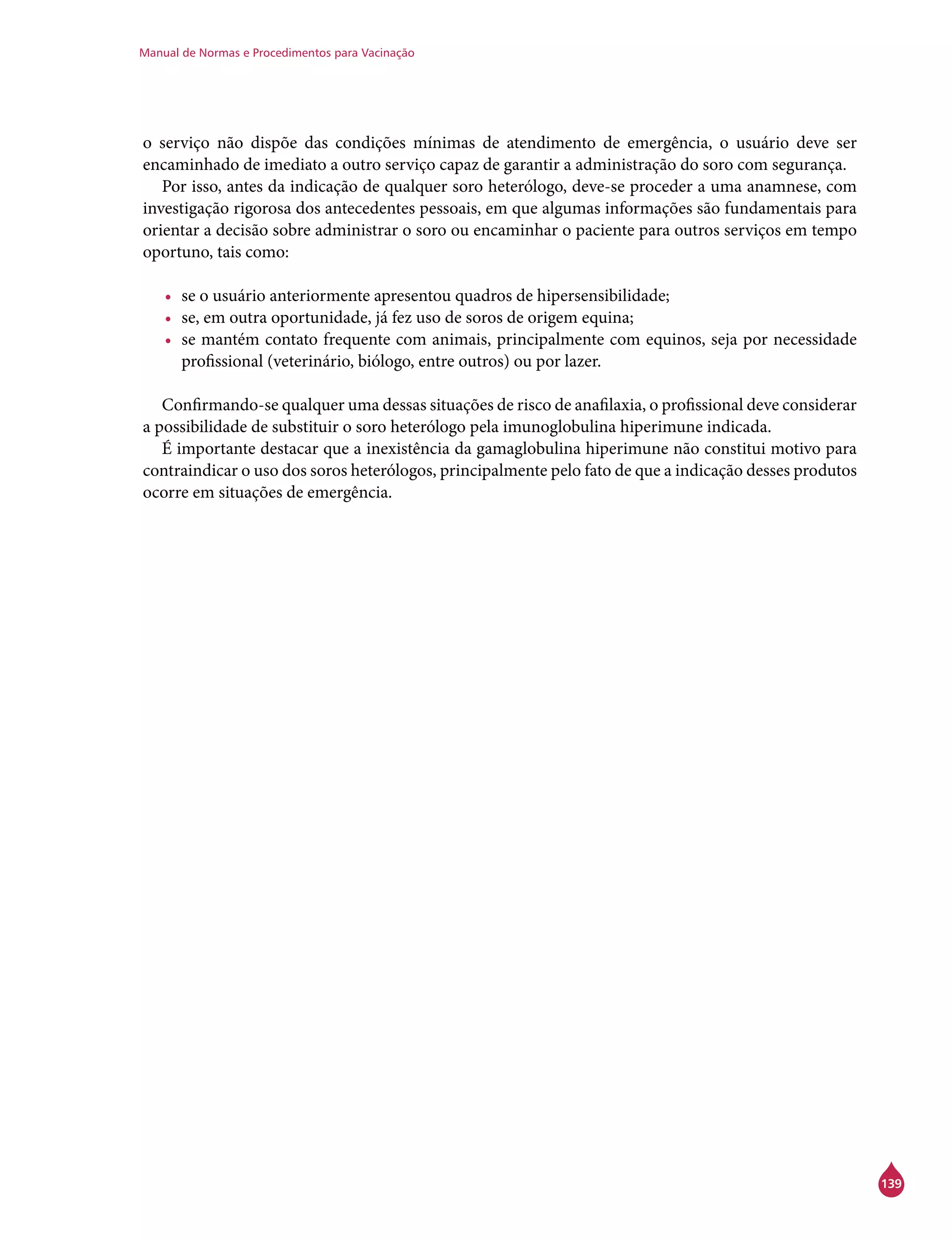 Manual de Normas e Procedimentos para Vacinação
139
o serviço não dispõe das condições mínimas de atendimento de emergência, o usuário deve ser
encaminhado de imediato a outro serviço capaz de garantir a administração do soro com segurança.
Por isso, antes da indicação de qualquer soro heterólogo, deve-se proceder a uma anamnese, com
investigação rigorosa dos antecedentes pessoais, em que algumas informações são fundamentais para
orientar a decisão sobre administrar o soro ou encaminhar o paciente para outros serviços em tempo
oportuno, tais como:
•	 se o usuário anteriormente apresentou quadros de hipersensibilidade;
•	 se, em outra oportunidade, já fez uso de soros de origem equina;
•	 se mantém contato frequente com animais, principalmente com equinos, seja por necessidade
profissional (veterinário, biólogo, entre outros) ou por lazer.
Confirmando-se qualquer uma dessas situações de risco de anafilaxia, o profissional deve considerar
a possibilidade de substituir o soro heterólogo pela imunoglobulina hiperimune indicada.
É importante destacar que a inexistência da gamaglobulina hiperimune não constitui motivo para
contraindicar o uso dos soros heterólogos, principalmente pelo fato de que a indicação desses produtos
ocorre em situações de emergência.
 