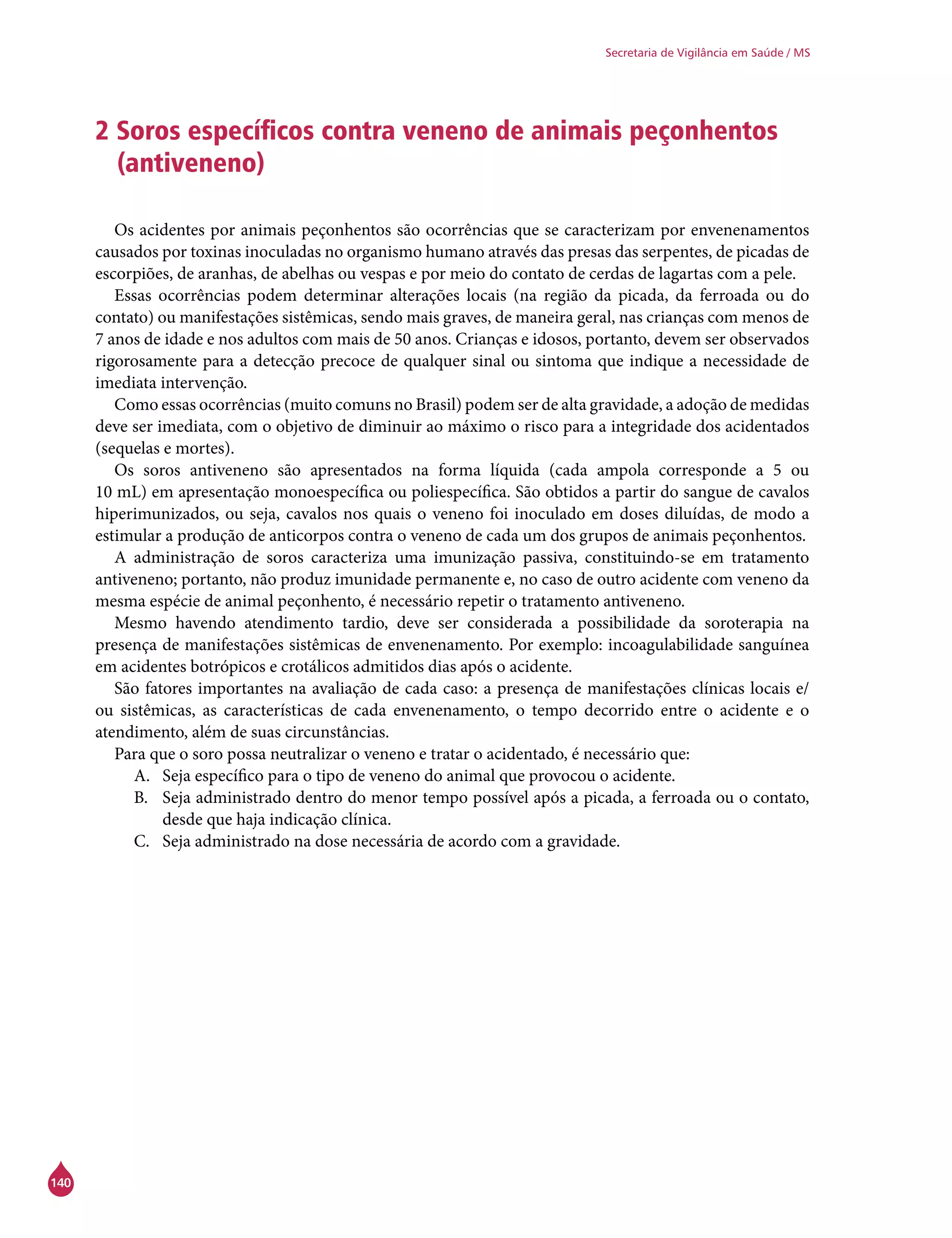 140
Secretaria de Vigilância em Saúde / MS
2 Soros específicos contra veneno de animais peçonhentos
(antiveneno)
Os acidentes por animais peçonhentos são ocorrências que se caracterizam por envenenamentos
causados por toxinas inoculadas no organismo humano através das presas das serpentes, de picadas de
escorpiões, de aranhas, de abelhas ou vespas e por meio do contato de cerdas de lagartas com a pele.
Essas ocorrências podem determinar alterações locais (na região da picada, da ferroada ou do
contato) ou manifestações sistêmicas, sendo mais graves, de maneira geral, nas crianças com menos de
7 anos de idade e nos adultos com mais de 50 anos. Crianças e idosos, portanto, devem ser observados
rigorosamente para a detecção precoce de qualquer sinal ou sintoma que indique a necessidade de
imediata intervenção.
Como essas ocorrências (muito comuns no Brasil) podem ser de alta gravidade, a adoção de medidas
deve ser imediata, com o objetivo de diminuir ao máximo o risco para a integridade dos acidentados
(sequelas e mortes).
Os soros antiveneno são apresentados na forma líquida (cada ampola corresponde a 5 ou
10 mL) em apresentação monoespecífica ou poliespecífica. São obtidos a partir do sangue de cavalos
hiperimunizados, ou seja, cavalos nos quais o veneno foi inoculado em doses diluídas, de modo a
estimular a produção de anticorpos contra o veneno de cada um dos grupos de animais peçonhentos.
A administração de soros caracteriza uma imunização passiva, constituindo-se em tratamento
antiveneno; portanto, não produz imunidade permanente e, no caso de outro acidente com veneno da
mesma espécie de animal peçonhento, é necessário repetir o tratamento antiveneno.
Mesmo havendo atendimento tardio, deve ser considerada a possibilidade da soroterapia na
presença de manifestações sistêmicas de envenenamento. Por exemplo: incoagulabilidade sanguínea
em acidentes botrópicos e crotálicos admitidos dias após o acidente.
São fatores importantes na avaliação de cada caso: a presença de manifestações clínicas locais e/
ou sistêmicas, as características de cada envenenamento, o tempo decorrido entre o acidente e o
atendimento, além de suas circunstâncias.
Para que o soro possa neutralizar o veneno e tratar o acidentado, é necessário que:
A.	 Seja específico para o tipo de veneno do animal que provocou o acidente.
B.	 Seja administrado dentro do menor tempo possível após a picada, a ferroada ou o contato,
desde que haja indicação clínica.
C.	 Seja administrado na dose necessária de acordo com a gravidade.
 
