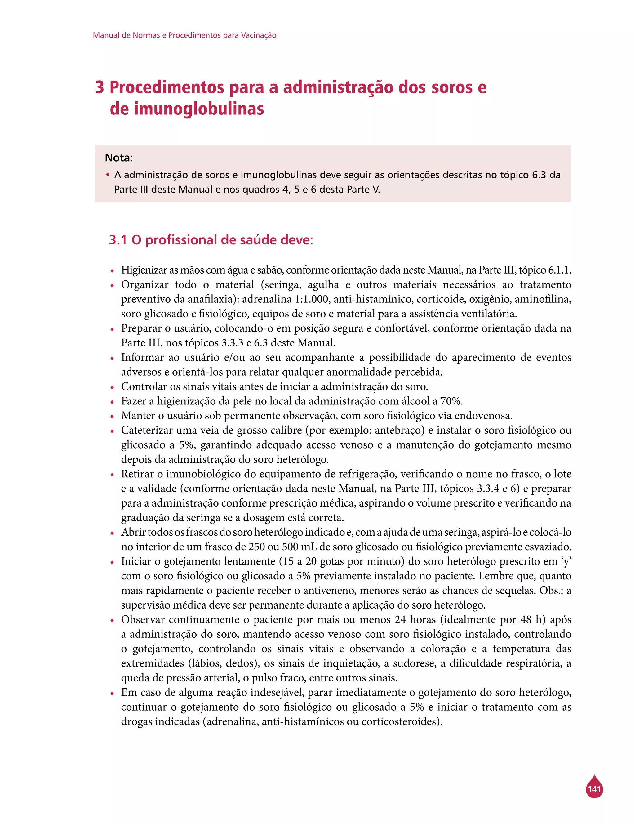 Manual de Normas e Procedimentos para Vacinação
141
3 Procedimentos para a administração dos soros e
de imunoglobulinas
	
Nota:
•	A administração de soros e imunoglobulinas deve seguir as orientações descritas no tópico 6.3 da
Parte III deste Manual e nos quadros 4, 5 e 6 desta Parte V.
3.1 O profissional de saúde deve:
•	 Higienizar as mãos com água e sabão, conforme orientação dada neste Manual, na Parte III, tópico 6.1.1.
•	 Organizar todo o material (seringa, agulha e outros materiais necessários ao tratamento
preventivo da anafilaxia): adrenalina 1:1.000, anti-histamínico, corticoide, oxigênio, aminofilina,
soro glicosado e fisiológico, equipos de soro e material para a assistência ventilatória.
•	 Preparar o usuário, colocando-o em posição segura e confortável, conforme orientação dada na
Parte III, nos tópicos 3.3.3 e 6.3 deste Manual.
•	 Informar ao usuário e/ou ao seu acompanhante a possibilidade do aparecimento de eventos
adversos e orientá-los para relatar qualquer anormalidade percebida.
•	 Controlar os sinais vitais antes de iniciar a administração do soro.
•	 Fazer a higienização da pele no local da administração com álcool a 70%.
•	 Manter o usuário sob permanente observação, com soro fisiológico via endovenosa.
•	 Cateterizar uma veia de grosso calibre (por exemplo: antebraço) e instalar o soro fisiológico ou
glicosado a 5%, garantindo adequado acesso venoso e a manutenção do gotejamento mesmo
depois da administração do soro heterólogo.
•	 Retirar o imunobiológico do equipamento de refrigeração, verificando o nome no frasco, o lote
e a validade (conforme orientação dada neste Manual, na Parte III, tópicos 3.3.4 e 6) e preparar
para a administração conforme prescrição médica, aspirando o volume prescrito e verificando na
graduação da seringa se a dosagem está correta.
•	 Abrirtodososfrascosdosoroheterólogoindicadoe,comaajudadeumaseringa,aspirá-loecolocá-lo
no interior de um frasco de 250 ou 500 mL de soro glicosado ou fisiológico previamente esvaziado.
•	 Iniciar o gotejamento lentamente (15 a 20 gotas por minuto) do soro heterólogo prescrito em ‘y’
com o soro fisiológico ou glicosado a 5% previamente instalado no paciente. Lembre que, quanto
mais rapidamente o paciente receber o antiveneno, menores serão as chances de sequelas. Obs.: a
supervisão médica deve ser permanente durante a aplicação do soro heterólogo.
•	 Observar continuamente o paciente por mais ou menos 24 horas (idealmente por 48 h) após
a administração do soro, mantendo acesso venoso com soro fisiológico instalado, controlando
o gotejamento, controlando os sinais vitais e observando a coloração e a temperatura das
extremidades (lábios, dedos), os sinais de inquietação, a sudorese, a dificuldade respiratória, a
queda de pressão arterial, o pulso fraco, entre outros sinais.
•	 Em caso de alguma reação indesejável, parar imediatamente o gotejamento do soro heterólogo,
continuar o gotejamento do soro fisiológico ou glicosado a 5% e iniciar o tratamento com as
drogas indicadas (adrenalina, anti-histamínicos ou corticosteroides).
 