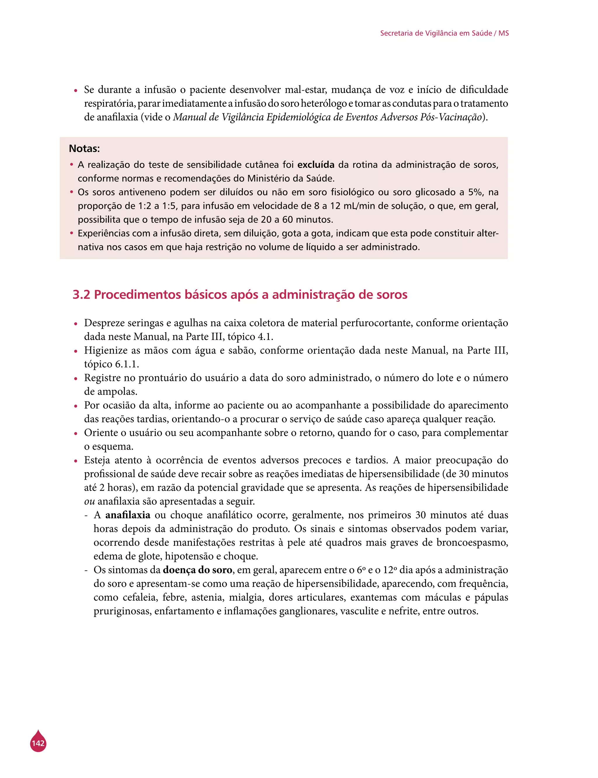 142
Secretaria de Vigilância em Saúde / MS
•	 Se durante a infusão o paciente desenvolver mal-estar, mudança de voz e início de dificuldade
respiratória,pararimediatamenteainfusãodosoroheterólogoetomarascondutasparaotratamento
de anafilaxia (vide o Manual de Vigilância Epidemiológica de Eventos Adversos Pós-Vacinação).
Notas:
•	A realização do teste de sensibilidade cutânea foi excluída da rotina da administração de soros,
conforme normas e recomendações do Ministério da Saúde.
•	Os soros antiveneno podem ser diluídos ou não em soro fisiológico ou soro glicosado a 5%, na
proporção de 1:2 a 1:5, para infusão em velocidade de 8 a 12 mL/min de solução, o que, em geral,
possibilita que o tempo de infusão seja de 20 a 60 minutos.
•	Experiências com a infusão direta, sem diluição, gota a gota, indicam que esta pode constituir alter-
nativa nos casos em que haja restrição no volume de líquido a ser administrado.
3.2 Procedimentos básicos após a administração de soros
•	 Despreze seringas e agulhas na caixa coletora de material perfurocortante, conforme orientação
dada neste Manual, na Parte III, tópico 4.1.
•	 Higienize as mãos com água e sabão, conforme orientação dada neste Manual, na Parte III,
tópico 6.1.1.
•	 Registre no prontuário do usuário a data do soro administrado, o número do lote e o número
de ampolas.
•	 Por ocasião da alta, informe ao paciente ou ao acompanhante a possibilidade do aparecimento
das reações tardias, orientando-o a procurar o serviço de saúde caso apareça qualquer reação.
•	 Oriente o usuário ou seu acompanhante sobre o retorno, quando for o caso, para complementar
o esquema.
•	 Esteja atento à ocorrência de eventos adversos precoces e tardios. A maior preocupação do
profissional de saúde deve recair sobre as reações imediatas de hipersensibilidade (de 30 minutos
até 2 horas), em razão da potencial gravidade que se apresenta. As reações de hipersensibilidade
ou anafilaxia são apresentadas a seguir.
-- A anafilaxia ou choque anafilático ocorre, geralmente, nos primeiros 30 minutos até duas
horas depois da administração do produto. Os sinais e sintomas observados podem variar,
ocorrendo desde manifestações restritas à pele até quadros mais graves de broncoespasmo,
edema de glote, hipotensão e choque.
-- Os sintomas da doença do soro, em geral, aparecem entre o 6º e o 12º dia após a administração
do soro e apresentam-se como uma reação de hipersensibilidade, aparecendo, com frequência,
como cefaleia, febre, astenia, mialgia, dores articulares, exantemas com máculas e pápulas
pruriginosas, enfartamento e inflamações ganglionares, vasculite e nefrite, entre outros.
 