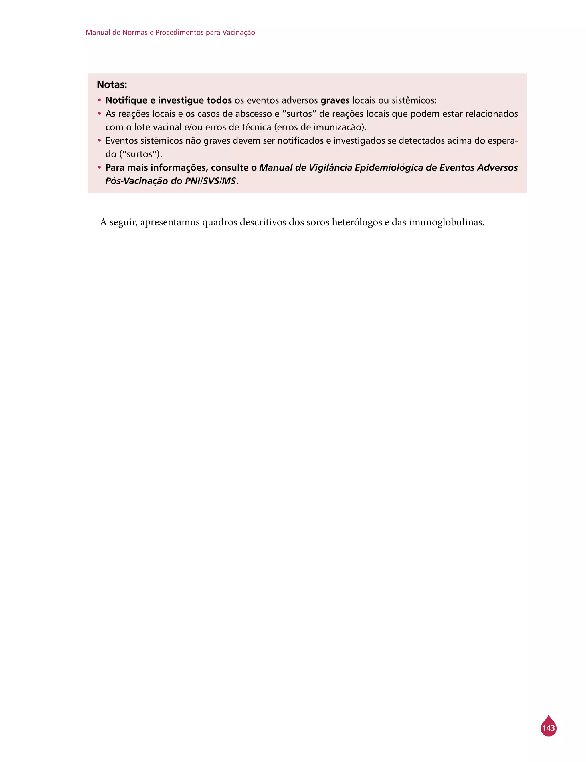 Manual de Normas e Procedimentos para Vacinação
143
Notas:
•	Notifique e investigue todos os eventos adversos graves locais ou sistêmicos:
•		As reações locais e os casos de abscesso e “surtos” de reações locais que podem estar relacionados
com o lote vacinal e/ou erros de técnica (erros de imunização).
•		Eventos sistêmicos não graves devem ser notificados e investigados se detectados acima do espera-
do (“surtos”).
•	Para mais informações, consulte o Manual de Vigilância Epidemiológica de Eventos Adversos
Pós-Vacinação do PNI/SVS/MS.
A seguir, apresentamos quadros descritivos dos soros heterólogos e das imunoglobulinas.
 