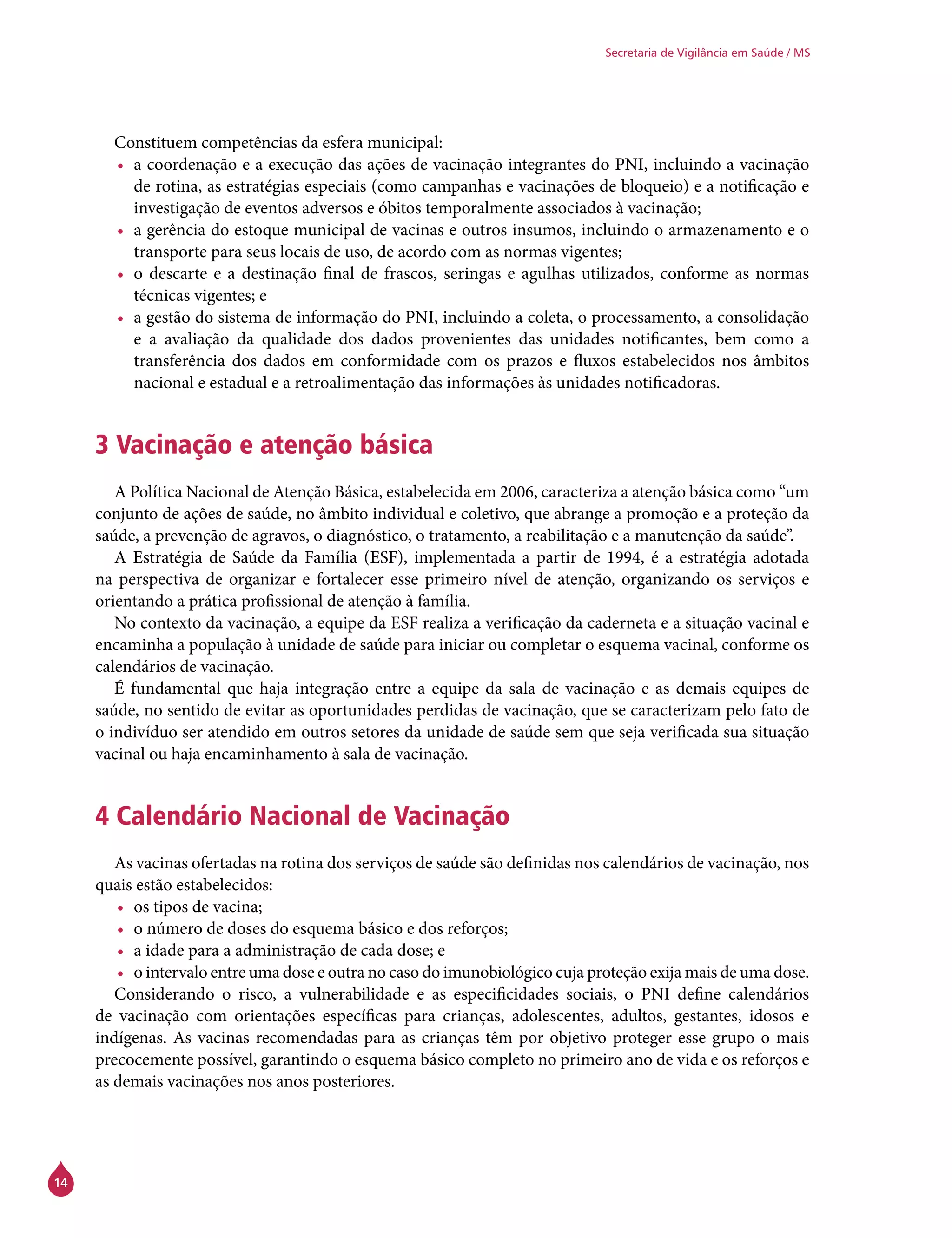 14
Secretaria de Vigilância em Saúde / MS
Constituem competências da esfera municipal:
•	 a coordenação e a execução das ações de vacinação integrantes do PNI, incluindo a vacinação
de rotina, as estratégias especiais (como campanhas e vacinações de bloqueio) e a notificação e
investigação de eventos adversos e óbitos temporalmente associados à vacinação;
•	 a gerência do estoque municipal de vacinas e outros insumos, incluindo o armazenamento e o
transporte para seus locais de uso, de acordo com as normas vigentes;
•	 o descarte e a destinação final de frascos, seringas e agulhas utilizados, conforme as normas
técnicas vigentes; e
•	 a gestão do sistema de informação do PNI, incluindo a coleta, o processamento, a consolidação
e a avaliação da qualidade dos dados provenientes das unidades notificantes, bem como a
transferência dos dados em conformidade com os prazos e fluxos estabelecidos nos âmbitos
nacional e estadual e a retroalimentação das informações às unidades notificadoras.
3 Vacinação e atenção básica
A Política Nacional de Atenção Básica, estabelecida em 2006, caracteriza a atenção básica como “um
conjunto de ações de saúde, no âmbito individual e coletivo, que abrange a promoção e a proteção da
saúde, a prevenção de agravos, o diagnóstico, o tratamento, a reabilitação e a manutenção da saúde”.
A Estratégia de Saúde da Família (ESF), implementada a partir de 1994, é a estratégia adotada
na perspectiva de organizar e fortalecer esse primeiro nível de atenção, organizando os serviços e
orientando a prática profissional de atenção à família.
No contexto da vacinação, a equipe da ESF realiza a verificação da caderneta e a situação vacinal e
encaminha a população à unidade de saúde para iniciar ou completar o esquema vacinal, conforme os
calendários de vacinação.
É fundamental que haja integração entre a equipe da sala de vacinação e as demais equipes de
saúde, no sentido de evitar as oportunidades perdidas de vacinação, que se caracterizam pelo fato de
o indivíduo ser atendido em outros setores da unidade de saúde sem que seja verificada sua situação
vacinal ou haja encaminhamento à sala de vacinação.
4 Calendário Nacional de Vacinação
As vacinas ofertadas na rotina dos serviços de saúde são definidas nos calendários de vacinação, nos
quais estão estabelecidos:
•	 os tipos de vacina;
•	 o número de doses do esquema básico e dos reforços;
•	 a idade para a administração de cada dose; e
•	 o intervalo entre uma dose e outra no caso do imunobiológico cuja proteção exija mais de uma dose.
Considerando o risco, a vulnerabilidade e as especificidades sociais, o PNI define calendários
de vacinação com orientações específicas para crianças, adolescentes, adultos, gestantes, idosos e
indígenas. As vacinas recomendadas para as crianças têm por objetivo proteger esse grupo o mais
precocemente possível, garantindo o esquema básico completo no primeiro ano de vida e os reforços e
as demais vacinações nos anos posteriores.
 