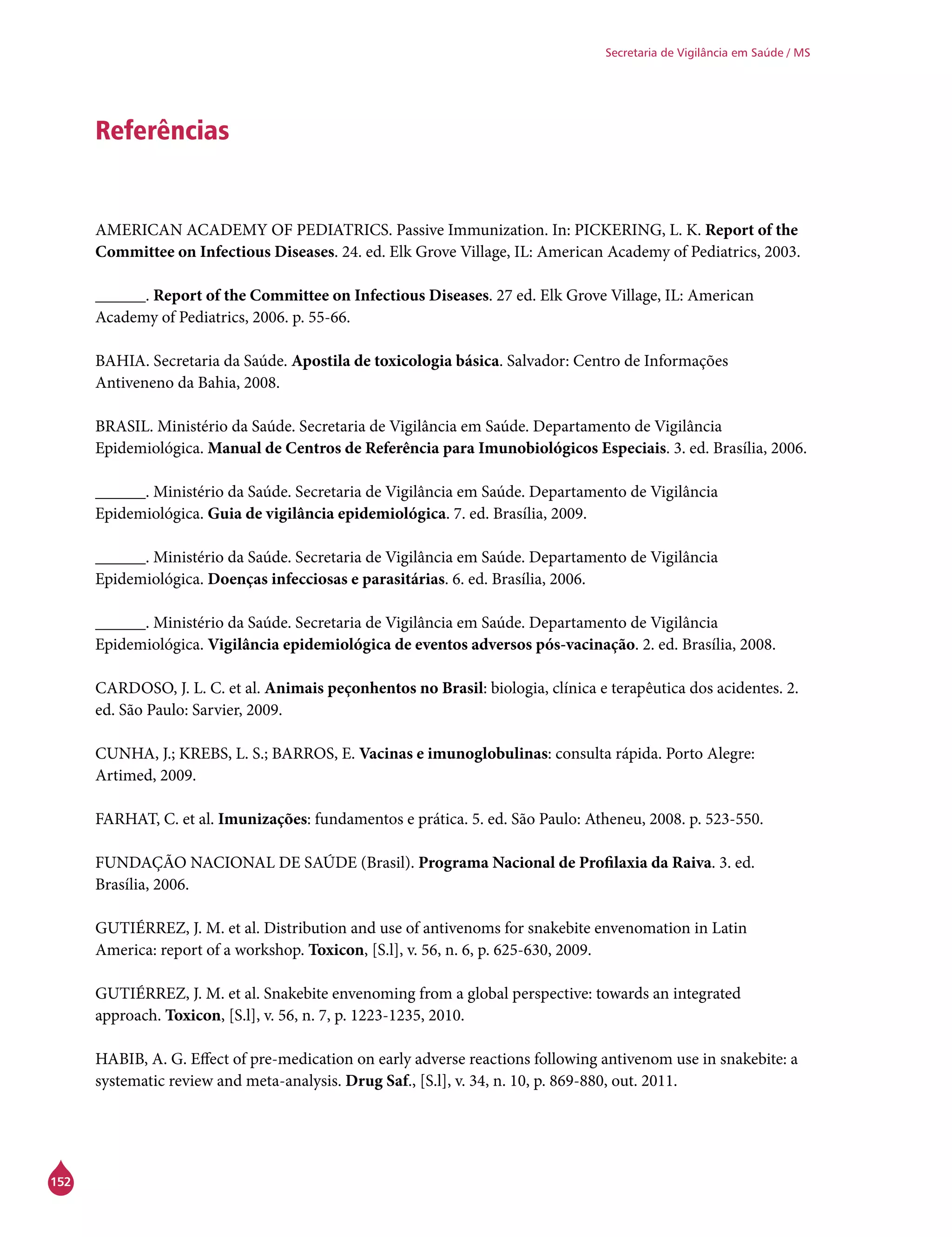 152
Secretaria de Vigilância em Saúde / MS
Referências
AMERICAN ACADEMY OF PEDIATRICS. Passive Immunization. In: PICKERING, L. K. Report of the
Committee on Infectious Diseases. 24. ed. Elk Grove Village, IL: American Academy of Pediatrics, 2003.
______. Report of the Committee on Infectious Diseases. 27 ed. Elk Grove Village, IL: American
Academy of Pediatrics, 2006. p. 55-66.
BAHIA. Secretaria da Saúde. Apostila de toxicologia básica. Salvador: Centro de Informações
Antiveneno da Bahia, 2008.
BRASIL. Ministério da Saúde. Secretaria de Vigilância em Saúde. Departamento de Vigilância
Epidemiológica. Manual de Centros de Referência para Imunobiológicos Especiais. 3. ed. Brasília, 2006.
______. Ministério da Saúde. Secretaria de Vigilância em Saúde. Departamento de Vigilância
Epidemiológica. Guia de vigilância epidemiológica. 7. ed. Brasília, 2009.
______. Ministério da Saúde. Secretaria de Vigilância em Saúde. Departamento de Vigilância
Epidemiológica. Doenças infecciosas e parasitárias. 6. ed. Brasília, 2006.
______. Ministério da Saúde. Secretaria de Vigilância em Saúde. Departamento de Vigilância
Epidemiológica. Vigilância epidemiológica de eventos adversos pós-vacinação. 2. ed. Brasília, 2008.
CARDOSO, J. L. C. et al. Animais peçonhentos no Brasil: biologia, clínica e terapêutica dos acidentes. 2.
ed. São Paulo: Sarvier, 2009.
CUNHA, J.; KREBS, L. S.; BARROS, E. Vacinas e imunoglobulinas: consulta rápida. Porto Alegre:
Artimed, 2009.
FARHAT, C. et al. Imunizações: fundamentos e prática. 5. ed. São Paulo: Atheneu, 2008. p. 523-550.
FUNDAÇÃO NACIONAL DE SAÚDE (Brasil). Programa Nacional de Profilaxia da Raiva. 3. ed.
Brasília, 2006.
GUTIÉRREZ, J. M. et al. Distribution and use of antivenoms for snakebite envenomation in Latin
America: report of a workshop. Toxicon, [S.l], v. 56, n. 6, p. 625-630, 2009.
GUTIÉRREZ, J. M. et al. Snakebite envenoming from a global perspective: towards an integrated
approach. Toxicon, [S.l], v. 56, n. 7, p. 1223-1235, 2010.
HABIB, A. G. Effect of pre-medication on early adverse reactions following antivenom use in snakebite: a
systematic review and meta-analysis. Drug Saf., [S.l], v. 34, n. 10, p. 869-880, out. 2011.
 