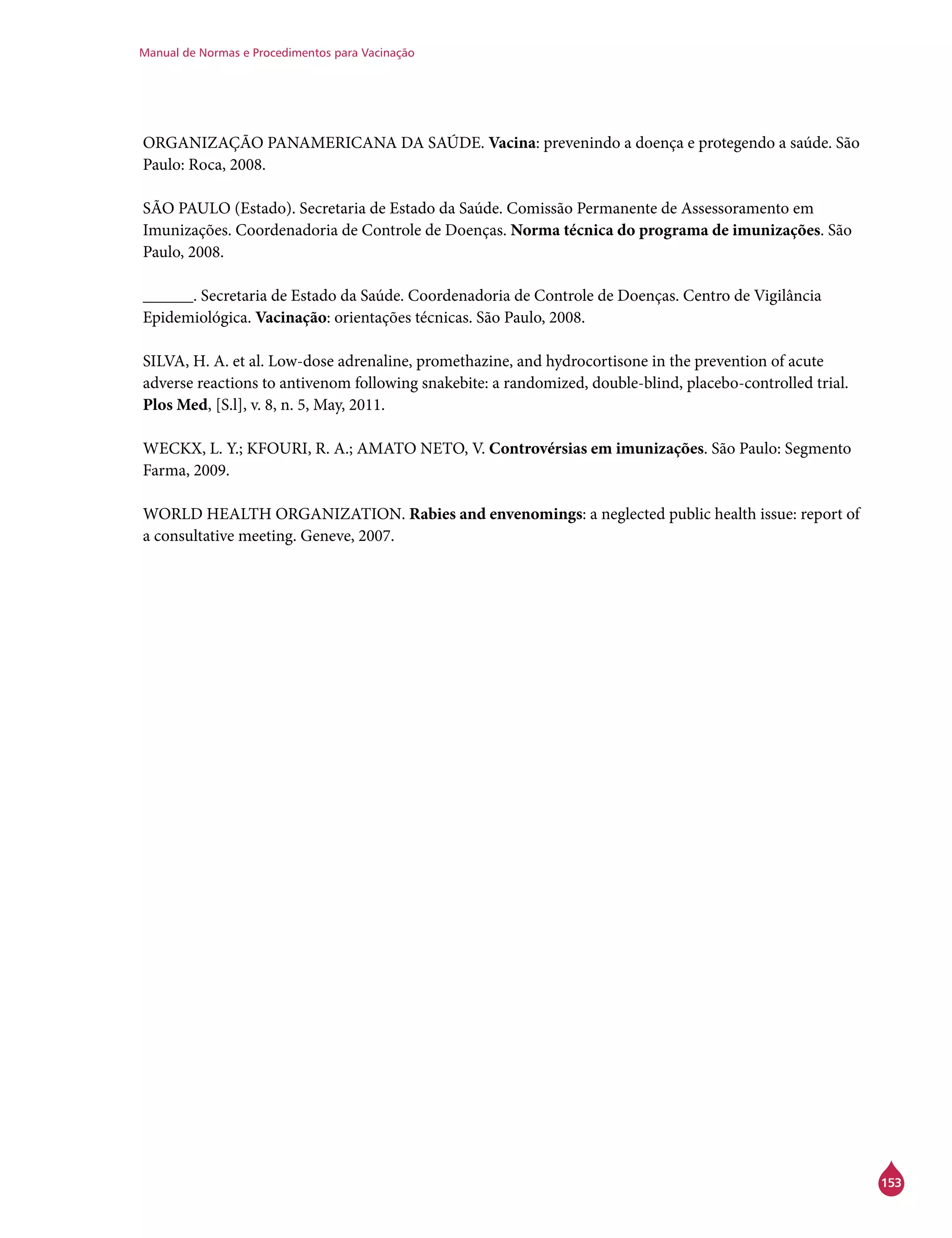 Manual de Normas e Procedimentos para Vacinação
153
ORGANIZAÇÃO PANAMERICANA DA SAÚDE. Vacina: prevenindo a doença e protegendo a saúde. São
Paulo: Roca, 2008.
SÃO PAULO (Estado). Secretaria de Estado da Saúde. Comissão Permanente de Assessoramento em
Imunizações. Coordenadoria de Controle de Doenças. Norma técnica do programa de imunizações. São
Paulo, 2008.
______. Secretaria de Estado da Saúde. Coordenadoria de Controle de Doenças. Centro de Vigilância
Epidemiológica. Vacinação: orientações técnicas. São Paulo, 2008.
SILVA, H. A. et al. Low-dose adrenaline, promethazine, and hydrocortisone in the prevention of acute
adverse reactions to antivenom following snakebite: a randomized, double-blind, placebo-controlled trial.
Plos Med, [S.l], v. 8, n. 5, May, 2011.
WECKX, L. Y.; KFOURI, R. A.; AMATO NETO, V. Controvérsias em imunizações. São Paulo: Segmento
Farma, 2009.
WORLD HEALTH ORGANIZATION. Rabies and envenomings: a neglected public health issue: report of
a consultative meeting. Geneve, 2007.
 