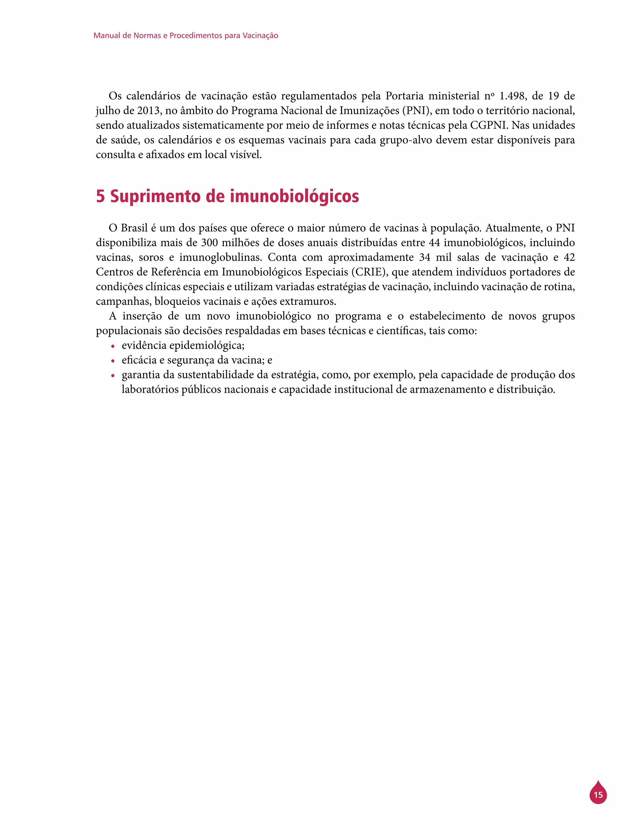 Manual de Normas e Procedimentos para Vacinação
15
Os calendários de vacinação estão regulamentados pela Portaria ministerial nº 1.498, de 19 de
julho de 2013, no âmbito do Programa Nacional de Imunizações (PNI), em todo o território nacional,
sendo atualizados sistematicamente por meio de informes e notas técnicas pela CGPNI. Nas unidades
de saúde, os calendários e os esquemas vacinais para cada grupo-alvo devem estar disponíveis para
consulta e afixados em local visível.
5 Suprimento de imunobiológicos
O Brasil é um dos países que oferece o maior número de vacinas à população. Atualmente, o PNI
disponibiliza mais de 300 milhões de doses anuais distribuídas entre 44 imunobiológicos, incluindo
vacinas, soros e imunoglobulinas. Conta com aproximadamente 34 mil salas de vacinação e 42
Centros de Referência em Imunobiológicos Especiais (Crie), que atendem indivíduos portadores de
condições clínicas especiais e utilizam variadas estratégias de vacinação, incluindo vacinação de rotina,
campanhas, bloqueios vacinais e ações extramuros.
A inserção de um novo imunobiológico no programa e o estabelecimento de novos grupos
populacionais são decisões respaldadas em bases técnicas e científicas, tais como:
•	 evidência epidemiológica;
•	 eficácia e segurança da vacina; e
•	 garantia da sustentabilidade da estratégia, como, por exemplo, pela capacidade de produção dos
laboratórios públicos nacionais e capacidade institucional de armazenamento e distribuição.
 