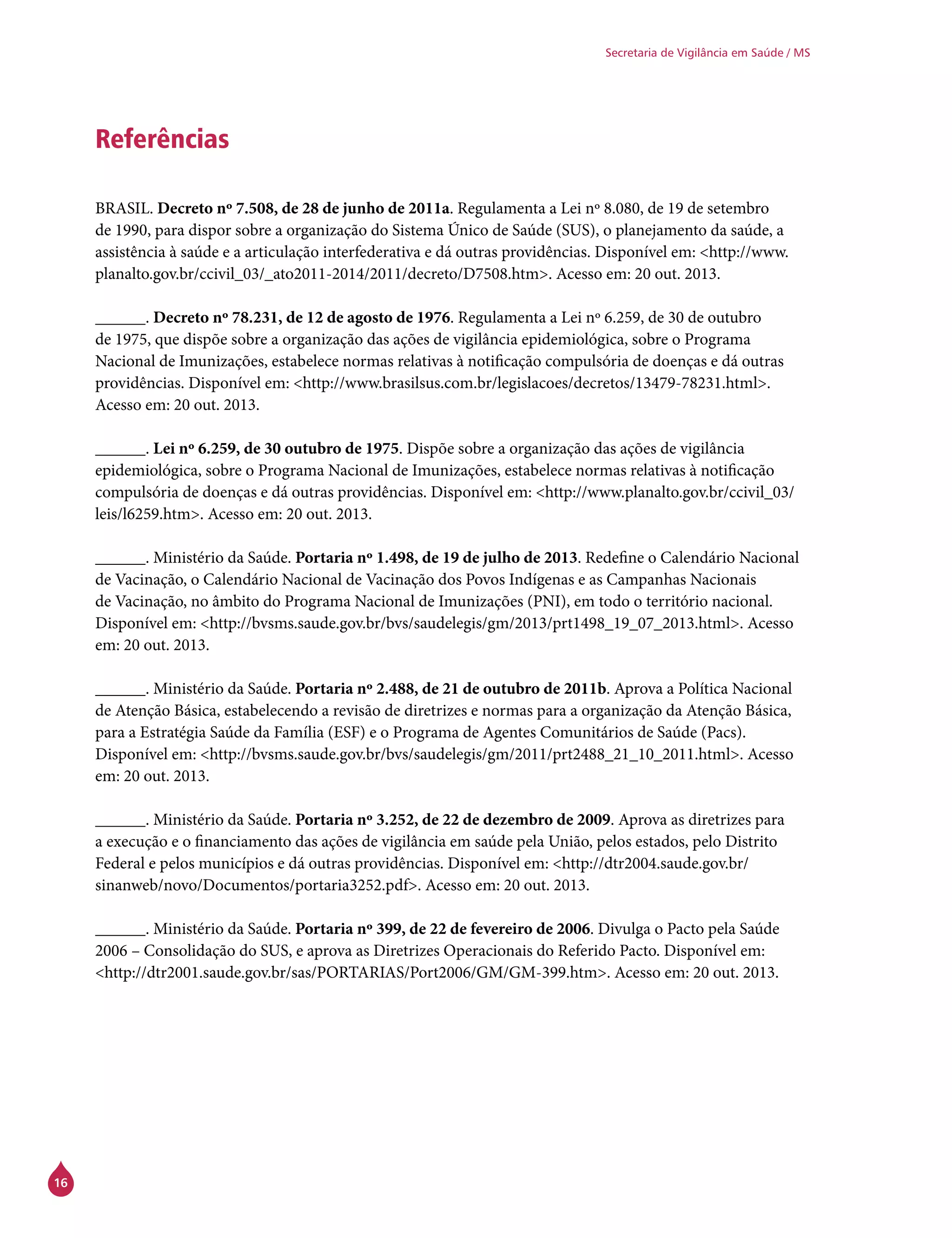 16
Secretaria de Vigilância em Saúde / MS
Referências
BRASIL. Decreto nº 7.508, de 28 de junho de 2011a. Regulamenta a Lei nº 8.080, de 19 de setembro
de 1990, para dispor sobre a organização do Sistema Único de Saúde (SUS), o planejamento da saúde, a
assistência à saúde e a articulação interfederativa e dá outras providências. Disponível em: <http://www.
planalto.gov.br/ccivil_03/_ato2011-2014/2011/decreto/D7508.htm>. Acesso em: 20 out. 2013.
______. Decreto nº 78.231, de 12 de agosto de 1976. Regulamenta a Lei nº 6.259, de 30 de outubro
de 1975, que dispõe sobre a organização das ações de vigilância epidemiológica, sobre o Programa
Nacional de Imunizações, estabelece normas relativas à notificação compulsória de doenças e dá outras
providências. Disponível em: <http://www.brasilsus.com.br/legislacoes/decretos/13479-78231.html>.
Acesso em: 20 out. 2013.
______. Lei nº 6.259, de 30 outubro de 1975. Dispõe sobre a organização das ações de vigilância
epidemiológica, sobre o Programa Nacional de Imunizações, estabelece normas relativas à notificação
compulsória de doenças e dá outras providências. Disponível em: <http://www.planalto.gov.br/ccivil_03/
leis/l6259.htm>. Acesso em: 20 out. 2013.
______. Ministério da Saúde. Portaria nº 1.498, de 19 de julho de 2013. Redefine o Calendário Nacional
de Vacinação, o Calendário Nacional de Vacinação dos Povos Indígenas e as Campanhas Nacionais
de Vacinação, no âmbito do Programa Nacional de Imunizações (PNI), em todo o território nacional.
Disponível em: <http://bvsms.saude.gov.br/bvs/saudelegis/gm/2013/prt1498_19_07_2013.html>. Acesso
em: 20 out. 2013.
______. Ministério da Saúde. Portaria nº 2.488, de 21 de outubro de 2011b. Aprova a Política Nacional
de Atenção Básica, estabelecendo a revisão de diretrizes e normas para a organização da Atenção Básica,
para a Estratégia Saúde da Família (ESF) e o Programa de Agentes Comunitários de Saúde (Pacs).
Disponível em: <http://bvsms.saude.gov.br/bvs/saudelegis/gm/2011/prt2488_21_10_2011.html>. Acesso
em: 20 out. 2013.
______. Ministério da Saúde. Portaria nº 3.252, de 22 de dezembro de 2009. Aprova as diretrizes para
a execução e o financiamento das ações de vigilância em saúde pela União, pelos estados, pelo Distrito
Federal e pelos municípios e dá outras providências. Disponível em: <http://dtr2004.saude.gov.br/
sinanweb/novo/Documentos/portaria3252.pdf>. Acesso em: 20 out. 2013.
______. Ministério da Saúde. Portaria nº 399, de 22 de fevereiro de 2006. Divulga o Pacto pela Saúde
2006 – Consolidação do SUS, e aprova as Diretrizes Operacionais do Referido Pacto. Disponível em:
<http://dtr2001.saude.gov.br/sas/PORTARIAS/Port2006/GM/GM-399.htm>. Acesso em: 20 out. 2013.
 