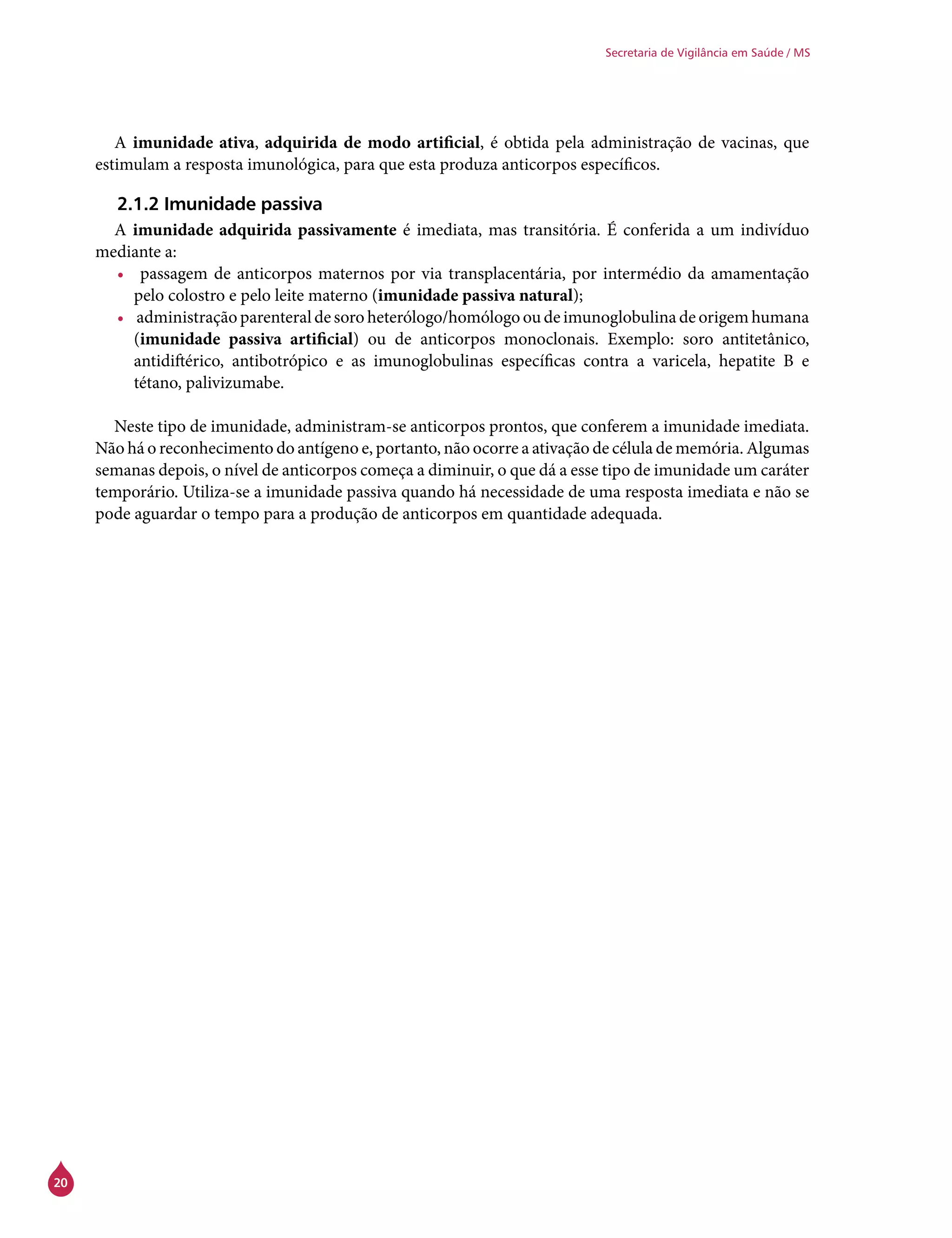 20
Secretaria de Vigilância em Saúde / MS
A imunidade ativa, adquirida de modo artificial, é obtida pela administração de vacinas, que
estimulam a resposta imunológica, para que esta produza anticorpos específicos.
2.1.2 Imunidade passiva
A imunidade adquirida passivamente é imediata, mas transitória. É conferida a um indivíduo
mediante a:
•	 passagem de anticorpos maternos por via transplacentária, por intermédio da amamentação
pelo colostro e pelo leite materno (imunidade passiva natural);
•	 administração parenteral de soro heterólogo/homólogo ou de imunoglobulina de origem humana
(imunidade passiva artificial) ou de anticorpos monoclonais. Exemplo: soro antitetânico,
antidiftérico, antibotrópico e as imunoglobulinas específicas contra a varicela, hepatite B e
tétano, palivizumabe.
Neste tipo de imunidade, administram-se anticorpos prontos, que conferem a imunidade imediata.
Não há o reconhecimento do antígeno e, portanto, não ocorre a ativação de célula de memória. Algumas
semanas depois, o nível de anticorpos começa a diminuir, o que dá a esse tipo de imunidade um caráter
temporário. Utiliza-se a imunidade passiva quando há necessidade de uma resposta imediata e não se
pode aguardar o tempo para a produção de anticorpos em quantidade adequada.
 