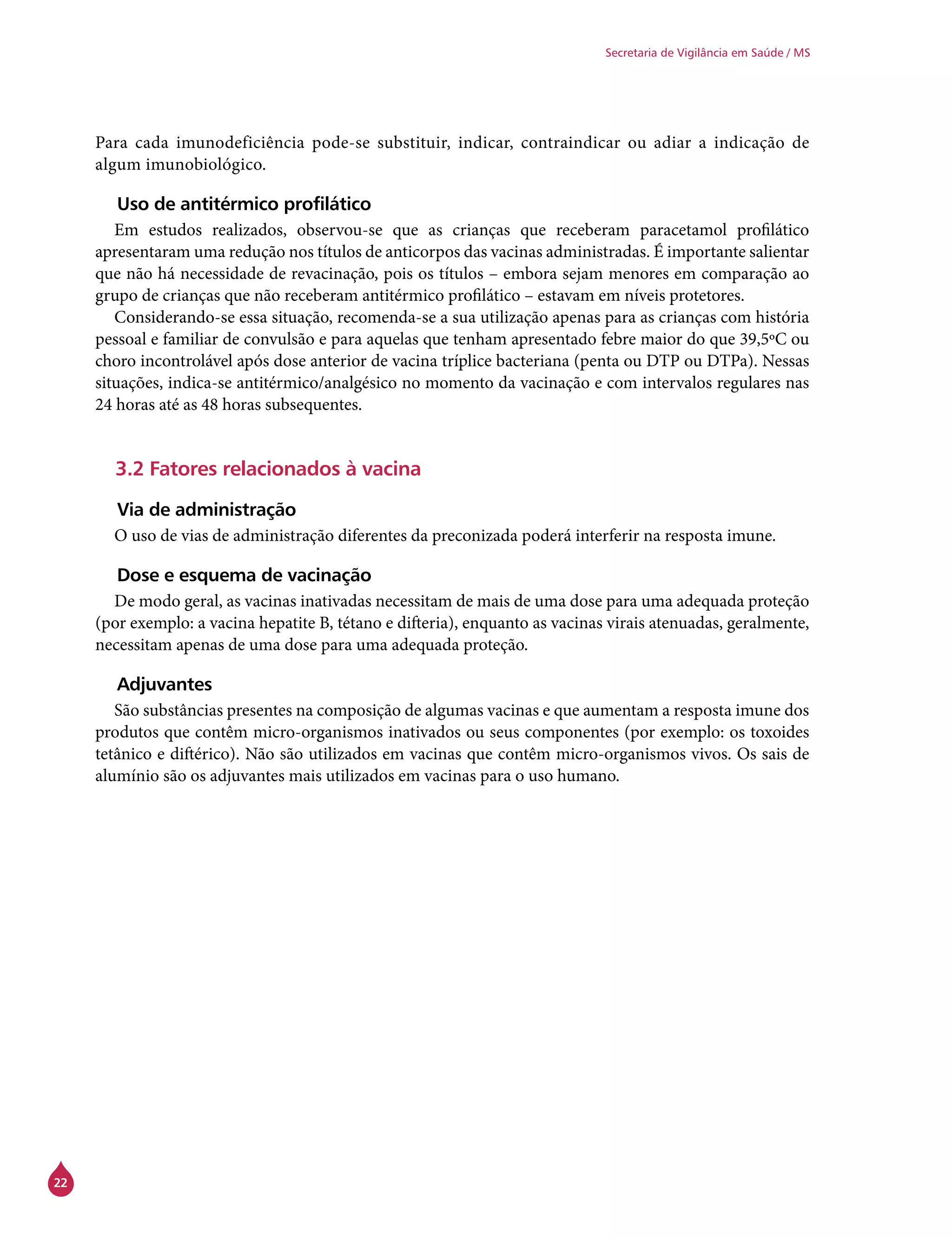 22
Secretaria de Vigilância em Saúde / MS
Para cada imunodeficiência pode-se substituir, indicar, contraindicar ou adiar a indicação de
algum imunobiológico.
Uso de antitérmico profilático
Em estudos realizados, observou-se que as crianças que receberam paracetamol profilático
apresentaram uma redução nos títulos de anticorpos das vacinas administradas. É importante salientar
que não há necessidade de revacinação, pois os títulos – embora sejam menores em comparação ao
grupo de crianças que não receberam antitérmico profilático – estavam em níveis protetores.
Considerando-se essa situação, recomenda-se a sua utilização apenas para as crianças com história
pessoal e familiar de convulsão e para aquelas que tenham apresentado febre maior do que 39,5ºC ou
choro incontrolável após dose anterior de vacina tríplice bacteriana (penta ou DTP ou DTPa). Nessas
situações, indica-se antitérmico/analgésico no momento da vacinação e com intervalos regulares nas
24 horas até as 48 horas subsequentes.
3.2 Fatores relacionados à vacina
Via de administração
O uso de vias de administração diferentes da preconizada poderá interferir na resposta imune.
Dose e esquema de vacinação
De modo geral, as vacinas inativadas necessitam de mais de uma dose para uma adequada proteção
(por exemplo: a vacina hepatite B, tétano e difteria), enquanto as vacinas virais atenuadas, geralmente,
necessitam apenas de uma dose para uma adequada proteção.
Adjuvantes
São substâncias presentes na composição de algumas vacinas e que aumentam a resposta imune dos
produtos que contêm micro-organismos inativados ou seus componentes (por exemplo: os toxoides
tetânico e diftérico). Não são utilizados em vacinas que contêm micro-organismos vivos. Os sais de
alumínio são os adjuvantes mais utilizados em vacinas para o uso humano.
 