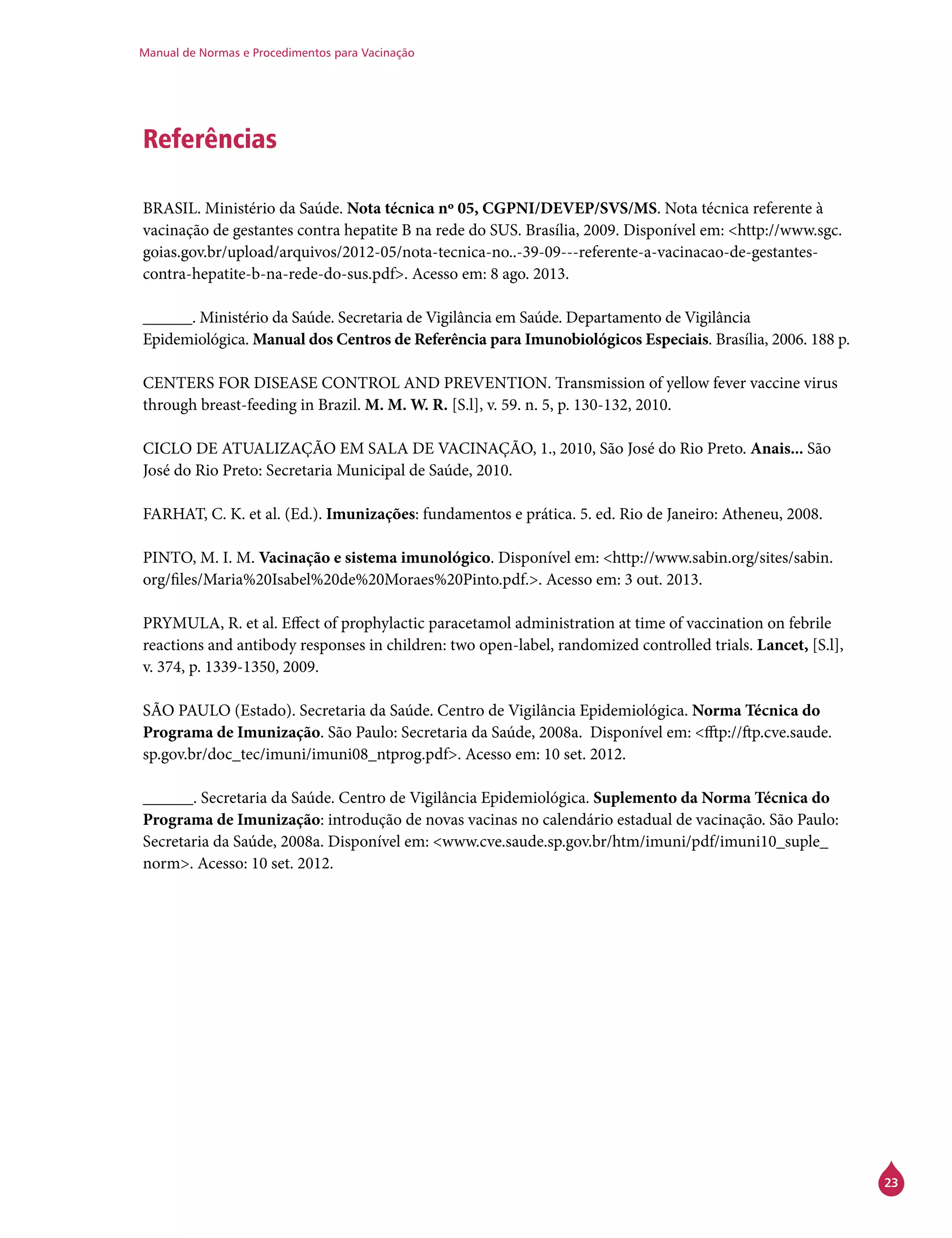 Manual de Normas e Procedimentos para Vacinação
23
Referências
BRASIL. Ministério da Saúde. Nota técnica nº 05, CGPNI/DEVEP/SVS/MS. Nota técnica referente à
vacinação de gestantes contra hepatite B na rede do SUS. Brasília, 2009. Disponível em: <http://www.sgc.
goias.gov.br/upload/arquivos/2012-05/nota-tecnica-no..-39-09---referente-a-vacinacao-de-gestantes-
contra-hepatite-b-na-rede-do-sus.pdf>. Acesso em: 8 ago. 2013.
______. Ministério da Saúde. Secretaria de Vigilância em Saúde. Departamento de Vigilância
Epidemiológica. Manual dos Centros de Referência para Imunobiológicos Especiais. Brasília, 2006. 188 p.
CENTERS FOR DISEASE CONTROL AND PREVENTION. Transmission of yellow fever vaccine virus
through breast-feeding in Brazil. M. M. W. R. [S.l], v. 59. n. 5, p. 130-132, 2010.
CICLO DE ATUALIZAÇÃO EM SALA DE VACINAÇÃO, 1., 2010, São José do Rio Preto. Anais... São
José do Rio Preto: Secretaria Municipal de Saúde, 2010.
FARHAT, C. K. et al. (Ed.). Imunizações: fundamentos e prática. 5. ed. Rio de Janeiro: Atheneu, 2008.
PINTO, M. I. M. Vacinação e sistema imunológico. Disponível em: <http://www.sabin.org/sites/sabin.
org/files/Maria%20Isabel%20de%20Moraes%20Pinto.pdf.>. Acesso em: 3 out. 2013.
PRYMULA, R. et al. Effect of prophylactic paracetamol administration at time of vaccination on febrile
reactions and antibody responses in children: two open-label, randomized controlled trials. Lancet, [S.l],
v. 374, p. 1339-1350, 2009.
SÃO PAULO (Estado). Secretaria da Saúde. Centro de Vigilância Epidemiológica. Norma Técnica do
Programa de Imunização. São Paulo: Secretaria da Saúde, 2008a. Disponível em: <fftp://ftp.cve.saude.
sp.gov.br/doc_tec/imuni/imuni08_ntprog.pdf>. Acesso em: 10 set. 2012.
______. Secretaria da Saúde. Centro de Vigilância Epidemiológica. Suplemento da Norma Técnica do
Programa de Imunização: introdução de novas vacinas no calendário estadual de vacinação. São Paulo:
Secretaria da Saúde, 2008a. Disponível em: <www.cve.saude.sp.gov.br/htm/imuni/pdf/imuni10_suple_
norm>. Acesso: 10 set. 2012.
 