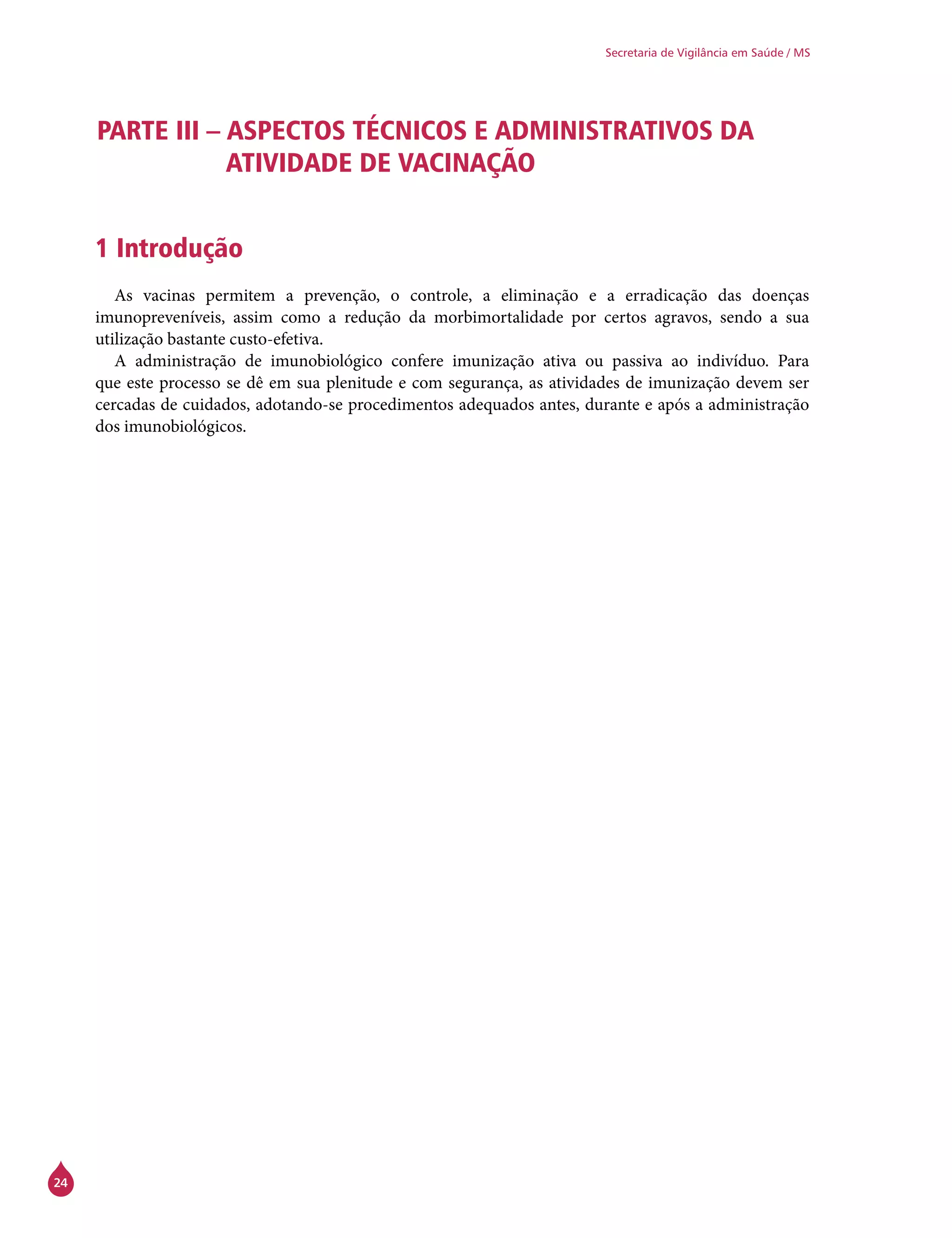24
Secretaria de Vigilância em Saúde / MS
PARTE III – ASPECTOS TÉCNICOS E ADMINISTRATIVOS DA
ATIVIDADE DE VACINAÇÃO
1 Introdução
As vacinas permitem a prevenção, o controle, a eliminação e a erradicação das doenças
imunopreveníveis, assim como a redução da morbimortalidade por certos agravos, sendo a sua
utilização bastante custo-efetiva.
A administração de imunobiológico confere imunização ativa ou passiva ao indivíduo. Para
que este processo se dê em sua plenitude e com segurança, as atividades de imunização devem ser
cercadas de cuidados, adotando-se procedimentos adequados antes, durante e após a administração
dos imunobiológicos.
 