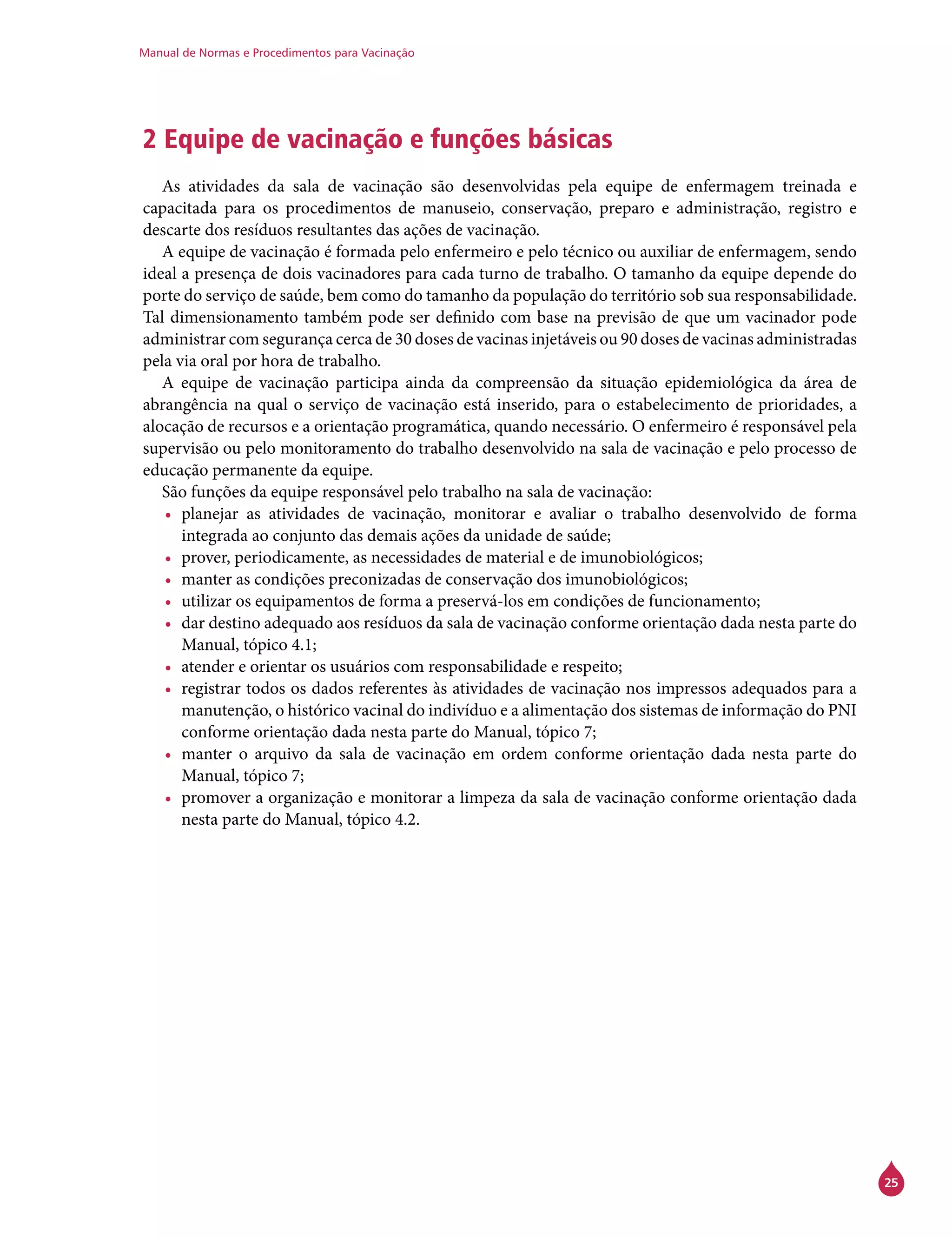 Manual de Normas e Procedimentos para Vacinação
25
2 Equipe de vacinação e funções básicas
As atividades da sala de vacinação são desenvolvidas pela equipe de enfermagem treinada e
capacitada para os procedimentos de manuseio, conservação, preparo e administração, registro e
descarte dos resíduos resultantes das ações de vacinação.
A equipe de vacinação é formada pelo enfermeiro e pelo técnico ou auxiliar de enfermagem, sendo
ideal a presença de dois vacinadores para cada turno de trabalho. O tamanho da equipe depende do
porte do serviço de saúde, bem como do tamanho da população do território sob sua responsabilidade.
Tal dimensionamento também pode ser definido com base na previsão de que um vacinador pode
administrar com segurança cerca de 30 doses de vacinas injetáveis ou 90 doses de vacinas administradas
pela via oral por hora de trabalho.
A equipe de vacinação participa ainda da compreensão da situação epidemiológica da área de
abrangência na qual o serviço de vacinação está inserido, para o estabelecimento de prioridades, a
alocação de recursos e a orientação programática, quando necessário. O enfermeiro é responsável pela
supervisão ou pelo monitoramento do trabalho desenvolvido na sala de vacinação e pelo processo de
educação permanente da equipe.
São funções da equipe responsável pelo trabalho na sala de vacinação:
•	 planejar as atividades de vacinação, monitorar e avaliar o trabalho desenvolvido de forma
integrada ao conjunto das demais ações da unidade de saúde;
•	 prover, periodicamente, as necessidades de material e de imunobiológicos;
•	 manter as condições preconizadas de conservação dos imunobiológicos;
•	 utilizar os equipamentos de forma a preservá-los em condições de funcionamento;
•	 dar destino adequado aos resíduos da sala de vacinação conforme orientação dada nesta parte do
Manual, tópico 4.1;
•	 atender e orientar os usuários com responsabilidade e respeito;
•	 registrar todos os dados referentes às atividades de vacinação nos impressos adequados para a
manutenção, o histórico vacinal do indivíduo e a alimentação dos sistemas de informação do PNI
conforme orientação dada nesta parte do Manual, tópico 7;
•	 manter o arquivo da sala de vacinação em ordem conforme orientação dada nesta parte do
Manual, tópico 7;
•	 promover a organização e monitorar a limpeza da sala de vacinação conforme orientação dada
nesta parte do Manual, tópico 4.2.
 