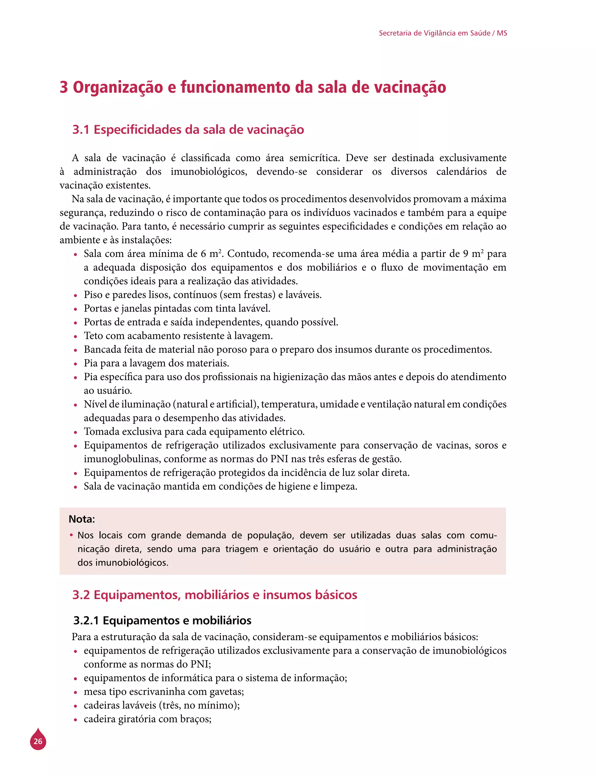 26
Secretaria de Vigilância em Saúde / MS
3 Organização e funcionamento da sala de vacinação
3.1 Especificidades da sala de vacinação
A sala de vacinação é classificada como área semicrítica. Deve ser destinada exclusivamente
à administração dos imunobiológicos, devendo-se considerar os diversos calendários de
vacinação existentes.
Na sala de vacinação, é importante que todos os procedimentos desenvolvidos promovam a máxima
segurança, reduzindo o risco de contaminação para os indivíduos vacinados e também para a equipe
de vacinação. Para tanto, é necessário cumprir as seguintes especificidades e condições em relação ao
ambiente e às instalações:
•	 Sala com área mínima de 6 m2
. Contudo, recomenda-se uma área média a partir de 9 m2
para
a adequada disposição dos equipamentos e dos mobiliários e o fluxo de movimentação em
condições ideais para a realização das atividades.
•	 Piso e paredes lisos, contínuos (sem frestas) e laváveis.
•	 Portas e janelas pintadas com tinta lavável.
•	 Portas de entrada e saída independentes, quando possível.
•	 Teto com acabamento resistente à lavagem.
•	 Bancada feita de material não poroso para o preparo dos insumos durante os procedimentos.
•	 Pia para a lavagem dos materiais.
•	 Pia específica para uso dos profissionais na higienização das mãos antes e depois do atendimento
ao usuário.
•	 Nível de iluminação (natural e artificial), temperatura, umidade e ventilação natural em condições
adequadas para o desempenho das atividades.
•	 Tomada exclusiva para cada equipamento elétrico.
•	 Equipamentos de refrigeração utilizados exclusivamente para conservação de vacinas, soros e
imunoglobulinas, conforme as normas do PNI nas três esferas de gestão.
•	 Equipamentos de refrigeração protegidos da incidência de luz solar direta.
•	 Sala de vacinação mantida em condições de higiene e limpeza.
Nota:
•	Nos locais com grande demanda de população, devem ser utilizadas duas salas com comu-
nicação direta, sendo uma para triagem e orientação do usuário e outra para administração
dos imunobiológicos.
3.2 Equipamentos, mobiliários e insumos básicos
3.2.1 Equipamentos e mobiliários
Para a estruturação da sala de vacinação, consideram-se equipamentos e mobiliários básicos:
•	 equipamentos de refrigeração utilizados exclusivamente para a conservação de imunobiológicos
conforme as normas do PNI;
•	 equipamentos de informática para o sistema de informação;
•	 mesa tipo escrivaninha com gavetas;
•	 cadeiras laváveis (três, no mínimo);
•	 cadeira giratória com braços;
 