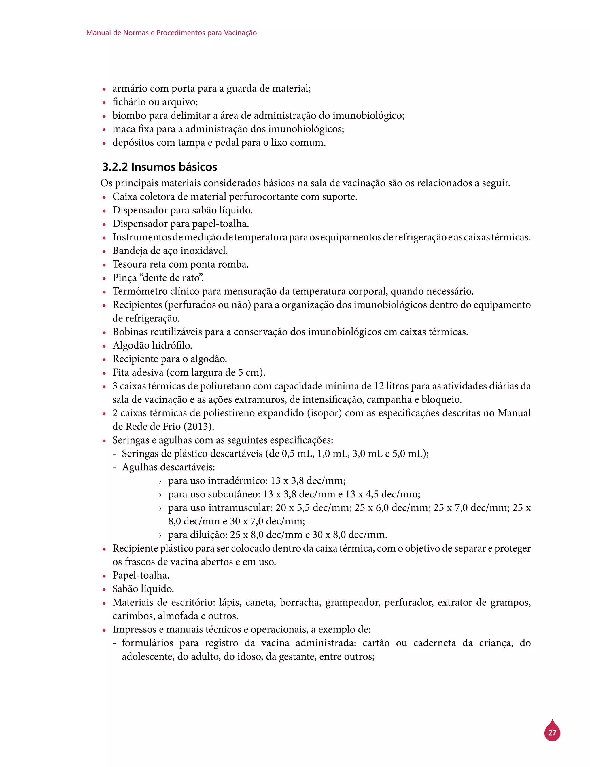 Manual de Normas e Procedimentos para Vacinação
27
•	 armário com porta para a guarda de material;
•	 fichário ou arquivo;
•	 biombo para delimitar a área de administração do imunobiológico;
•	 maca fixa para a administração dos imunobiológicos;
•	 depósitos com tampa e pedal para o lixo comum.
3.2.2 Insumos básicos
Os principais materiais considerados básicos na sala de vacinação são os relacionados a seguir.
•	 Caixa coletora de material perfurocortante com suporte.
•	 Dispensador para sabão líquido.
•	 Dispensador para papel-toalha.
•	 Instrumentosdemediçãodetemperaturaparaosequipamentosderefrigeraçãoeascaixastérmicas.
•	 Bandeja de aço inoxidável.
•	 Tesoura reta com ponta romba.
•	 Pinça “dente de rato”.
•	 Termômetro clínico para mensuração da temperatura corporal, quando necessário.
•	 Recipientes (perfurados ou não) para a organização dos imunobiológicos dentro do equipamento
de refrigeração.
•	 Bobinas reutilizáveis para a conservação dos imunobiológicos em caixas térmicas.
•	 Algodão hidrófilo.
•	 Recipiente para o algodão.
•	 Fita adesiva (com largura de 5 cm).
•	 3 caixas térmicas de poliuretano com capacidade mínima de 12 litros para as atividades diárias da
sala de vacinação e as ações extramuros, de intensificação, campanha e bloqueio.
•	 2 caixas térmicas de poliestireno expandido (isopor) com as especificações descritas no Manual
de Rede de Frio (2013).
•	 Seringas e agulhas com as seguintes especificações:
-- Seringas de plástico descartáveis (de 0,5 mL, 1,0 mL, 3,0 mL e 5,0 mL);
-- Agulhas descartáveis:
›› para uso intradérmico: 13 x 3,8 dec/mm;
›› para uso subcutâneo: 13 x 3,8 dec/mm e 13 x 4,5 dec/mm;
›› para uso intramuscular: 20 x 5,5 dec/mm; 25 x 6,0 dec/mm; 25 x 7,0 dec/mm; 25 x
8,0 dec/mm e 30 x 7,0 dec/mm;
›› para diluição: 25 x 8,0 dec/mm e 30 x 8,0 dec/mm.
•	 Recipiente plástico para ser colocado dentro da caixa térmica, com o objetivo de separar e proteger
os frascos de vacina abertos e em uso.
•	 Papel-toalha.
•	 Sabão líquido.
•	 Materiais de escritório: lápis, caneta, borracha, grampeador, perfurador, extrator de grampos,
carimbos, almofada e outros.
•	 Impressos e manuais técnicos e operacionais, a exemplo de:
-- formulários para registro da vacina administrada: cartão ou caderneta da criança, do
adolescente, do adulto, do idoso, da gestante, entre outros;
 